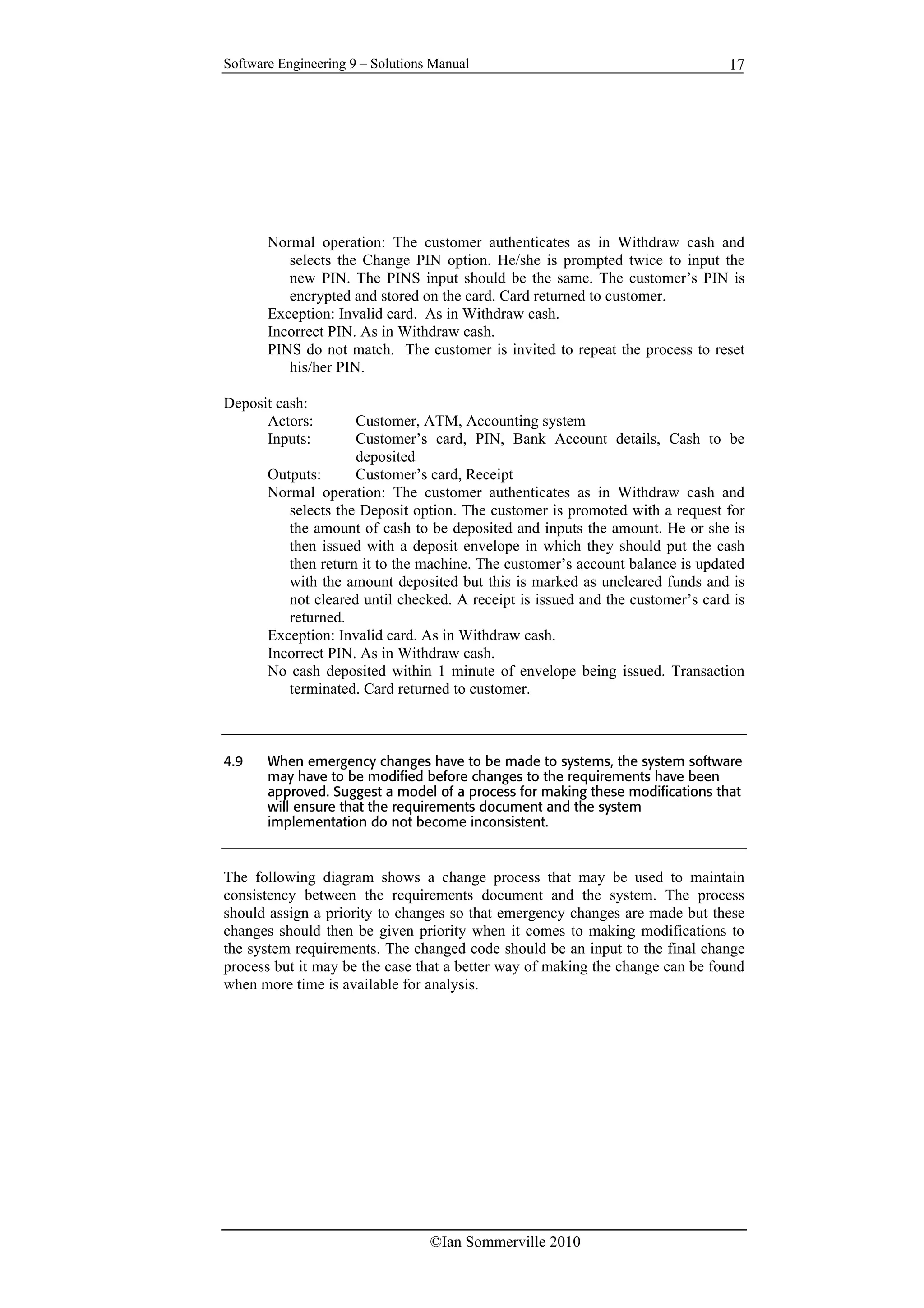 Software Engineering 9 – Solutions Manual
©Ian Sommerville 2010
17
Normal operation: The customer authenticates as in Withdraw cash and
selects the Change PIN option. He/she is prompted twice to input the
new PIN. The PINS input should be the same. The customer’s PIN is
encrypted and stored on the card. Card returned to customer.
Exception: Invalid card. As in Withdraw cash.
Incorrect PIN. As in Withdraw cash.
PINS do not match. The customer is invited to repeat the process to reset
his/her PIN.
Deposit cash:
Actors: Customer, ATM, Accounting system
Inputs: Customer’s card, PIN, Bank Account details, Cash to be
deposited
Outputs: Customer’s card, Receipt
Normal operation: The customer authenticates as in Withdraw cash and
selects the Deposit option. The customer is promoted with a request for
the amount of cash to be deposited and inputs the amount. He or she is
then issued with a deposit envelope in which they should put the cash
then return it to the machine. The customer’s account balance is updated
with the amount deposited but this is marked as uncleared funds and is
not cleared until checked. A receipt is issued and the customer’s card is
returned.
Exception: Invalid card. As in Withdraw cash.
Incorrect PIN. As in Withdraw cash.
No cash deposited within 1 minute of envelope being issued. Transaction
terminated. Card returned to customer.
4.9 When emergency changes have to be made to systems, the system software
may have to be modified before changes to the requirements have been
approved. Suggest a model of a process for making these modifications that
will ensure that the requirements document and the system
implementation do not become inconsistent.
The following diagram shows a change process that may be used to maintain
consistency between the requirements document and the system. The process
should assign a priority to changes so that emergency changes are made but these
changes should then be given priority when it comes to making modifications to
the system requirements. The changed code should be an input to the final change
process but it may be the case that a better way of making the change can be found
when more time is available for analysis.
 