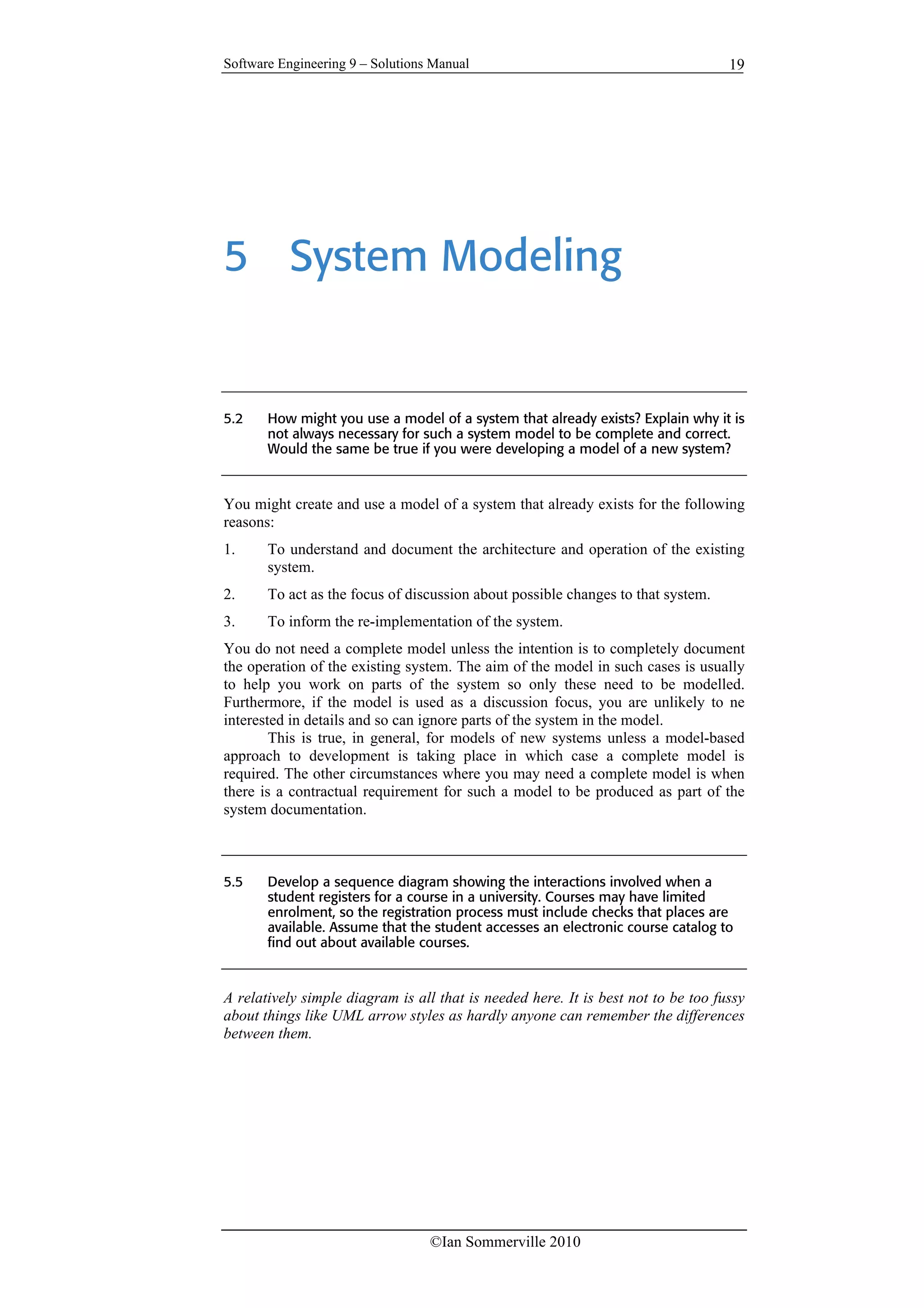 Software Engineering 9 – Solutions Manual
©Ian Sommerville 2010
19
5 System Modeling
5.2 How might you use a model of a system that already exists? Explain why it is
not always necessary for such a system model to be complete and correct.
Would the same be true if you were developing a model of a new system?
You might create and use a model of a system that already exists for the following
reasons:
1. To understand and document the architecture and operation of the existing
system.
2. To act as the focus of discussion about possible changes to that system.
3. To inform the re-implementation of the system.
You do not need a complete model unless the intention is to completely document
the operation of the existing system. The aim of the model in such cases is usually
to help you work on parts of the system so only these need to be modelled.
Furthermore, if the model is used as a discussion focus, you are unlikely to ne
interested in details and so can ignore parts of the system in the model.
This is true, in general, for models of new systems unless a model-based
approach to development is taking place in which case a complete model is
required. The other circumstances where you may need a complete model is when
there is a contractual requirement for such a model to be produced as part of the
system documentation.
5.5 Develop a sequence diagram showing the interactions involved when a
student registers for a course in a university. Courses may have limited
enrolment, so the registration process must include checks that places are
available. Assume that the student accesses an electronic course catalog to
find out about available courses.
A relatively simple diagram is all that is needed here. It is best not to be too fussy
about things like UML arrow styles as hardly anyone can remember the differences
between them.
 