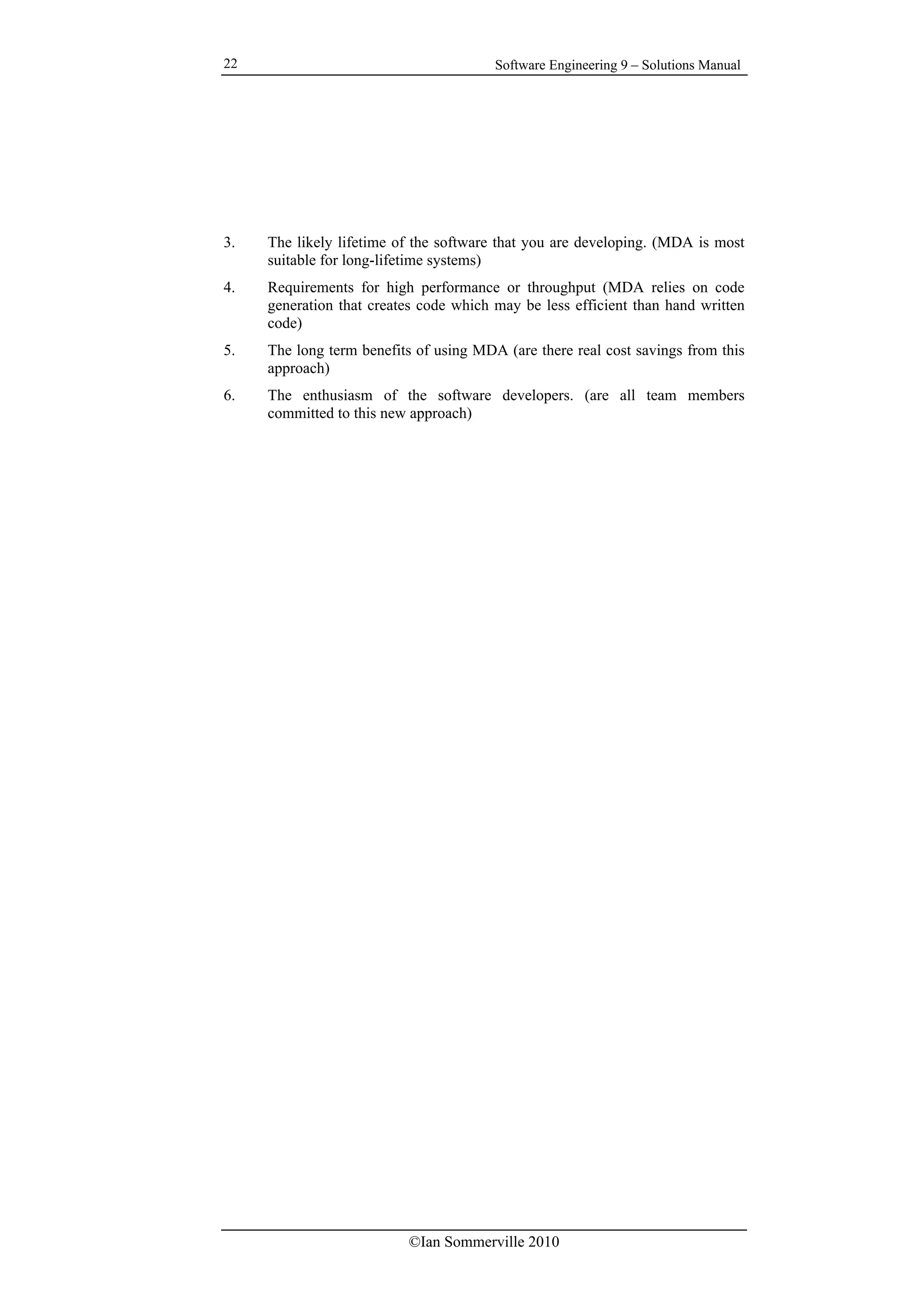 Software Engineering 9 – Solutions Manual
©Ian Sommerville 2010
22
3. The likely lifetime of the software that you are developing. (MDA is most
suitable for long-lifetime systems)
4. Requirements for high performance or throughput (MDA relies on code
generation that creates code which may be less efficient than hand written
code)
5. The long term benefits of using MDA (are there real cost savings from this
approach)
6. The enthusiasm of the software developers. (are all team members
committed to this new approach)
 