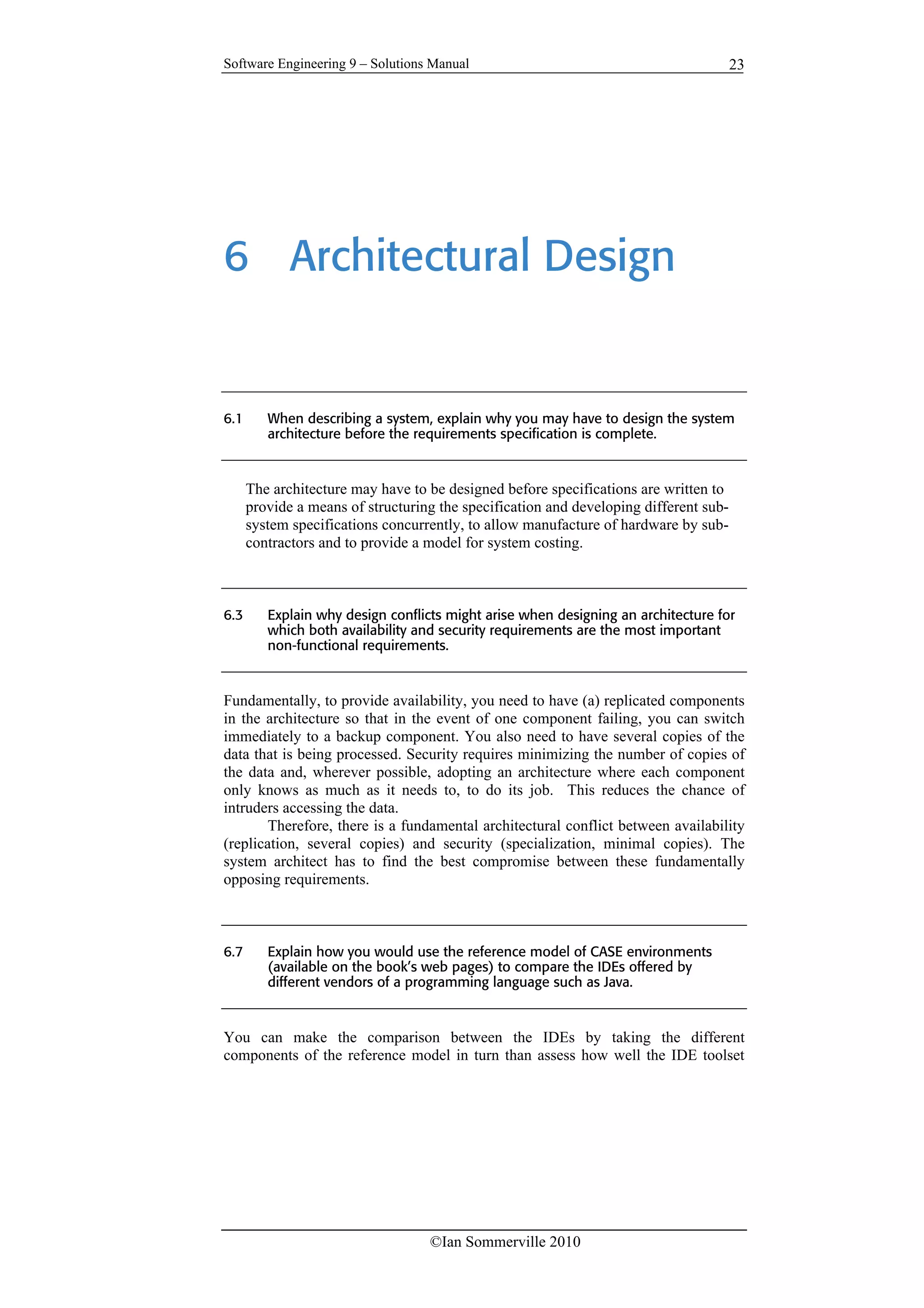 Software Engineering 9 – Solutions Manual
©Ian Sommerville 2010
23
6 Architectural Design
6.1 When describing a system, explain why you may have to design the system
architecture before the requirements specification is complete.
The architecture may have to be designed before specifications are written to
provide a means of structuring the specification and developing different sub-
system specifications concurrently, to allow manufacture of hardware by sub-
contractors and to provide a model for system costing.
6.3 Explain why design conflicts might arise when designing an architecture for
which both availability and security requirements are the most important
non-functional requirements.
Fundamentally, to provide availability, you need to have (a) replicated components
in the architecture so that in the event of one component failing, you can switch
immediately to a backup component. You also need to have several copies of the
data that is being processed. Security requires minimizing the number of copies of
the data and, wherever possible, adopting an architecture where each component
only knows as much as it needs to, to do its job. This reduces the chance of
intruders accessing the data.
Therefore, there is a fundamental architectural conflict between availability
(replication, several copies) and security (specialization, minimal copies). The
system architect has to find the best compromise between these fundamentally
opposing requirements.
6.7 Explain how you would use the reference model of CASE environments
(available on the book’s web pages) to compare the IDEs offered by
different vendors of a programming language such as Java.
You can make the comparison between the IDEs by taking the different
components of the reference model in turn than assess how well the IDE toolset
 