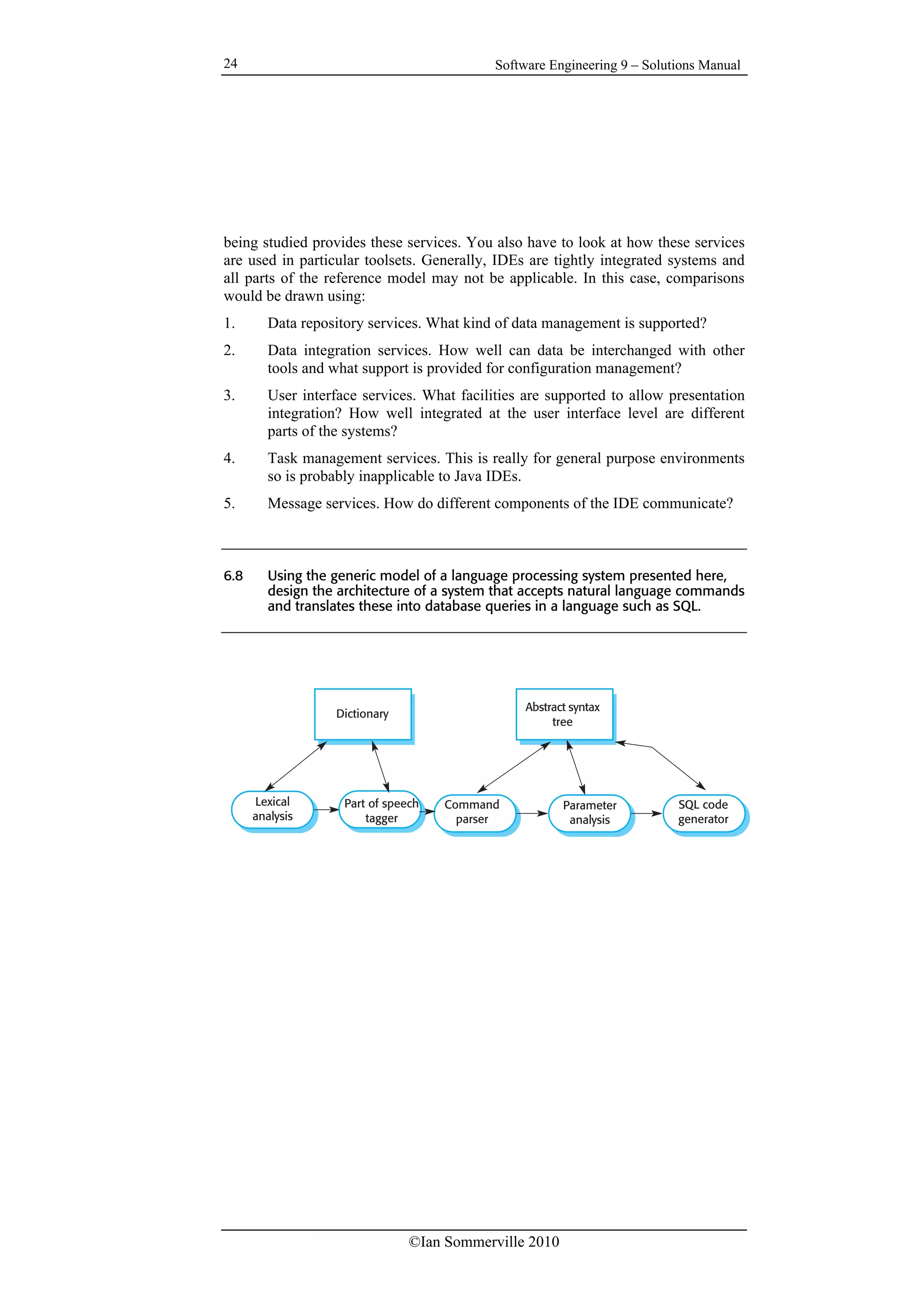 Software Engineering 9 – Solutions Manual
©Ian Sommerville 2010
24
being studied provides these services. You also have to look at how these services
are used in particular toolsets. Generally, IDEs are tightly integrated systems and
all parts of the reference model may not be applicable. In this case, comparisons
would be drawn using:
1. Data repository services. What kind of data management is supported?
2. Data integration services. How well can data be interchanged with other
tools and what support is provided for configuration management?
3. User interface services. What facilities are supported to allow presentation
integration? How well integrated at the user interface level are different
parts of the systems?
4. Task management services. This is really for general purpose environments
so is probably inapplicable to Java IDEs.
5. Message services. How do different components of the IDE communicate?
6.8 Using the generic model of a language processing system presented here,
design the architecture of a system that accepts natural language commands
and translates these into database queries in a language such as SQL.
Lexical
analysis
Command
parser
Parameter
analysis
SQL code
generator
Abstract syntax
tree
Part of speech
tagger
Dictionary
 