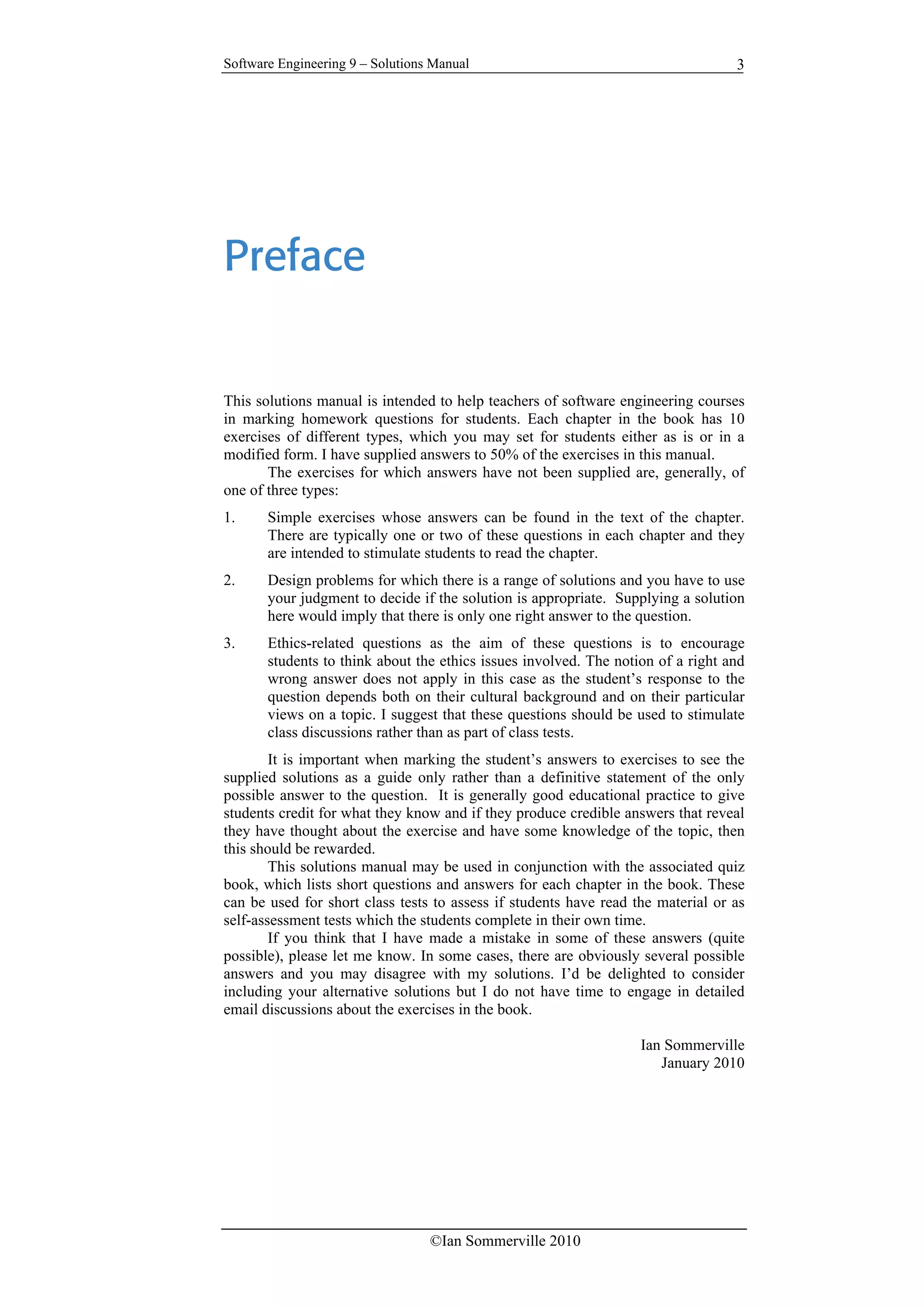 Software Engineering 9 – Solutions Manual
©Ian Sommerville 2010
3
Preface
This solutions manual is intended to help teachers of software engineering courses
in marking homework questions for students. Each chapter in the book has 10
exercises of different types, which you may set for students either as is or in a
modified form. I have supplied answers to 50% of the exercises in this manual.
The exercises for which answers have not been supplied are, generally, of
one of three types:
1. Simple exercises whose answers can be found in the text of the chapter.
There are typically one or two of these questions in each chapter and they
are intended to stimulate students to read the chapter.
2. Design problems for which there is a range of solutions and you have to use
your judgment to decide if the solution is appropriate. Supplying a solution
here would imply that there is only one right answer to the question.
3. Ethics-related questions as the aim of these questions is to encourage
students to think about the ethics issues involved. The notion of a right and
wrong answer does not apply in this case as the student’s response to the
question depends both on their cultural background and on their particular
views on a topic. I suggest that these questions should be used to stimulate
class discussions rather than as part of class tests.
It is important when marking the student’s answers to exercises to see the
supplied solutions as a guide only rather than a definitive statement of the only
possible answer to the question. It is generally good educational practice to give
students credit for what they know and if they produce credible answers that reveal
they have thought about the exercise and have some knowledge of the topic, then
this should be rewarded.
This solutions manual may be used in conjunction with the associated quiz
book, which lists short questions and answers for each chapter in the book. These
can be used for short class tests to assess if students have read the material or as
self-assessment tests which the students complete in their own time.
If you think that I have made a mistake in some of these answers (quite
possible), please let me know. In some cases, there are obviously several possible
answers and you may disagree with my solutions. I’d be delighted to consider
including your alternative solutions but I do not have time to engage in detailed
email discussions about the exercises in the book.
Ian Sommerville
January 2010
 