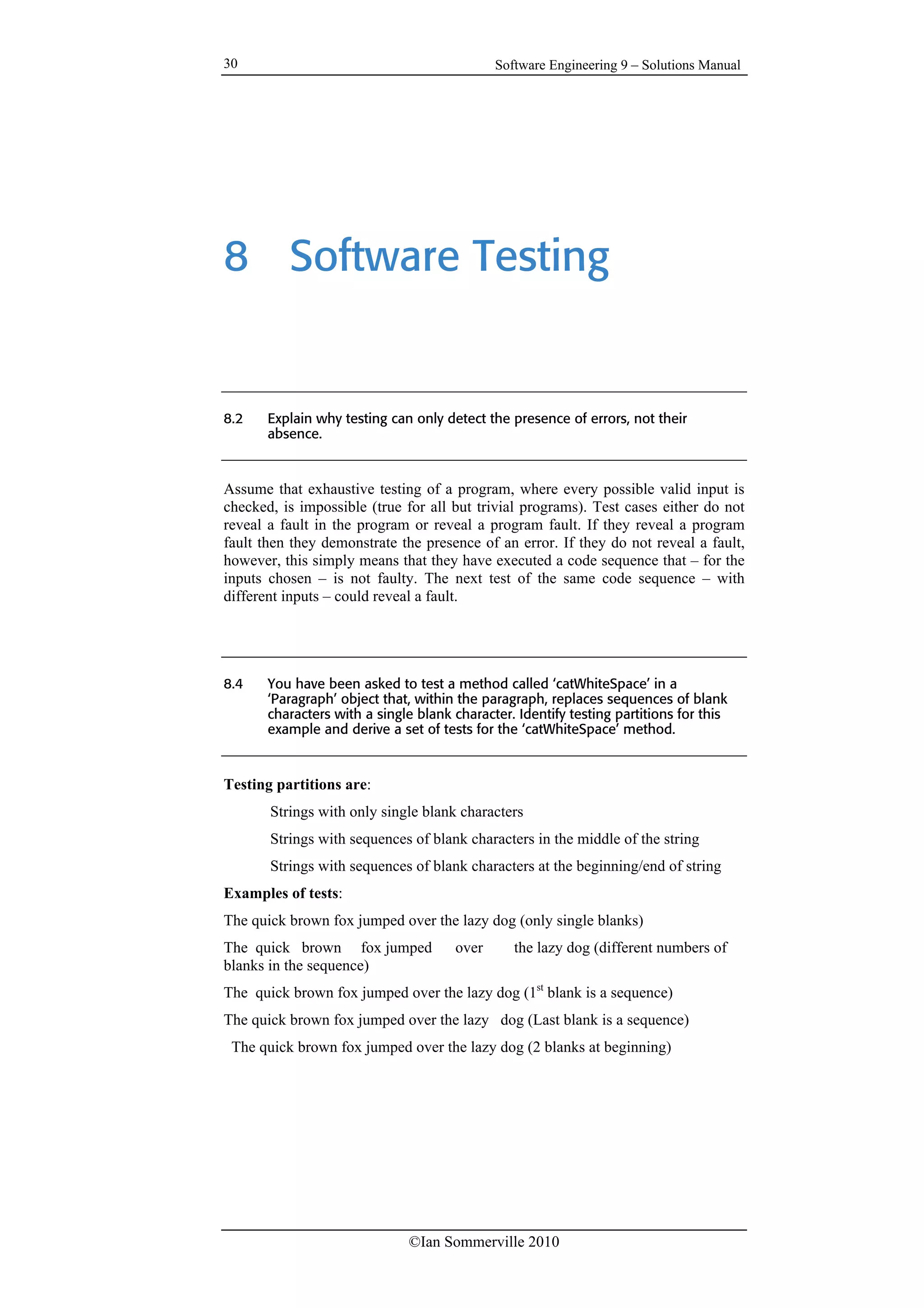 Software Engineering 9 – Solutions Manual
©Ian Sommerville 2010
30
8 Software Testing
8.2 Explain why testing can only detect the presence of errors, not their
absence.
Assume that exhaustive testing of a program, where every possible valid input is
checked, is impossible (true for all but trivial programs). Test cases either do not
reveal a fault in the program or reveal a program fault. If they reveal a program
fault then they demonstrate the presence of an error. If they do not reveal a fault,
however, this simply means that they have executed a code sequence that – for the
inputs chosen – is not faulty. The next test of the same code sequence – with
different inputs – could reveal a fault.
8.4 You have been asked to test a method called ‘catWhiteSpace’ in a
‘Paragraph’ object that, within the paragraph, replaces sequences of blank
characters with a single blank character. Identify testing partitions for this
example and derive a set of tests for the ‘catWhiteSpace’ method.
Testing partitions are:
Strings with only single blank characters
Strings with sequences of blank characters in the middle of the string
Strings with sequences of blank characters at the beginning/end of string
Examples of tests:
The quick brown fox jumped over the lazy dog (only single blanks)
The quick brown fox jumped over the lazy dog (different numbers of
blanks in the sequence)
The quick brown fox jumped over the lazy dog (1st
blank is a sequence)
The quick brown fox jumped over the lazy dog (Last blank is a sequence)
The quick brown fox jumped over the lazy dog (2 blanks at beginning)
 