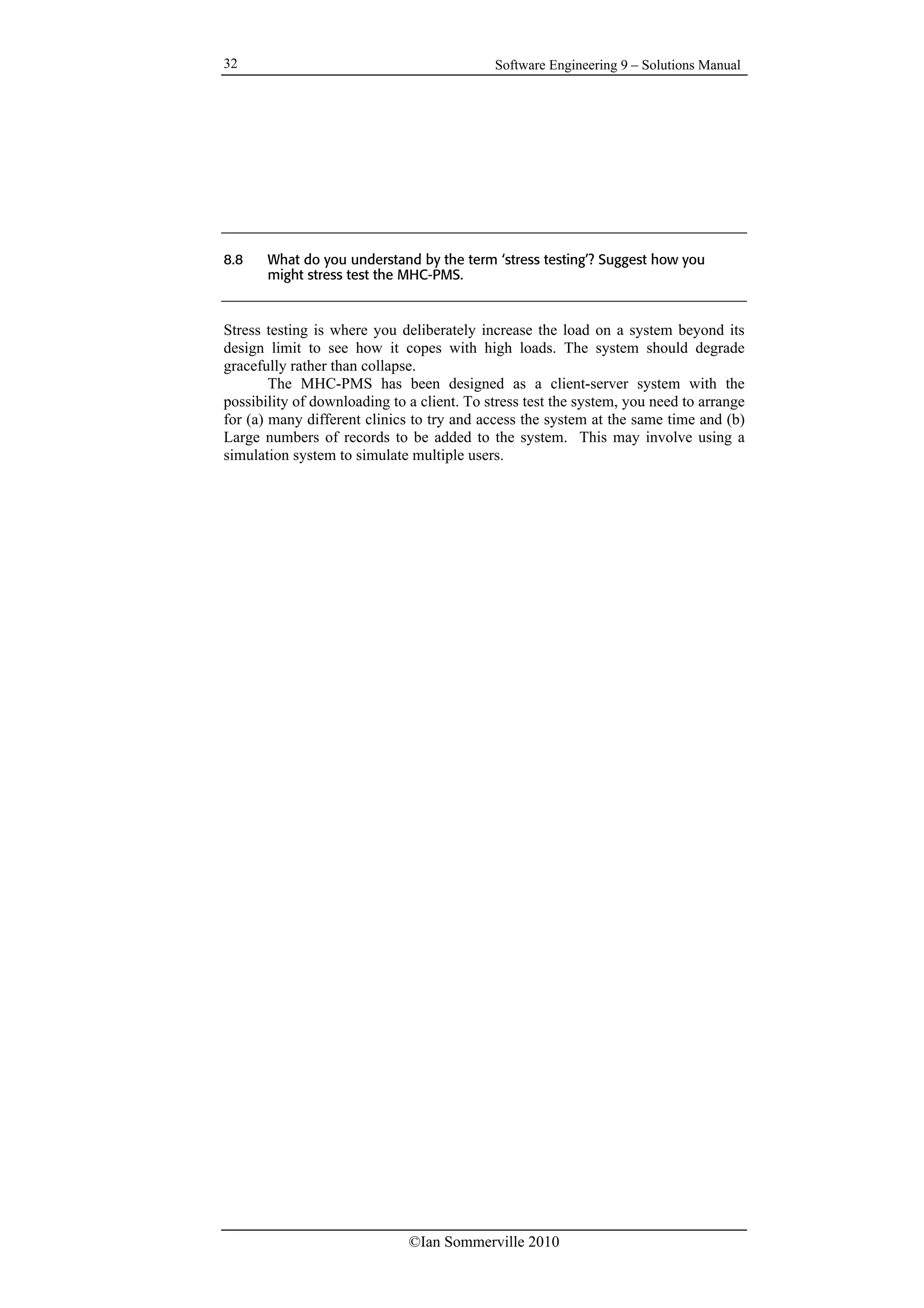 Software Engineering 9 – Solutions Manual
©Ian Sommerville 2010
32
8.8 What do you understand by the term ‘stress testing’? Suggest how you
might stress test the MHC-PMS.
Stress testing is where you deliberately increase the load on a system beyond its
design limit to see how it copes with high loads. The system should degrade
gracefully rather than collapse.
The MHC-PMS has been designed as a client-server system with the
possibility of downloading to a client. To stress test the system, you need to arrange
for (a) many different clinics to try and access the system at the same time and (b)
Large numbers of records to be added to the system. This may involve using a
simulation system to simulate multiple users.
 