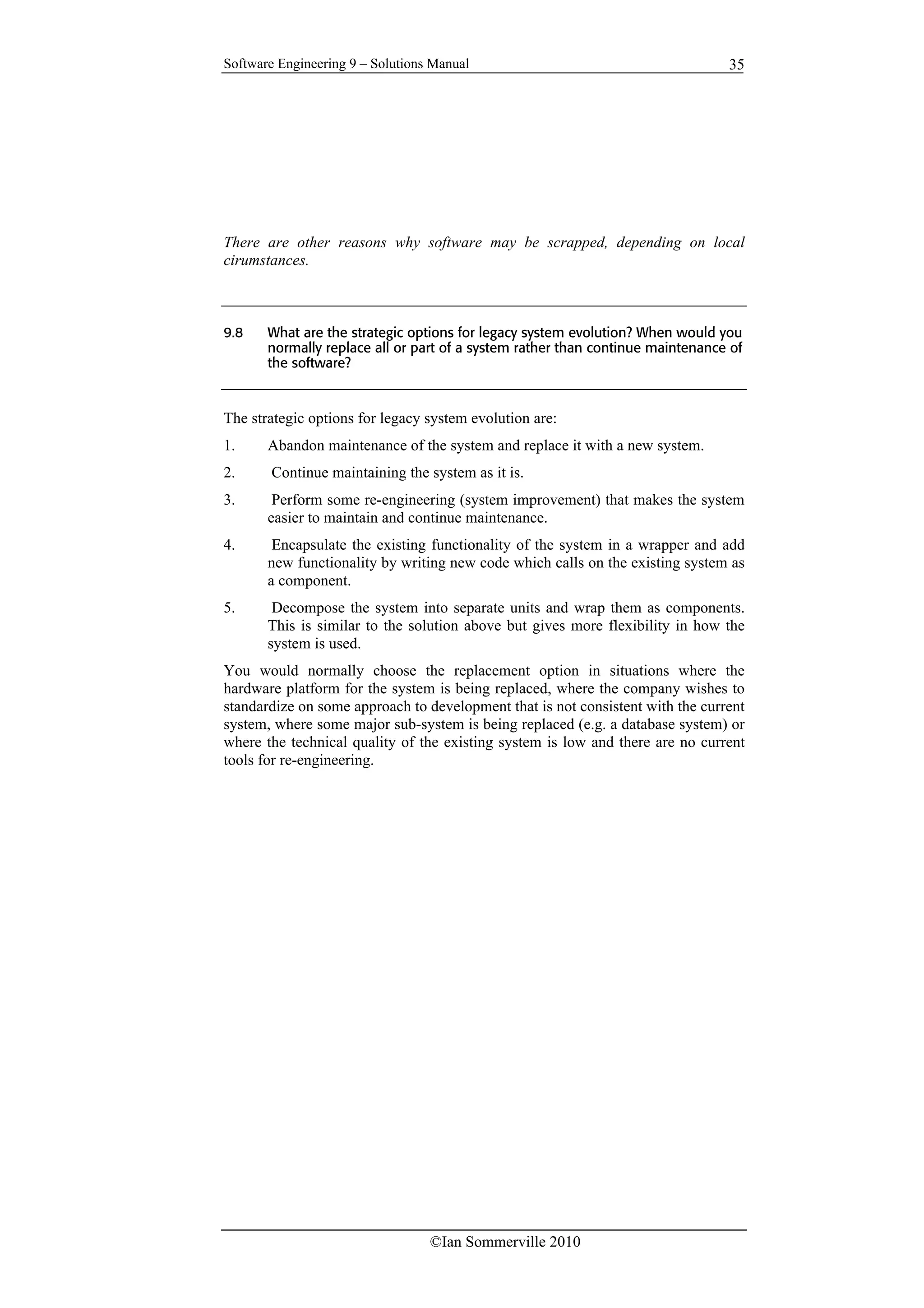 Software Engineering 9 – Solutions Manual
©Ian Sommerville 2010
35
There are other reasons why software may be scrapped, depending on local
cirumstances.
9.8 What are the strategic options for legacy system evolution? When would you
normally replace all or part of a system rather than continue maintenance of
the software?
The strategic options for legacy system evolution are:
1. Abandon maintenance of the system and replace it with a new system.
2. Continue maintaining the system as it is.
3. Perform some re-engineering (system improvement) that makes the system
easier to maintain and continue maintenance.
4. Encapsulate the existing functionality of the system in a wrapper and add
new functionality by writing new code which calls on the existing system as
a component.
5. Decompose the system into separate units and wrap them as components.
This is similar to the solution above but gives more flexibility in how the
system is used.
You would normally choose the replacement option in situations where the
hardware platform for the system is being replaced, where the company wishes to
standardize on some approach to development that is not consistent with the current
system, where some major sub-system is being replaced (e.g. a database system) or
where the technical quality of the existing system is low and there are no current
tools for re-engineering.
 