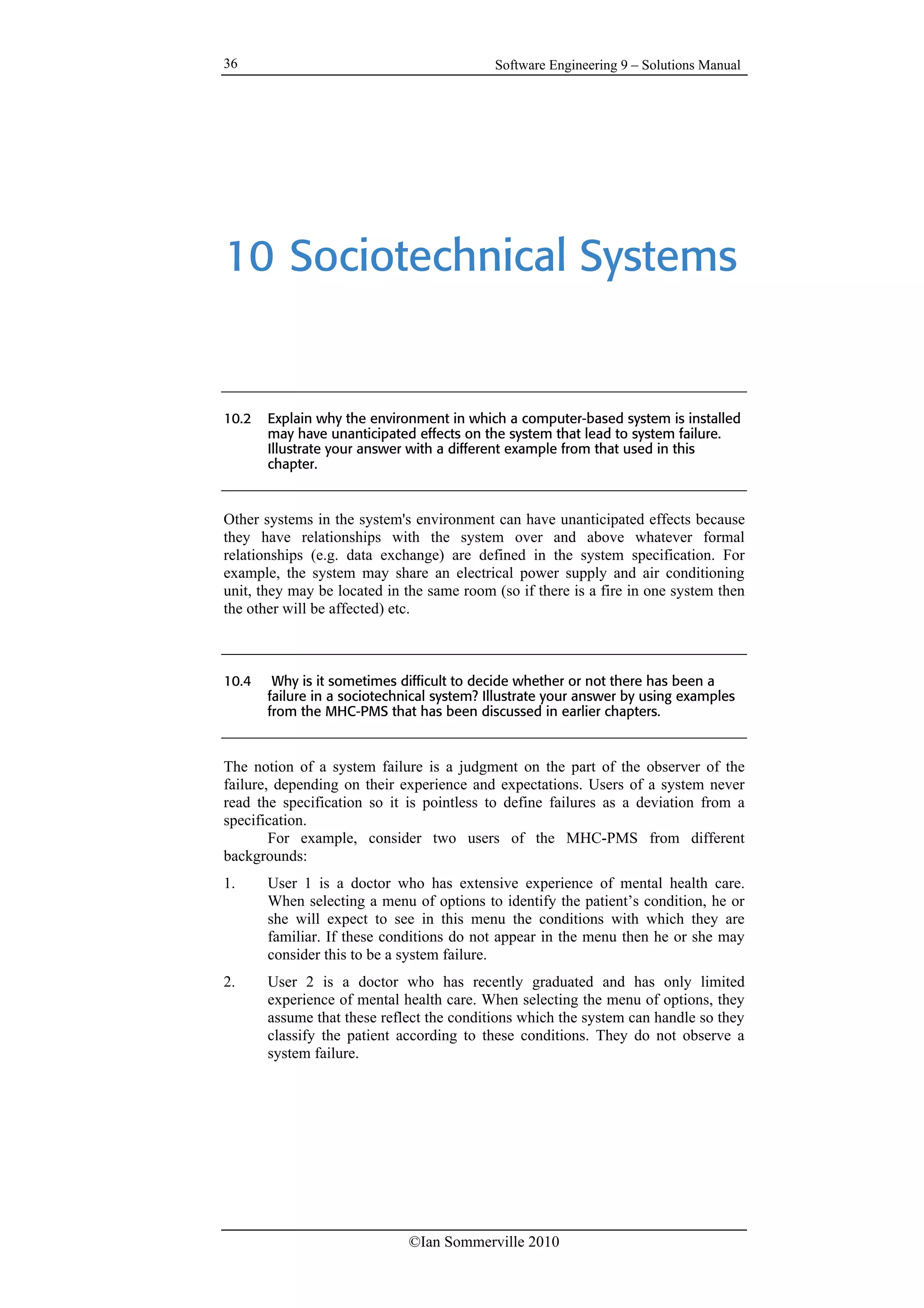Software Engineering 9 – Solutions Manual
©Ian Sommerville 2010
36
10 Sociotechnical Systems
10.2 Explain why the environment in which a computer-based system is installed
may have unanticipated effects on the system that lead to system failure.
Illustrate your answer with a different example from that used in this
chapter.
Other systems in the system's environment can have unanticipated effects because
they have relationships with the system over and above whatever formal
relationships (e.g. data exchange) are defined in the system specification. For
example, the system may share an electrical power supply and air conditioning
unit, they may be located in the same room (so if there is a fire in one system then
the other will be affected) etc.
10.4 Why is it sometimes difficult to decide whether or not there has been a
failure in a sociotechnical system? Illustrate your answer by using examples
from the MHC-PMS that has been discussed in earlier chapters.
The notion of a system failure is a judgment on the part of the observer of the
failure, depending on their experience and expectations. Users of a system never
read the specification so it is pointless to define failures as a deviation from a
specification.
For example, consider two users of the MHC-PMS from different
backgrounds:
1. User 1 is a doctor who has extensive experience of mental health care.
When selecting a menu of options to identify the patient’s condition, he or
she will expect to see in this menu the conditions with which they are
familiar. If these conditions do not appear in the menu then he or she may
consider this to be a system failure.
2. User 2 is a doctor who has recently graduated and has only limited
experience of mental health care. When selecting the menu of options, they
assume that these reflect the conditions which the system can handle so they
classify the patient according to these conditions. They do not observe a
system failure.
 