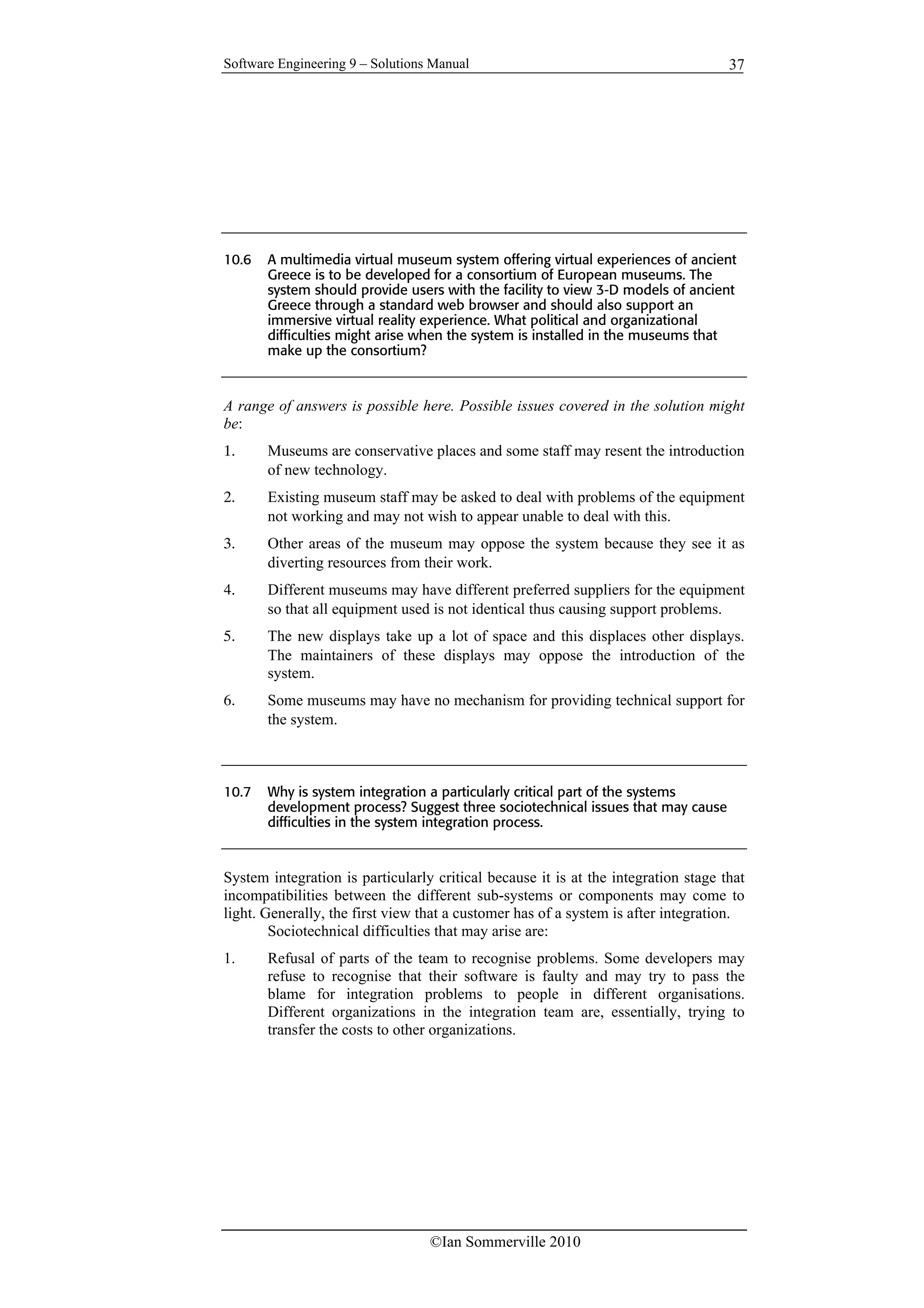Software Engineering 9 – Solutions Manual
©Ian Sommerville 2010
37
10.6 A multimedia virtual museum system offering virtual experiences of ancient
Greece is to be developed for a consortium of European museums. The
system should provide users with the facility to view 3-D models of ancient
Greece through a standard web browser and should also support an
immersive virtual reality experience. What political and organizational
difficulties might arise when the system is installed in the museums that
make up the consortium?
A range of answers is possible here. Possible issues covered in the solution might
be:
1. Museums are conservative places and some staff may resent the introduction
of new technology.
2. Existing museum staff may be asked to deal with problems of the equipment
not working and may not wish to appear unable to deal with this.
3. Other areas of the museum may oppose the system because they see it as
diverting resources from their work.
4. Different museums may have different preferred suppliers for the equipment
so that all equipment used is not identical thus causing support problems.
5. The new displays take up a lot of space and this displaces other displays.
The maintainers of these displays may oppose the introduction of the
system.
6. Some museums may have no mechanism for providing technical support for
the system.
10.7 Why is system integration a particularly critical part of the systems
development process? Suggest three sociotechnical issues that may cause
difficulties in the system integration process.
System integration is particularly critical because it is at the integration stage that
incompatibilities between the different sub-systems or components may come to
light. Generally, the first view that a customer has of a system is after integration.
Sociotechnical difficulties that may arise are:
1. Refusal of parts of the team to recognise problems. Some developers may
refuse to recognise that their software is faulty and may try to pass the
blame for integration problems to people in different organisations.
Different organizations in the integration team are, essentially, trying to
transfer the costs to other organizations.
 