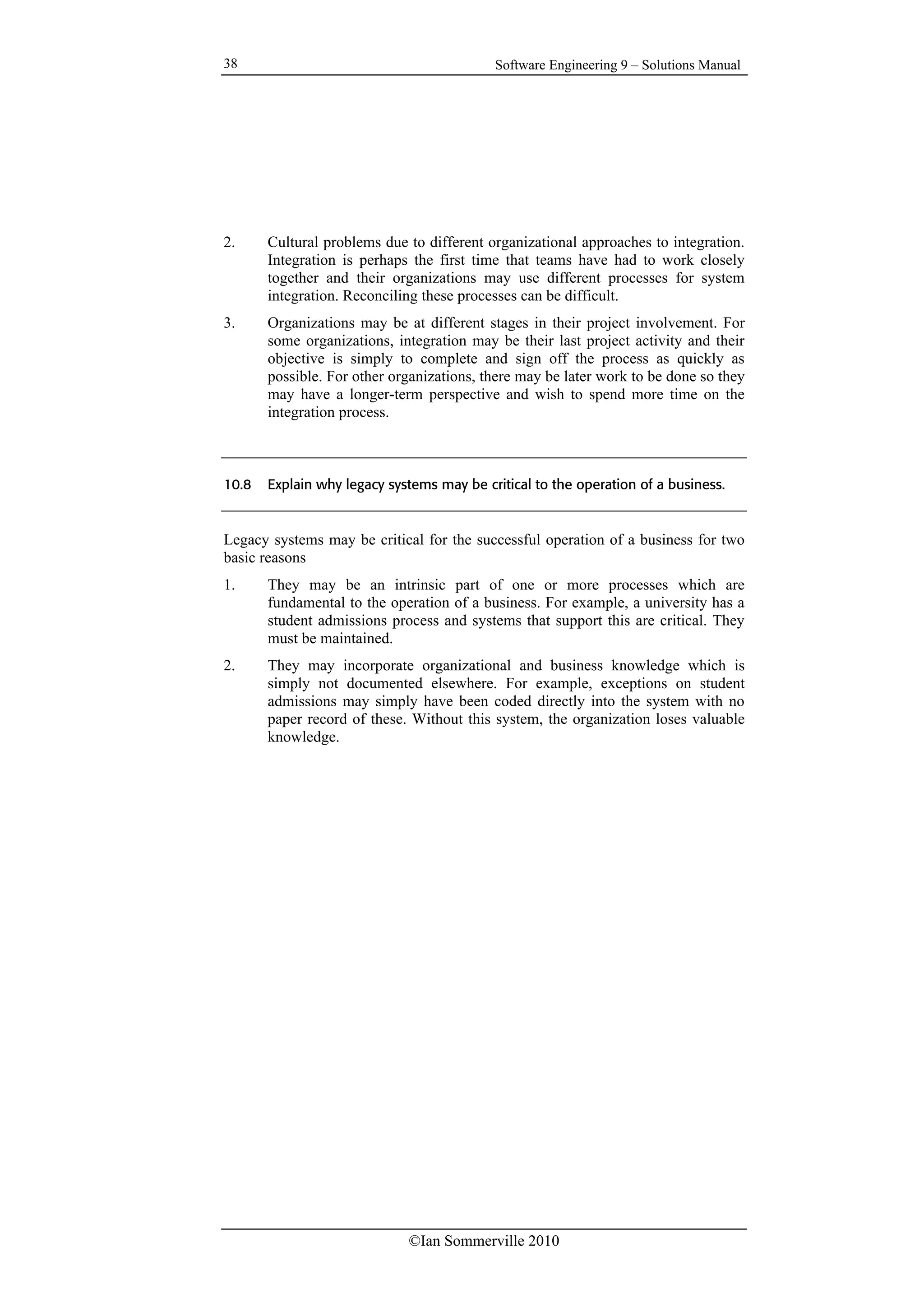 Software Engineering 9 – Solutions Manual
©Ian Sommerville 2010
38
2. Cultural problems due to different organizational approaches to integration.
Integration is perhaps the first time that teams have had to work closely
together and their organizations may use different processes for system
integration. Reconciling these processes can be difficult.
3. Organizations may be at different stages in their project involvement. For
some organizations, integration may be their last project activity and their
objective is simply to complete and sign off the process as quickly as
possible. For other organizations, there may be later work to be done so they
may have a longer-term perspective and wish to spend more time on the
integration process.
10.8 Explain why legacy systems may be critical to the operation of a business.
Legacy systems may be critical for the successful operation of a business for two
basic reasons
1. They may be an intrinsic part of one or more processes which are
fundamental to the operation of a business. For example, a university has a
student admissions process and systems that support this are critical. They
must be maintained.
2. They may incorporate organizational and business knowledge which is
simply not documented elsewhere. For example, exceptions on student
admissions may simply have been coded directly into the system with no
paper record of these. Without this system, the organization loses valuable
knowledge.
 