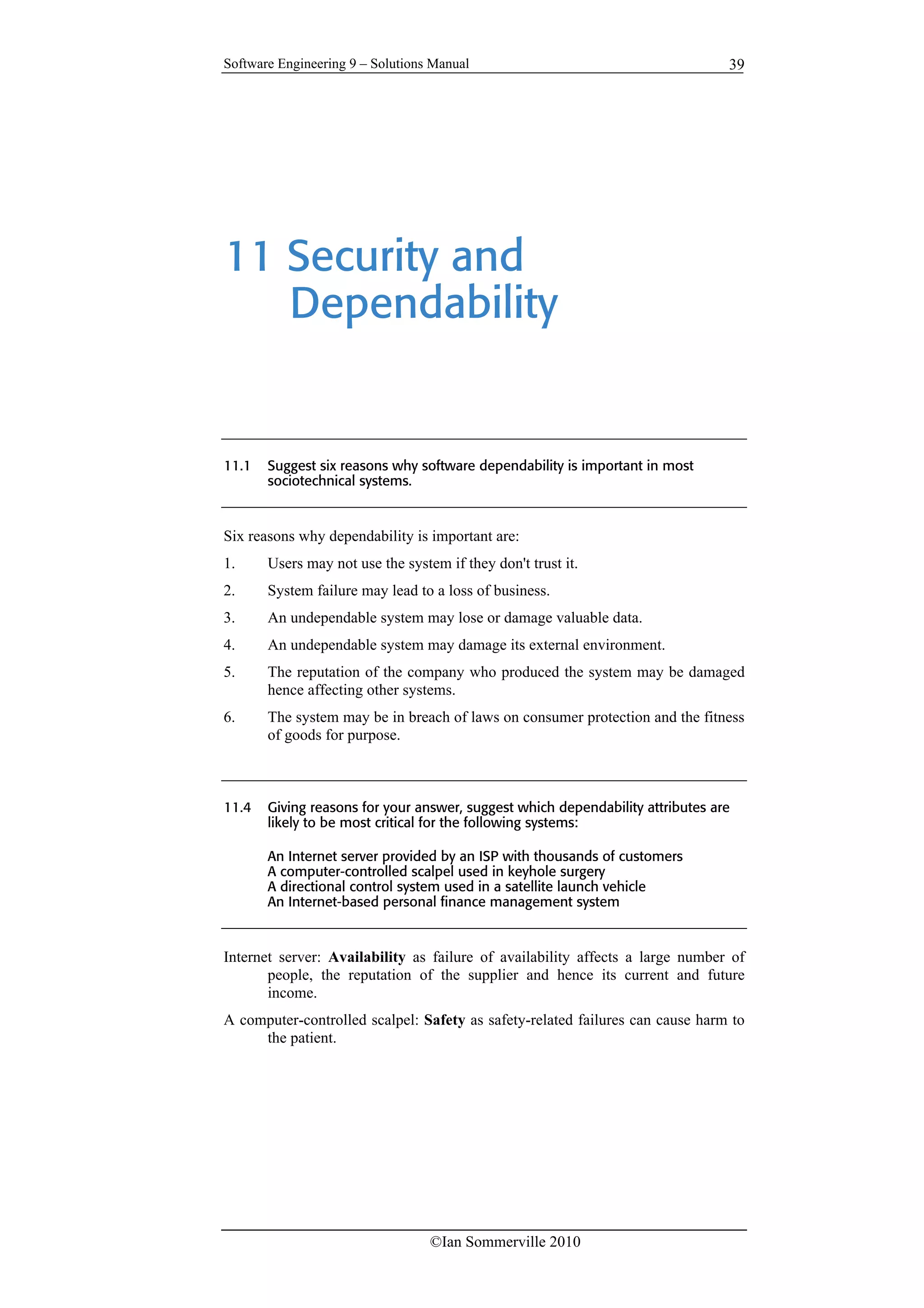 Software Engineering 9 – Solutions Manual
©Ian Sommerville 2010
39
11 Security and
Dependability
11.1 Suggest six reasons why software dependability is important in most
sociotechnical systems.
Six reasons why dependability is important are:
1. Users may not use the system if they don't trust it.
2. System failure may lead to a loss of business.
3. An undependable system may lose or damage valuable data.
4. An undependable system may damage its external environment.
5. The reputation of the company who produced the system may be damaged
hence affecting other systems.
6. The system may be in breach of laws on consumer protection and the fitness
of goods for purpose.
11.4 Giving reasons for your answer, suggest which dependability attributes are
likely to be most critical for the following systems:
An Internet server provided by an ISP with thousands of customers
A computer-controlled scalpel used in keyhole surgery
A directional control system used in a satellite launch vehicle
An Internet-based personal finance management system
Internet server: Availability as failure of availability affects a large number of
people, the reputation of the supplier and hence its current and future
income.
A computer-controlled scalpel: Safety as safety-related failures can cause harm to
the patient.
 