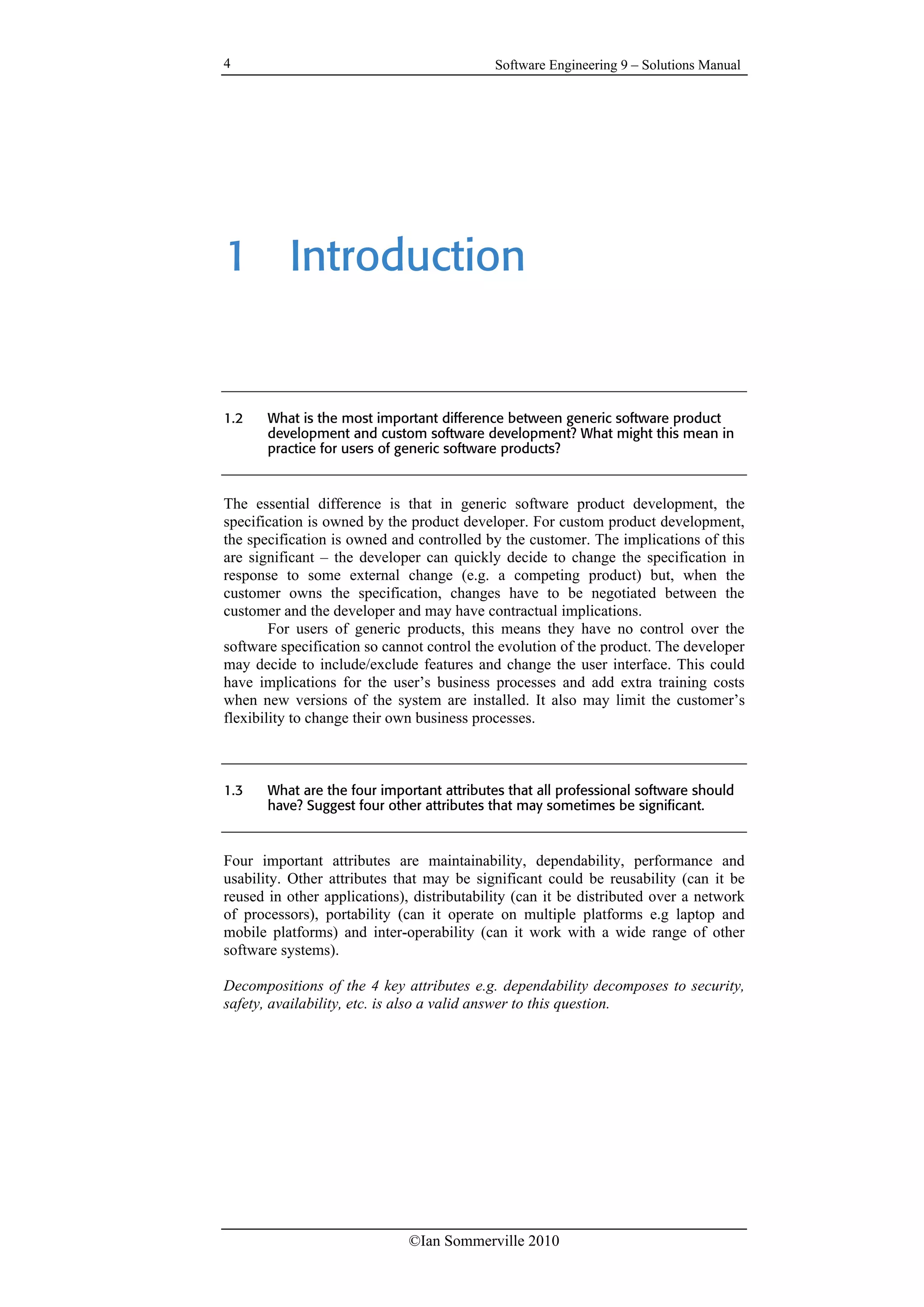 Software Engineering 9 – Solutions Manual
©Ian Sommerville 2010
4
1 Introduction
1.2 What is the most important difference between generic software product
development and custom software development? What might this mean in
practice for users of generic software products?
The essential difference is that in generic software product development, the
specification is owned by the product developer. For custom product development,
the specification is owned and controlled by the customer. The implications of this
are significant – the developer can quickly decide to change the specification in
response to some external change (e.g. a competing product) but, when the
customer owns the specification, changes have to be negotiated between the
customer and the developer and may have contractual implications.
For users of generic products, this means they have no control over the
software specification so cannot control the evolution of the product. The developer
may decide to include/exclude features and change the user interface. This could
have implications for the user’s business processes and add extra training costs
when new versions of the system are installed. It also may limit the customer’s
flexibility to change their own business processes.
1.3 What are the four important attributes that all professional software should
have? Suggest four other attributes that may sometimes be significant.
Four important attributes are maintainability, dependability, performance and
usability. Other attributes that may be significant could be reusability (can it be
reused in other applications), distributability (can it be distributed over a network
of processors), portability (can it operate on multiple platforms e.g laptop and
mobile platforms) and inter-operability (can it work with a wide range of other
software systems).
Decompositions of the 4 key attributes e.g. dependability decomposes to security,
safety, availability, etc. is also a valid answer to this question.
 