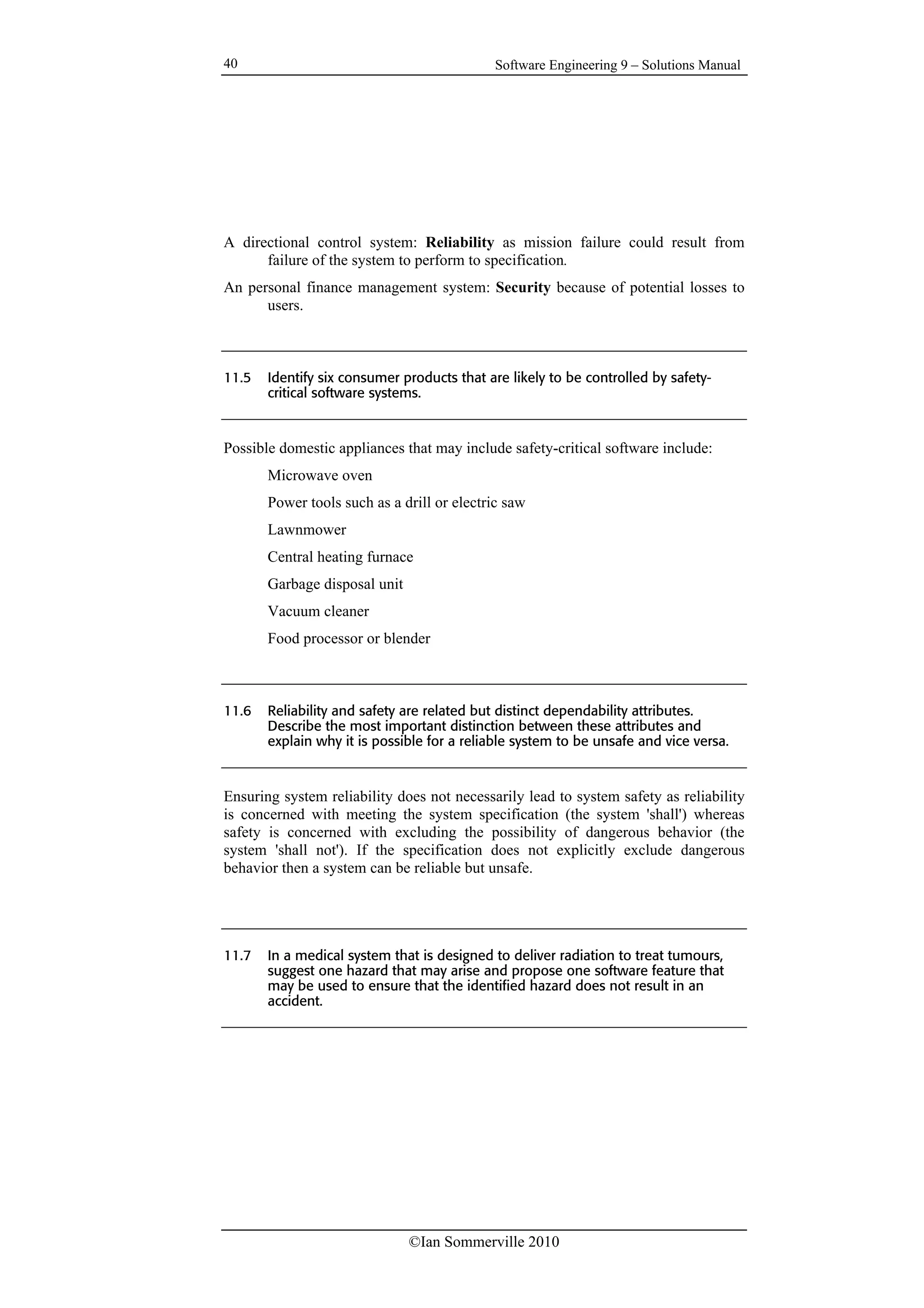 Software Engineering 9 – Solutions Manual
©Ian Sommerville 2010
40
A directional control system: Reliability as mission failure could result from
failure of the system to perform to specification.
An personal finance management system: Security because of potential losses to
users.
11.5 Identify six consumer products that are likely to be controlled by safety-
critical software systems.
Possible domestic appliances that may include safety-critical software include:
Microwave oven
Power tools such as a drill or electric saw
Lawnmower
Central heating furnace
Garbage disposal unit
Vacuum cleaner
Food processor or blender
11.6 Reliability and safety are related but distinct dependability attributes.
Describe the most important distinction between these attributes and
explain why it is possible for a reliable system to be unsafe and vice versa.
Ensuring system reliability does not necessarily lead to system safety as reliability
is concerned with meeting the system specification (the system 'shall') whereas
safety is concerned with excluding the possibility of dangerous behavior (the
system 'shall not'). If the specification does not explicitly exclude dangerous
behavior then a system can be reliable but unsafe.
11.7 In a medical system that is designed to deliver radiation to treat tumours,
suggest one hazard that may arise and propose one software feature that
may be used to ensure that the identified hazard does not result in an
accident.
 