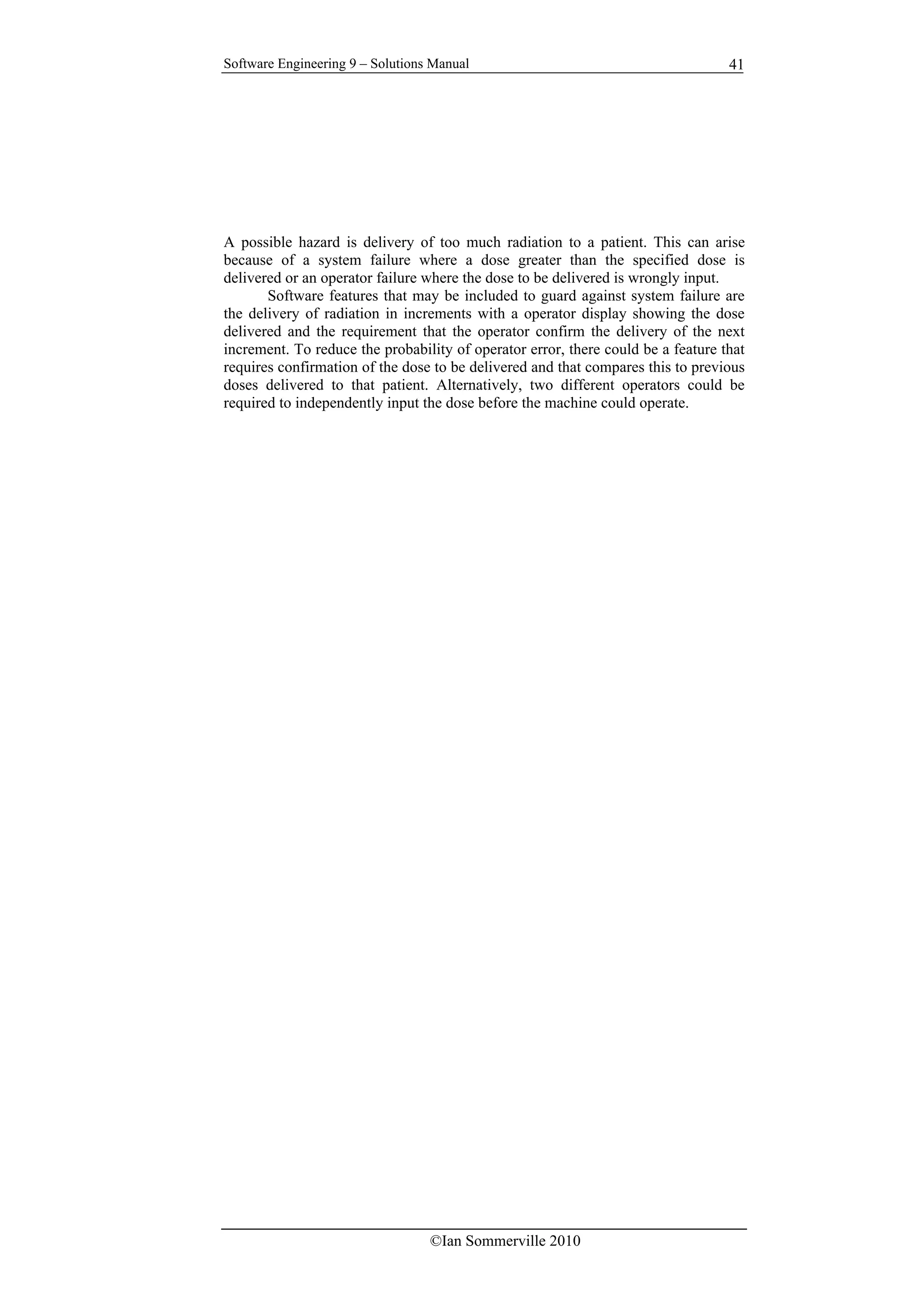 Software Engineering 9 – Solutions Manual
©Ian Sommerville 2010
41
A possible hazard is delivery of too much radiation to a patient. This can arise
because of a system failure where a dose greater than the specified dose is
delivered or an operator failure where the dose to be delivered is wrongly input.
Software features that may be included to guard against system failure are
the delivery of radiation in increments with a operator display showing the dose
delivered and the requirement that the operator confirm the delivery of the next
increment. To reduce the probability of operator error, there could be a feature that
requires confirmation of the dose to be delivered and that compares this to previous
doses delivered to that patient. Alternatively, two different operators could be
required to independently input the dose before the machine could operate.
 