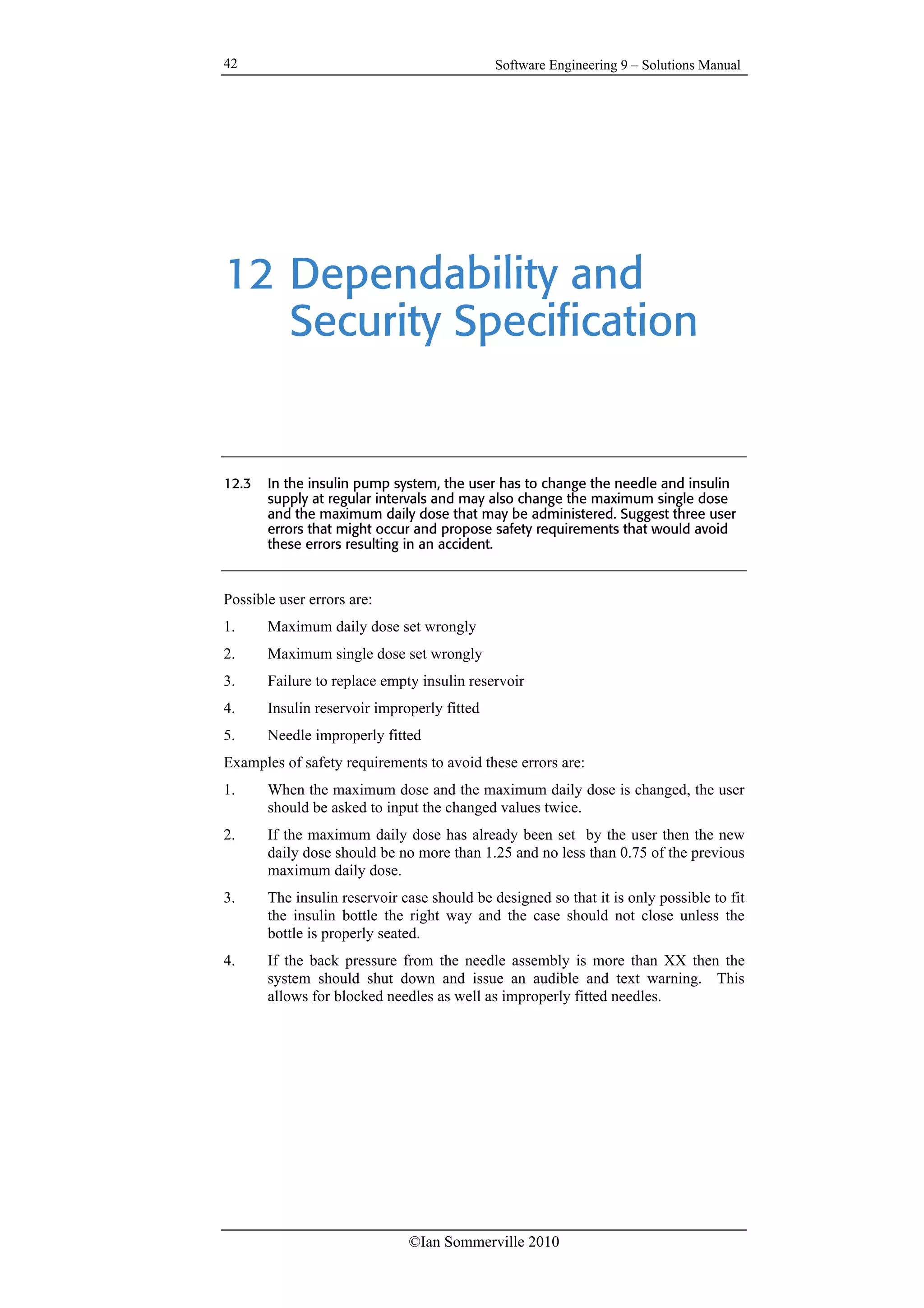 Software Engineering 9 – Solutions Manual
©Ian Sommerville 2010
42
12 Dependability and
Security Specification
12.3 In the insulin pump system, the user has to change the needle and insulin
supply at regular intervals and may also change the maximum single dose
and the maximum daily dose that may be administered. Suggest three user
errors that might occur and propose safety requirements that would avoid
these errors resulting in an accident.
Possible user errors are:
1. Maximum daily dose set wrongly
2. Maximum single dose set wrongly
3. Failure to replace empty insulin reservoir
4. Insulin reservoir improperly fitted
5. Needle improperly fitted
Examples of safety requirements to avoid these errors are:
1. When the maximum dose and the maximum daily dose is changed, the user
should be asked to input the changed values twice.
2. If the maximum daily dose has already been set by the user then the new
daily dose should be no more than 1.25 and no less than 0.75 of the previous
maximum daily dose.
3. The insulin reservoir case should be designed so that it is only possible to fit
the insulin bottle the right way and the case should not close unless the
bottle is properly seated.
4. If the back pressure from the needle assembly is more than XX then the
system should shut down and issue an audible and text warning. This
allows for blocked needles as well as improperly fitted needles.
 