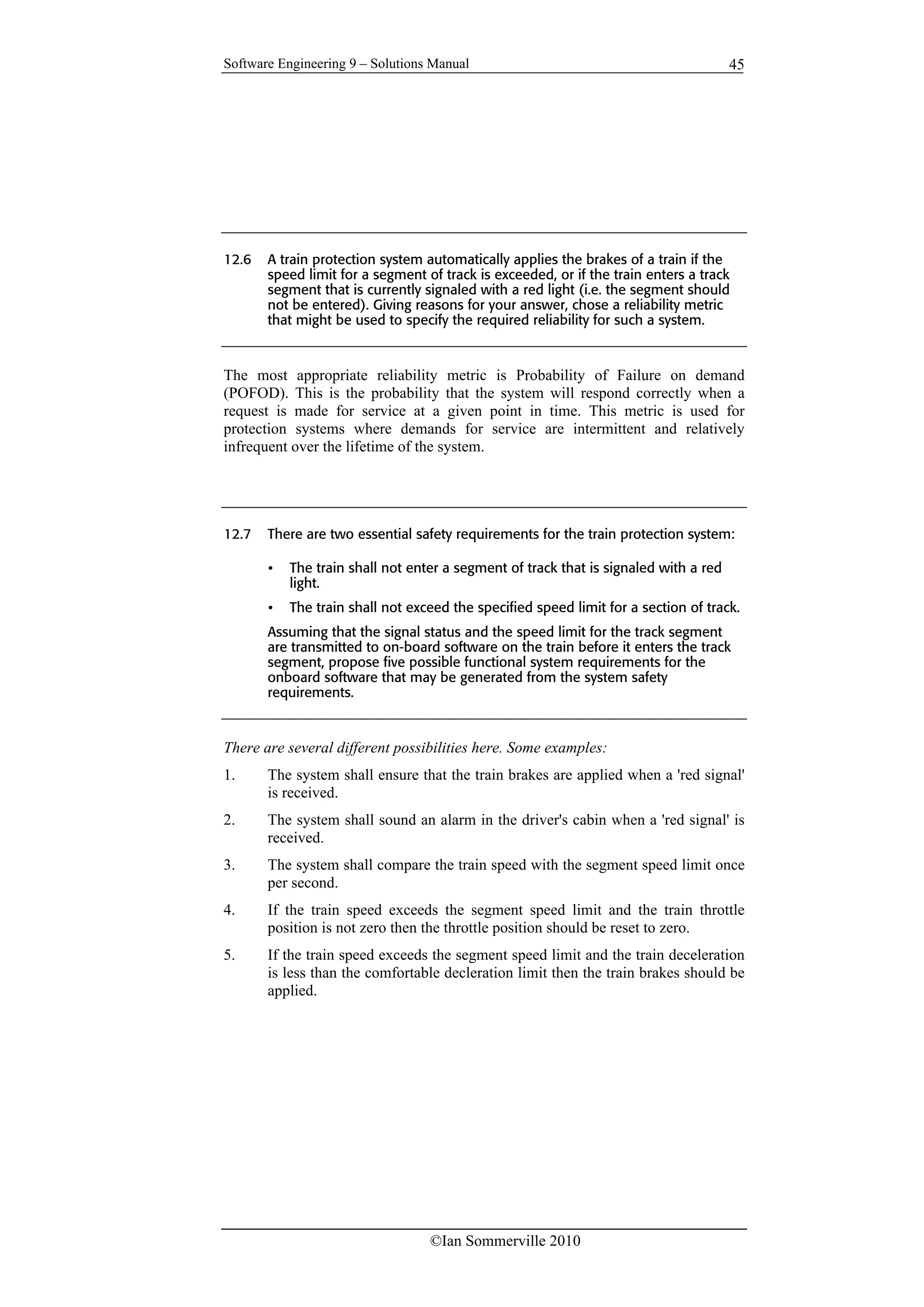 Software Engineering 9 – Solutions Manual
©Ian Sommerville 2010
45
12.6 A train protection system automatically applies the brakes of a train if the
speed limit for a segment of track is exceeded, or if the train enters a track
segment that is currently signaled with a red light (i.e. the segment should
not be entered). Giving reasons for your answer, chose a reliability metric
that might be used to specify the required reliability for such a system.
The most appropriate reliability metric is Probability of Failure on demand
(POFOD). This is the probability that the system will respond correctly when a
request is made for service at a given point in time. This metric is used for
protection systems where demands for service are intermittent and relatively
infrequent over the lifetime of the system.
12.7 There are two essential safety requirements for the train protection system:
• The train shall not enter a segment of track that is signaled with a red
light.
• The train shall not exceed the specified speed limit for a section of track.
Assuming that the signal status and the speed limit for the track segment
are transmitted to on-board software on the train before it enters the track
segment, propose five possible functional system requirements for the
onboard software that may be generated from the system safety
requirements.
There are several different possibilities here. Some examples:
1. The system shall ensure that the train brakes are applied when a 'red signal'
is received.
2. The system shall sound an alarm in the driver's cabin when a 'red signal' is
received.
3. The system shall compare the train speed with the segment speed limit once
per second.
4. If the train speed exceeds the segment speed limit and the train throttle
position is not zero then the throttle position should be reset to zero.
5. If the train speed exceeds the segment speed limit and the train deceleration
is less than the comfortable decleration limit then the train brakes should be
applied.
 