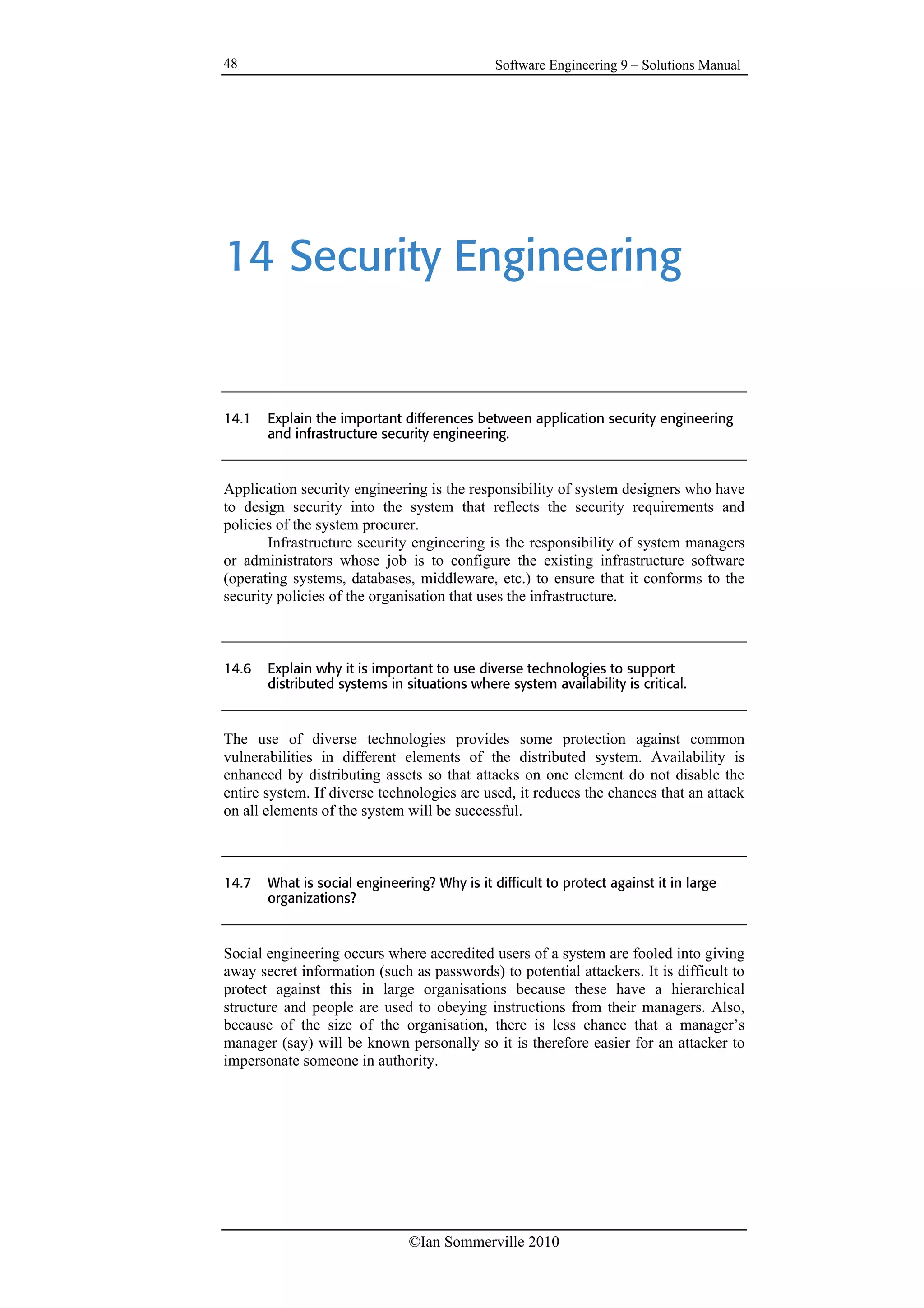 Software Engineering 9 – Solutions Manual
©Ian Sommerville 2010
48
14 Security Engineering
14.1 Explain the important differences between application security engineering
and infrastructure security engineering.
Application security engineering is the responsibility of system designers who have
to design security into the system that reflects the security requirements and
policies of the system procurer.
Infrastructure security engineering is the responsibility of system managers
or administrators whose job is to configure the existing infrastructure software
(operating systems, databases, middleware, etc.) to ensure that it conforms to the
security policies of the organisation that uses the infrastructure.
14.6 Explain why it is important to use diverse technologies to support
distributed systems in situations where system availability is critical.
The use of diverse technologies provides some protection against common
vulnerabilities in different elements of the distributed system. Availability is
enhanced by distributing assets so that attacks on one element do not disable the
entire system. If diverse technologies are used, it reduces the chances that an attack
on all elements of the system will be successful.
14.7 What is social engineering? Why is it difficult to protect against it in large
organizations?
Social engineering occurs where accredited users of a system are fooled into giving
away secret information (such as passwords) to potential attackers. It is difficult to
protect against this in large organisations because these have a hierarchical
structure and people are used to obeying instructions from their managers. Also,
because of the size of the organisation, there is less chance that a manager’s
manager (say) will be known personally so it is therefore easier for an attacker to
impersonate someone in authority.
 