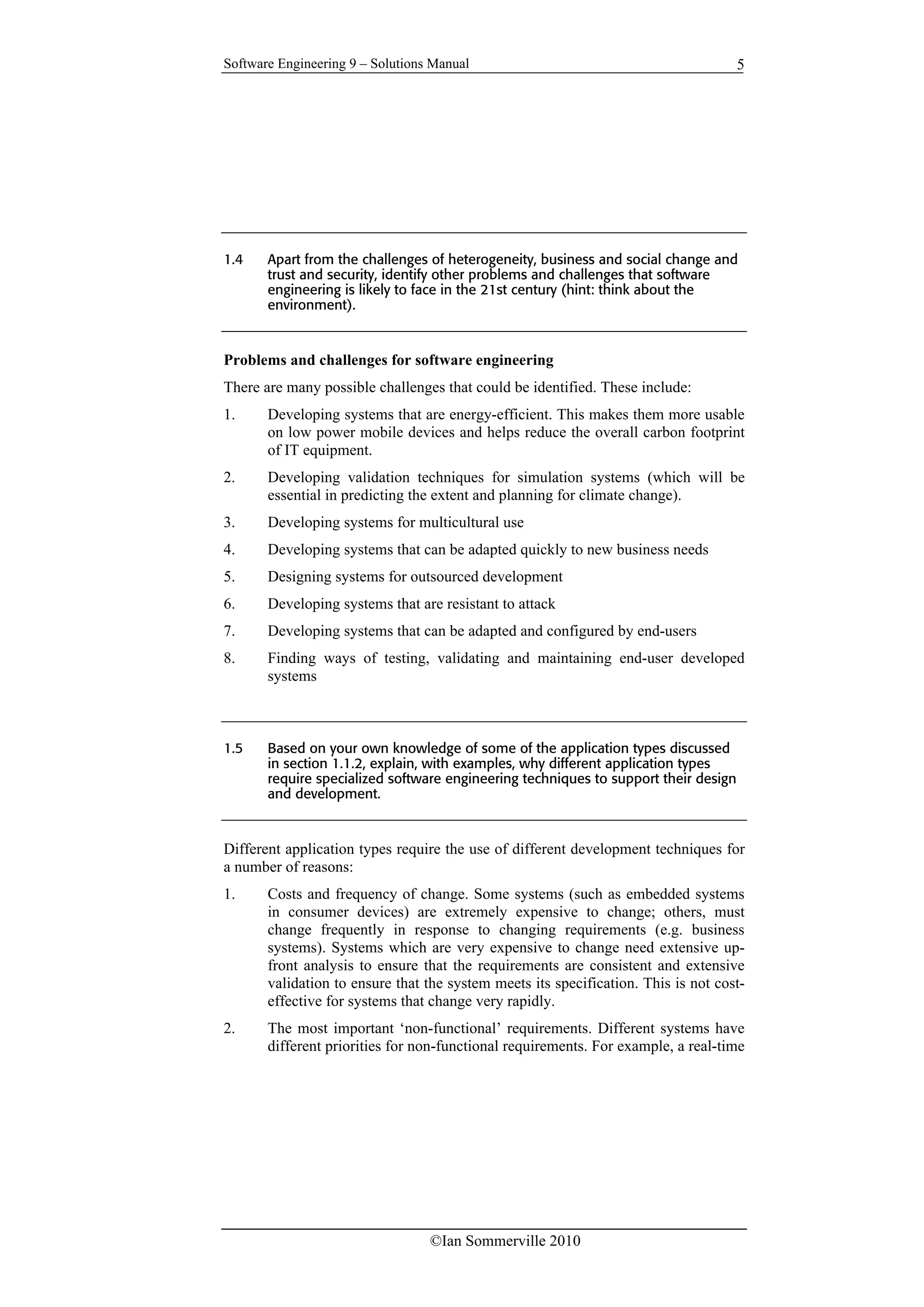 Software Engineering 9 – Solutions Manual
©Ian Sommerville 2010
5
1.4 Apart from the challenges of heterogeneity, business and social change and
trust and security, identify other problems and challenges that software
engineering is likely to face in the 21st century (hint: think about the
environment).
Problems and challenges for software engineering
There are many possible challenges that could be identified. These include:
1. Developing systems that are energy-efficient. This makes them more usable
on low power mobile devices and helps reduce the overall carbon footprint
of IT equipment.
2. Developing validation techniques for simulation systems (which will be
essential in predicting the extent and planning for climate change).
3. Developing systems for multicultural use
4. Developing systems that can be adapted quickly to new business needs
5. Designing systems for outsourced development
6. Developing systems that are resistant to attack
7. Developing systems that can be adapted and configured by end-users
8. Finding ways of testing, validating and maintaining end-user developed
systems
1.5 Based on your own knowledge of some of the application types discussed
in section 1.1.2, explain, with examples, why different application types
require specialized software engineering techniques to support their design
and development.
Different application types require the use of different development techniques for
a number of reasons:
1. Costs and frequency of change. Some systems (such as embedded systems
in consumer devices) are extremely expensive to change; others, must
change frequently in response to changing requirements (e.g. business
systems). Systems which are very expensive to change need extensive up-
front analysis to ensure that the requirements are consistent and extensive
validation to ensure that the system meets its specification. This is not cost-
effective for systems that change very rapidly.
2. The most important ‘non-functional’ requirements. Different systems have
different priorities for non-functional requirements. For example, a real-time
 