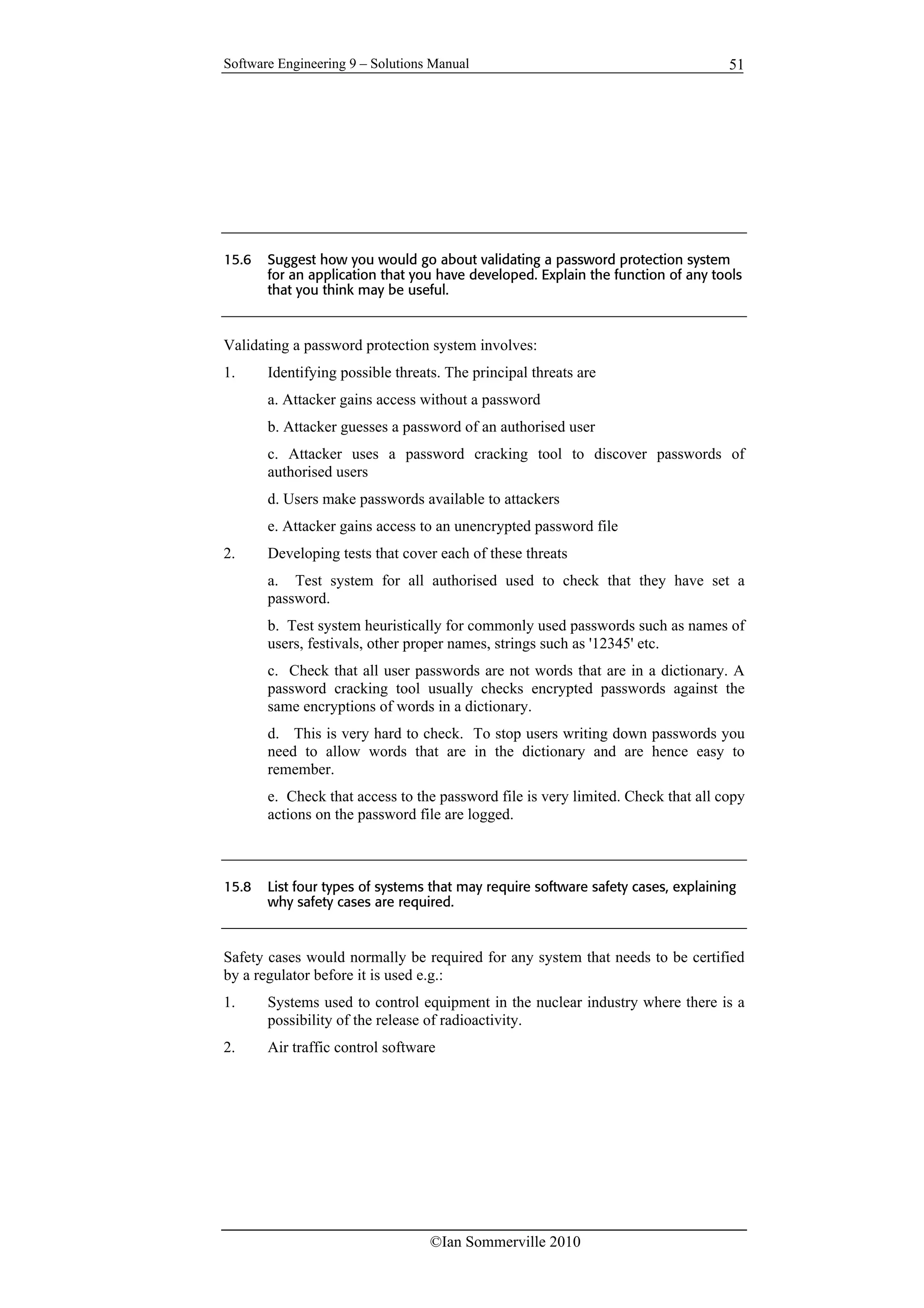Software Engineering 9 – Solutions Manual
©Ian Sommerville 2010
51
15.6 Suggest how you would go about validating a password protection system
for an application that you have developed. Explain the function of any tools
that you think may be useful.
Validating a password protection system involves:
1. Identifying possible threats. The principal threats are
a. Attacker gains access without a password
b. Attacker guesses a password of an authorised user
c. Attacker uses a password cracking tool to discover passwords of
authorised users
d. Users make passwords available to attackers
e. Attacker gains access to an unencrypted password file
2. Developing tests that cover each of these threats
a. Test system for all authorised used to check that they have set a
password.
b. Test system heuristically for commonly used passwords such as names of
users, festivals, other proper names, strings such as '12345' etc.
c. Check that all user passwords are not words that are in a dictionary. A
password cracking tool usually checks encrypted passwords against the
same encryptions of words in a dictionary.
d. This is very hard to check. To stop users writing down passwords you
need to allow words that are in the dictionary and are hence easy to
remember.
e. Check that access to the password file is very limited. Check that all copy
actions on the password file are logged.
15.8 List four types of systems that may require software safety cases, explaining
why safety cases are required.
Safety cases would normally be required for any system that needs to be certified
by a regulator before it is used e.g.:
1. Systems used to control equipment in the nuclear industry where there is a
possibility of the release of radioactivity.
2. Air traffic control software
 