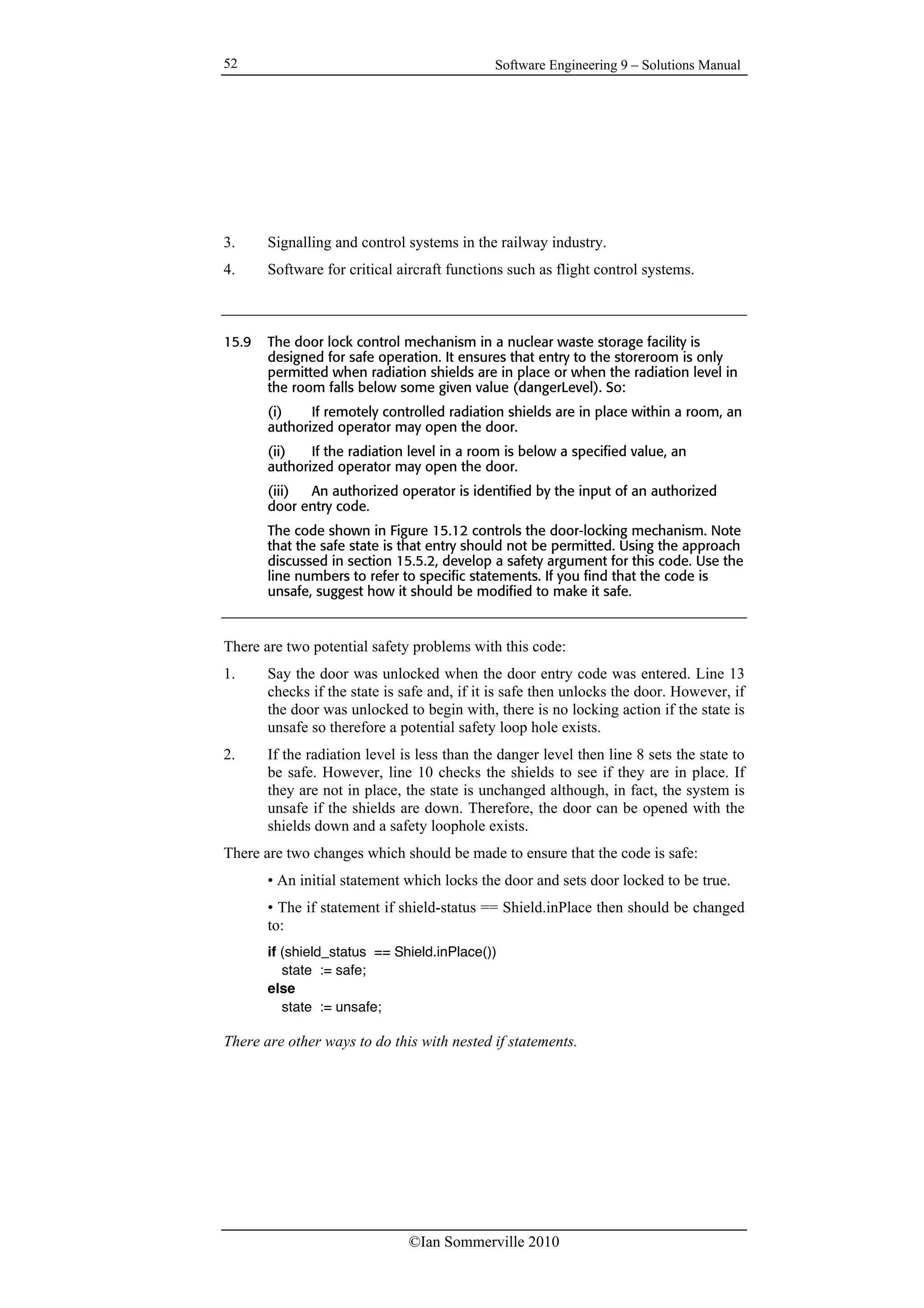 Software Engineering 9 – Solutions Manual
©Ian Sommerville 2010
52
3. Signalling and control systems in the railway industry.
4. Software for critical aircraft functions such as flight control systems.
15.9 The door lock control mechanism in a nuclear waste storage facility is
designed for safe operation. It ensures that entry to the storeroom is only
permitted when radiation shields are in place or when the radiation level in
the room falls below some given value (dangerLevel). So:
(i) If remotely controlled radiation shields are in place within a room, an
authorized operator may open the door.
(ii) If the radiation level in a room is below a specified value, an
authorized operator may open the door.
(iii) An authorized operator is identified by the input of an authorized
door entry code.
The code shown in Figure 15.12 controls the door-locking mechanism. Note
that the safe state is that entry should not be permitted. Using the approach
discussed in section 15.5.2, develop a safety argument for this code. Use the
line numbers to refer to specific statements. If you find that the code is
unsafe, suggest how it should be modified to make it safe.
There are two potential safety problems with this code:
1. Say the door was unlocked when the door entry code was entered. Line 13
checks if the state is safe and, if it is safe then unlocks the door. However, if
the door was unlocked to begin with, there is no locking action if the state is
unsafe so therefore a potential safety loop hole exists.
2. If the radiation level is less than the danger level then line 8 sets the state to
be safe. However, line 10 checks the shields to see if they are in place. If
they are not in place, the state is unchanged although, in fact, the system is
unsafe if the shields are down. Therefore, the door can be opened with the
shields down and a safety loophole exists.
There are two changes which should be made to ensure that the code is safe:
• An initial statement which locks the door and sets door locked to be true.
• The if statement if shield-status == Shield.inPlace then should be changed
to:
if (shield_status == Shield.inPlace())
state := safe;
else
state := unsafe;
There are other ways to do this with nested if statements.
 