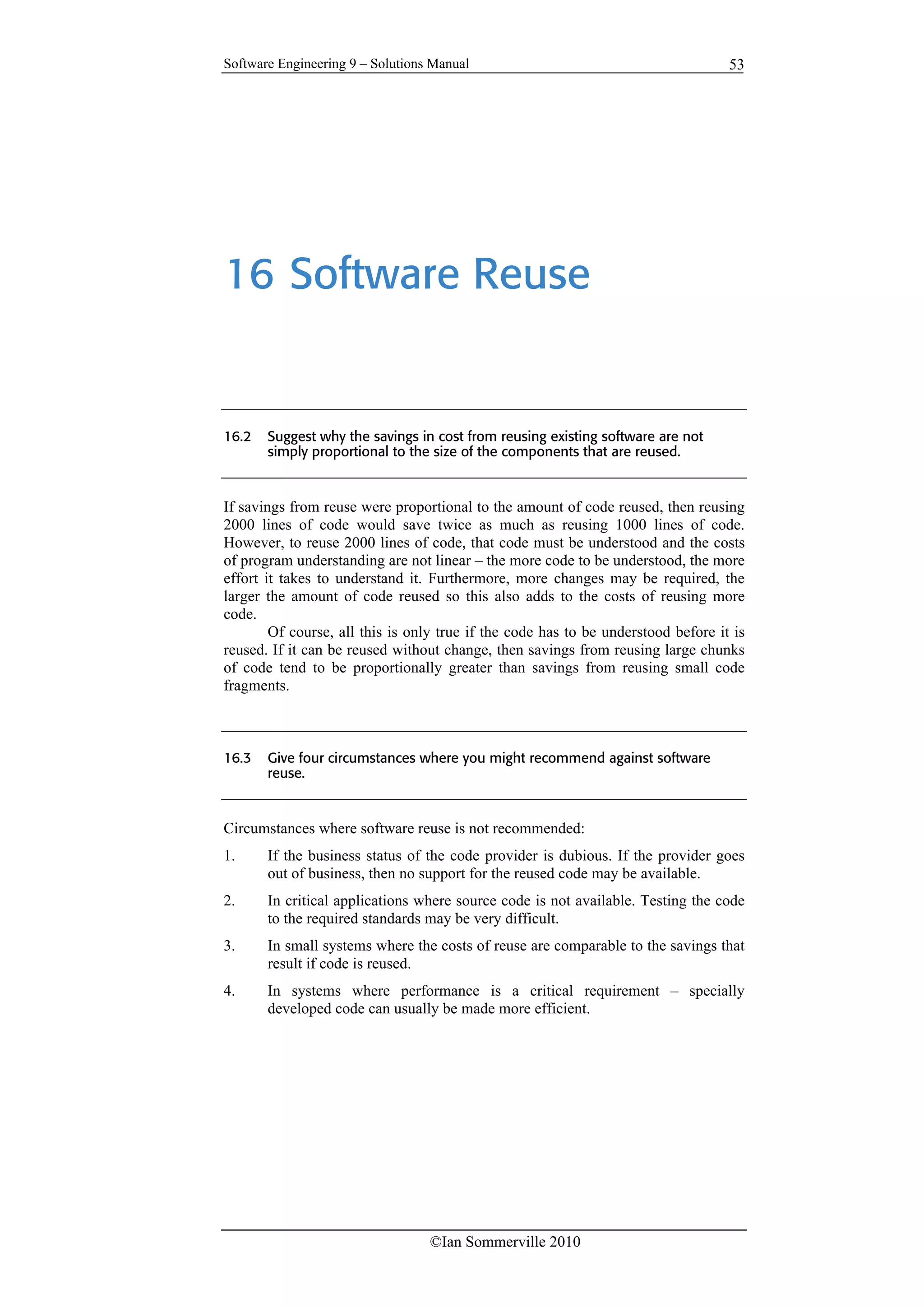 Software Engineering 9 – Solutions Manual
©Ian Sommerville 2010
53
16 Software Reuse
16.2 Suggest why the savings in cost from reusing existing software are not
simply proportional to the size of the components that are reused.
If savings from reuse were proportional to the amount of code reused, then reusing
2000 lines of code would save twice as much as reusing 1000 lines of code.
However, to reuse 2000 lines of code, that code must be understood and the costs
of program understanding are not linear – the more code to be understood, the more
effort it takes to understand it. Furthermore, more changes may be required, the
larger the amount of code reused so this also adds to the costs of reusing more
code.
Of course, all this is only true if the code has to be understood before it is
reused. If it can be reused without change, then savings from reusing large chunks
of code tend to be proportionally greater than savings from reusing small code
fragments.
16.3 Give four circumstances where you might recommend against software
reuse.
Circumstances where software reuse is not recommended:
1. If the business status of the code provider is dubious. If the provider goes
out of business, then no support for the reused code may be available.
2. In critical applications where source code is not available. Testing the code
to the required standards may be very difficult.
3. In small systems where the costs of reuse are comparable to the savings that
result if code is reused.
4. In systems where performance is a critical requirement – specially
developed code can usually be made more efficient.
 