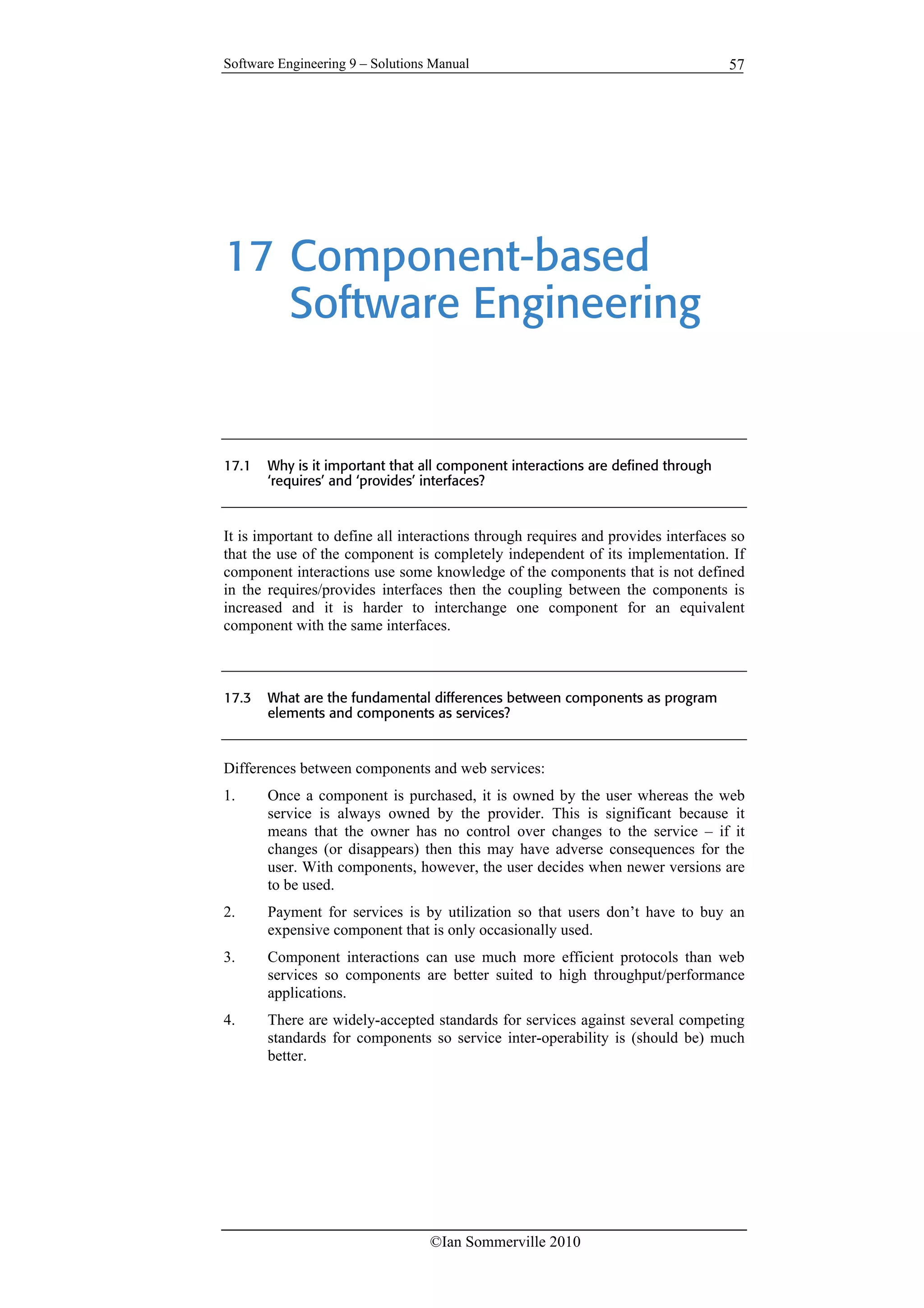 Software Engineering 9 – Solutions Manual
©Ian Sommerville 2010
57
17 Component-based
Software Engineering
17.1 Why is it important that all component interactions are defined through
‘requires’ and ‘provides’ interfaces?
It is important to define all interactions through requires and provides interfaces so
that the use of the component is completely independent of its implementation. If
component interactions use some knowledge of the components that is not defined
in the requires/provides interfaces then the coupling between the components is
increased and it is harder to interchange one component for an equivalent
component with the same interfaces.
17.3 What are the fundamental differences between components as program
elements and components as services?
Differences between components and web services:
1. Once a component is purchased, it is owned by the user whereas the web
service is always owned by the provider. This is significant because it
means that the owner has no control over changes to the service – if it
changes (or disappears) then this may have adverse consequences for the
user. With components, however, the user decides when newer versions are
to be used.
2. Payment for services is by utilization so that users don’t have to buy an
expensive component that is only occasionally used.
3. Component interactions can use much more efficient protocols than web
services so components are better suited to high throughput/performance
applications.
4. There are widely-accepted standards for services against several competing
standards for components so service inter-operability is (should be) much
better.
 