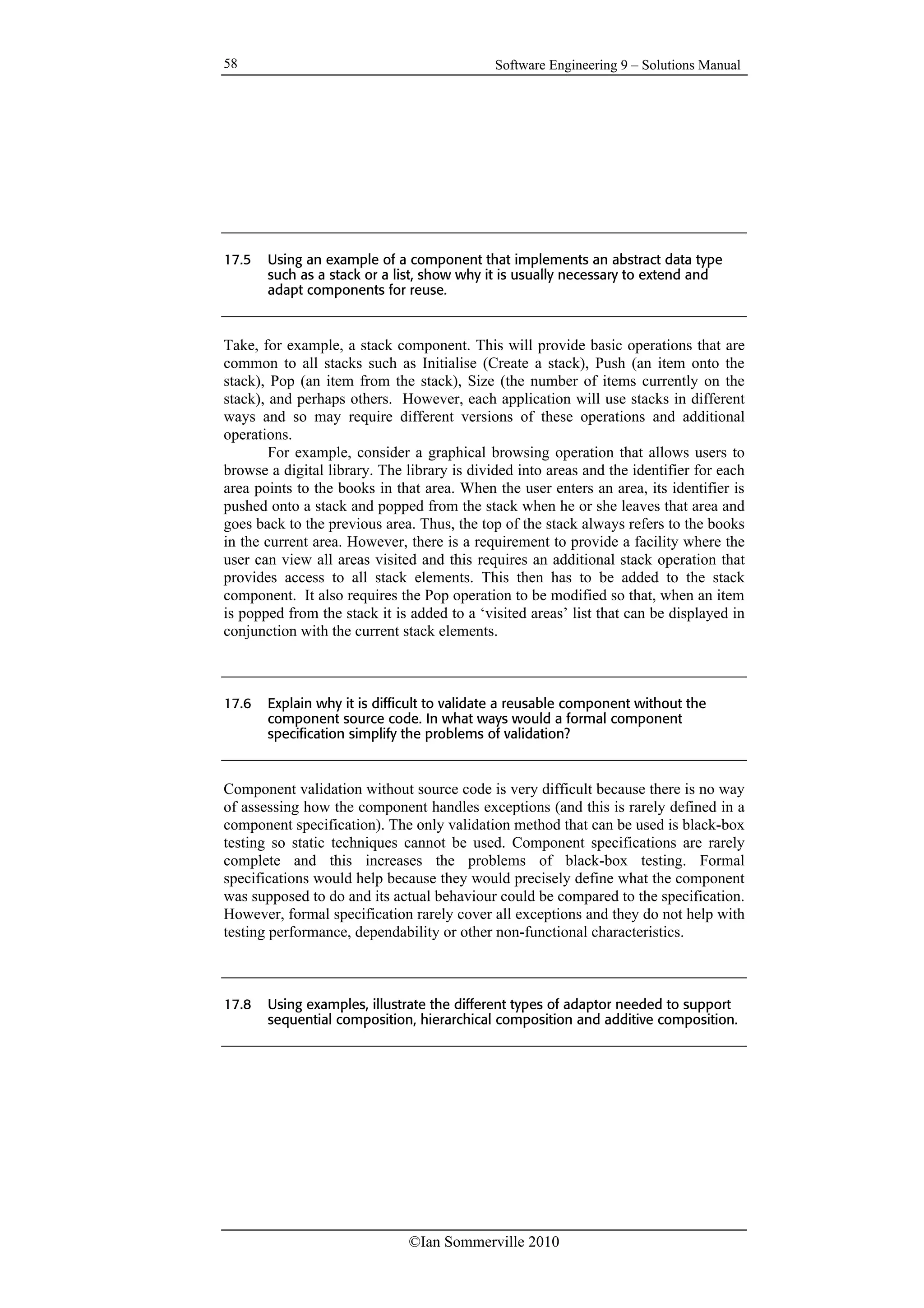 Software Engineering 9 – Solutions Manual
©Ian Sommerville 2010
58
17.5 Using an example of a component that implements an abstract data type
such as a stack or a list, show why it is usually necessary to extend and
adapt components for reuse.
Take, for example, a stack component. This will provide basic operations that are
common to all stacks such as Initialise (Create a stack), Push (an item onto the
stack), Pop (an item from the stack), Size (the number of items currently on the
stack), and perhaps others. However, each application will use stacks in different
ways and so may require different versions of these operations and additional
operations.
For example, consider a graphical browsing operation that allows users to
browse a digital library. The library is divided into areas and the identifier for each
area points to the books in that area. When the user enters an area, its identifier is
pushed onto a stack and popped from the stack when he or she leaves that area and
goes back to the previous area. Thus, the top of the stack always refers to the books
in the current area. However, there is a requirement to provide a facility where the
user can view all areas visited and this requires an additional stack operation that
provides access to all stack elements. This then has to be added to the stack
component. It also requires the Pop operation to be modified so that, when an item
is popped from the stack it is added to a ‘visited areas’ list that can be displayed in
conjunction with the current stack elements.
17.6 Explain why it is difficult to validate a reusable component without the
component source code. In what ways would a formal component
specification simplify the problems of validation?
Component validation without source code is very difficult because there is no way
of assessing how the component handles exceptions (and this is rarely defined in a
component specification). The only validation method that can be used is black-box
testing so static techniques cannot be used. Component specifications are rarely
complete and this increases the problems of black-box testing. Formal
specifications would help because they would precisely define what the component
was supposed to do and its actual behaviour could be compared to the specification.
However, formal specification rarely cover all exceptions and they do not help with
testing performance, dependability or other non-functional characteristics.
17.8 Using examples, illustrate the different types of adaptor needed to support
sequential composition, hierarchical composition and additive composition.
 