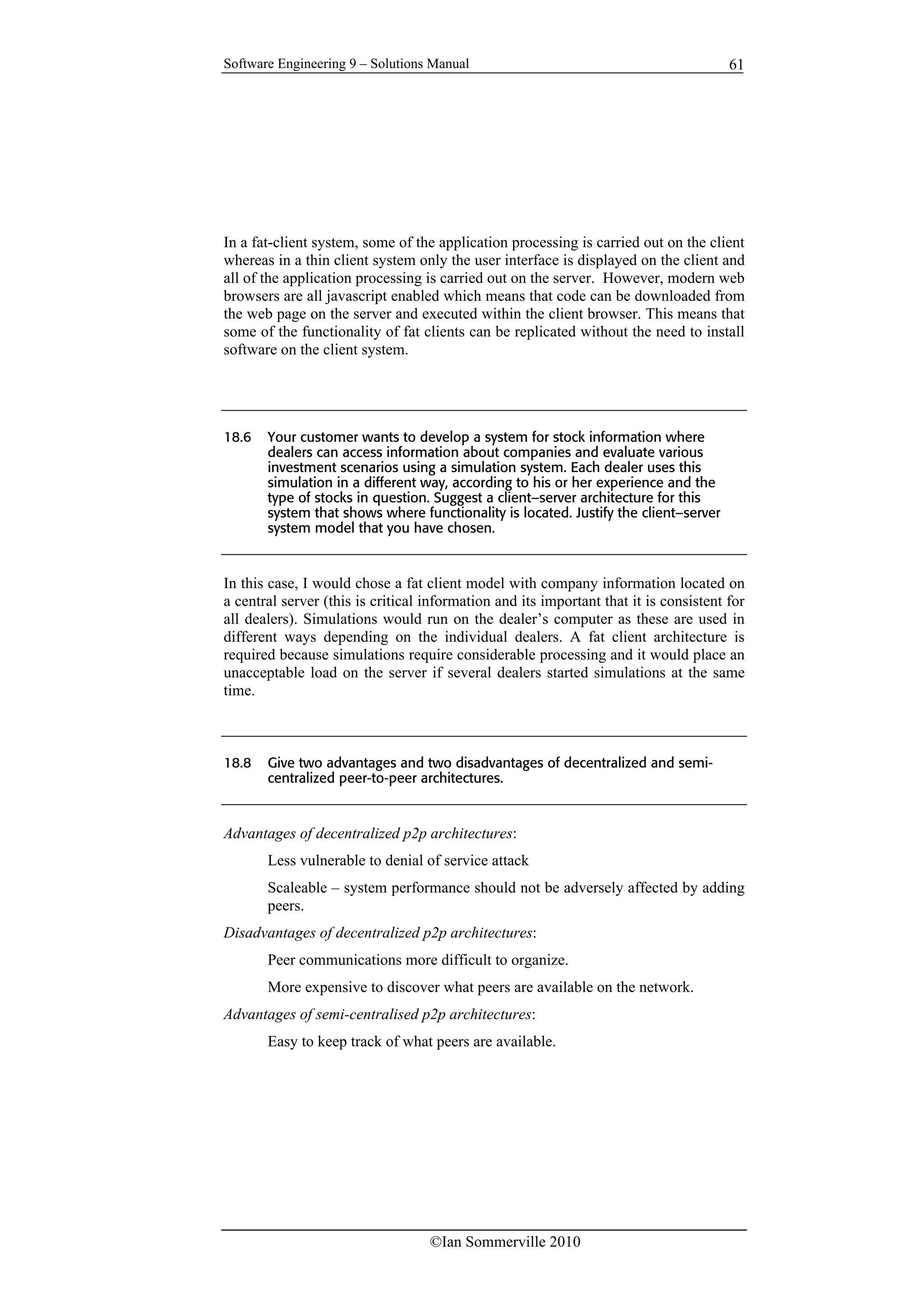 Software Engineering 9 – Solutions Manual
©Ian Sommerville 2010
61
In a fat-client system, some of the application processing is carried out on the client
whereas in a thin client system only the user interface is displayed on the client and
all of the application processing is carried out on the server. However, modern web
browsers are all javascript enabled which means that code can be downloaded from
the web page on the server and executed within the client browser. This means that
some of the functionality of fat clients can be replicated without the need to install
software on the client system.
18.6 Your customer wants to develop a system for stock information where
dealers can access information about companies and evaluate various
investment scenarios using a simulation system. Each dealer uses this
simulation in a different way, according to his or her experience and the
type of stocks in question. Suggest a client–server architecture for this
system that shows where functionality is located. Justify the client–server
system model that you have chosen.
In this case, I would chose a fat client model with company information located on
a central server (this is critical information and its important that it is consistent for
all dealers). Simulations would run on the dealer’s computer as these are used in
different ways depending on the individual dealers. A fat client architecture is
required because simulations require considerable processing and it would place an
unacceptable load on the server if several dealers started simulations at the same
time.
18.8 Give two advantages and two disadvantages of decentralized and semi-
centralized peer-to-peer architectures.
Advantages of decentralized p2p architectures:
Less vulnerable to denial of service attack
Scaleable – system performance should not be adversely affected by adding
peers.
Disadvantages of decentralized p2p architectures:
Peer communications more difficult to organize.
More expensive to discover what peers are available on the network.
Advantages of semi-centralised p2p architectures:
Easy to keep track of what peers are available.
 