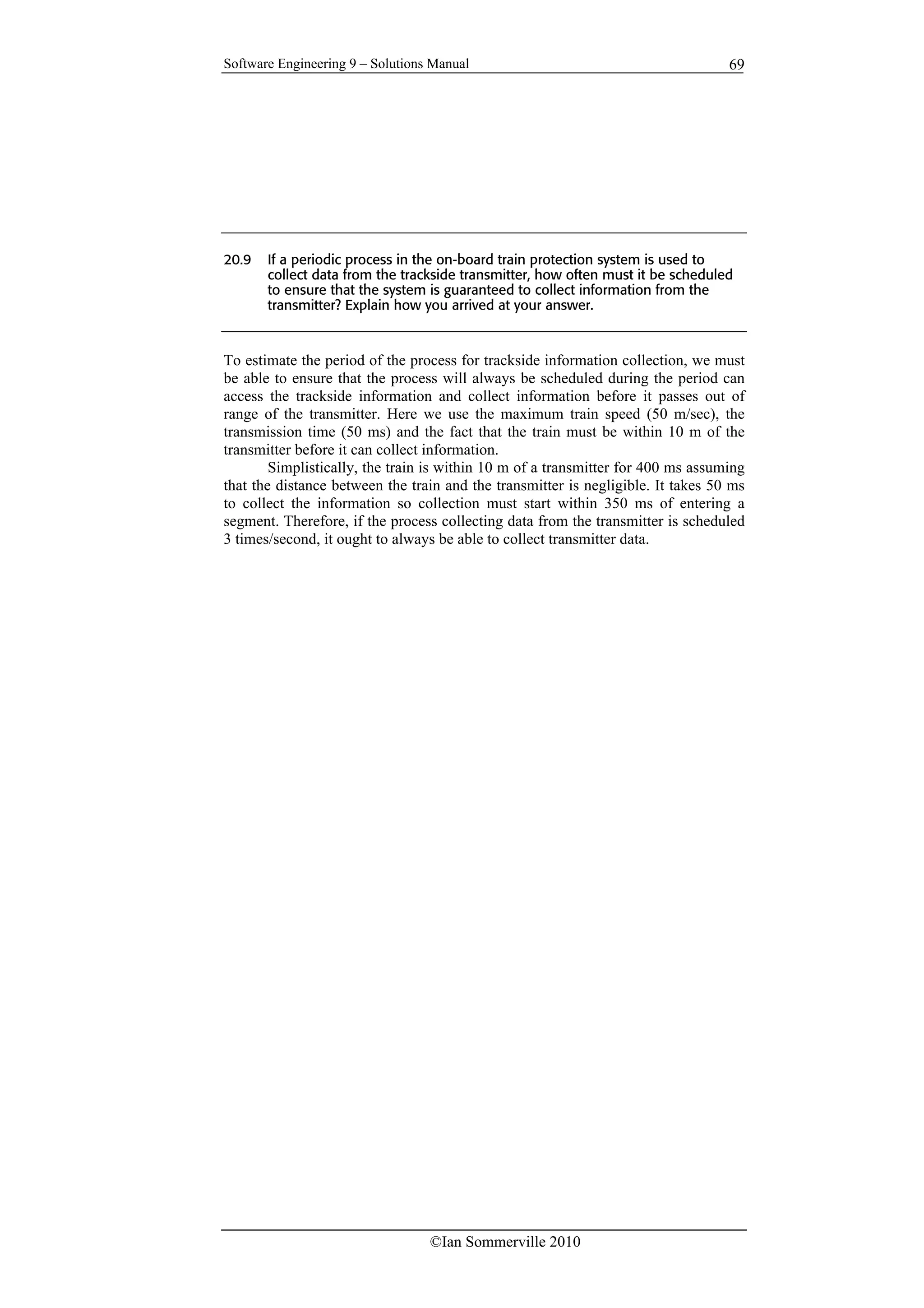 Software Engineering 9 – Solutions Manual
©Ian Sommerville 2010
69
20.9 If a periodic process in the on-board train protection system is used to
collect data from the trackside transmitter, how often must it be scheduled
to ensure that the system is guaranteed to collect information from the
transmitter? Explain how you arrived at your answer.
To estimate the period of the process for trackside information collection, we must
be able to ensure that the process will always be scheduled during the period can
access the trackside information and collect information before it passes out of
range of the transmitter. Here we use the maximum train speed (50 m/sec), the
transmission time (50 ms) and the fact that the train must be within 10 m of the
transmitter before it can collect information.
Simplistically, the train is within 10 m of a transmitter for 400 ms assuming
that the distance between the train and the transmitter is negligible. It takes 50 ms
to collect the information so collection must start within 350 ms of entering a
segment. Therefore, if the process collecting data from the transmitter is scheduled
3 times/second, it ought to always be able to collect transmitter data.
 
