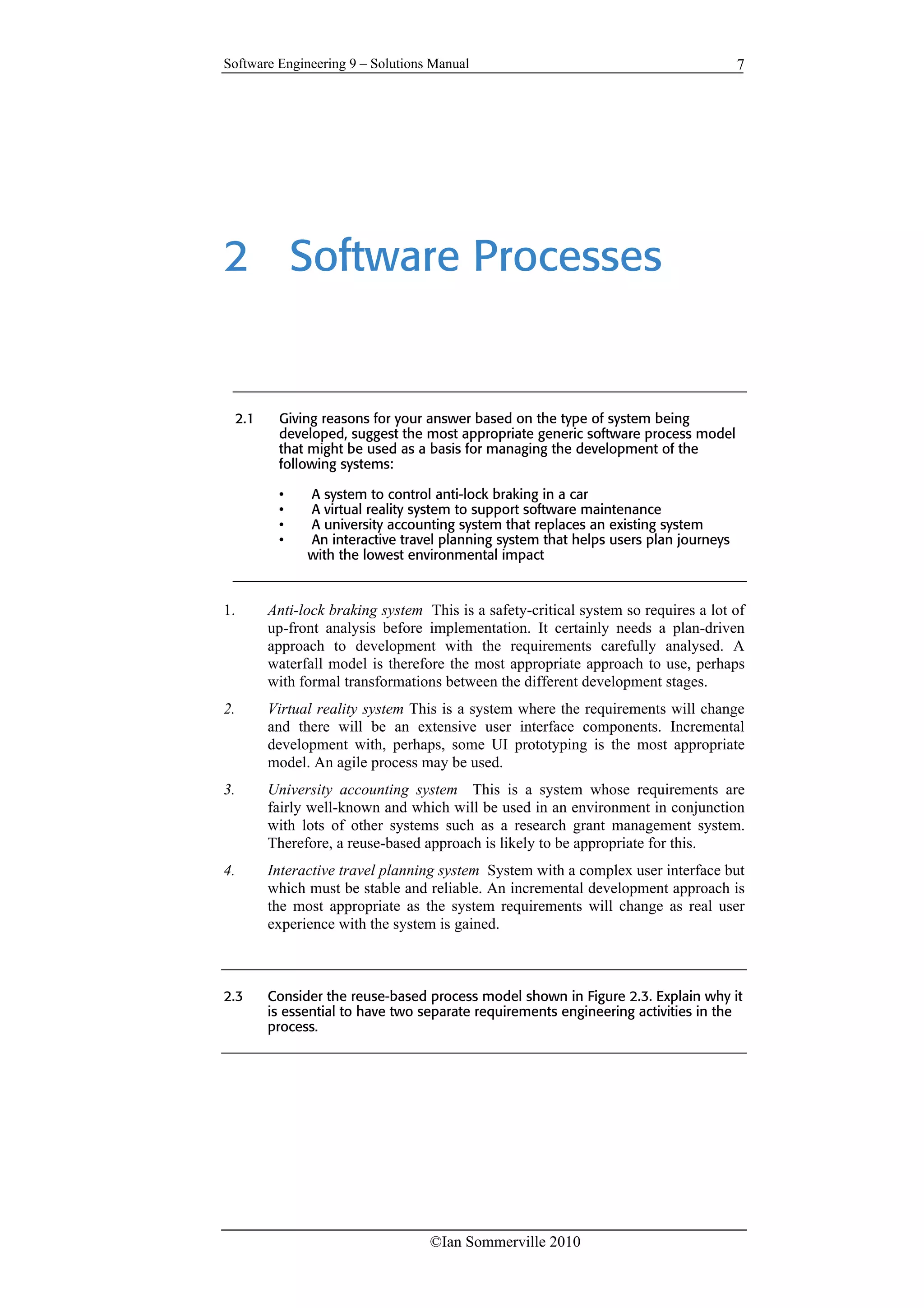 Software Engineering 9 – Solutions Manual
©Ian Sommerville 2010
7
2 Software Processes
2.1 Giving reasons for your answer based on the type of system being
developed, suggest the most appropriate generic software process model
that might be used as a basis for managing the development of the
following systems:
• A system to control anti-lock braking in a car
• A virtual reality system to support software maintenance
• A university accounting system that replaces an existing system
• An interactive travel planning system that helps users plan journeys
with the lowest environmental impact
1. Anti-lock braking system This is a safety-critical system so requires a lot of
up-front analysis before implementation. It certainly needs a plan-driven
approach to development with the requirements carefully analysed. A
waterfall model is therefore the most appropriate approach to use, perhaps
with formal transformations between the different development stages.
2. Virtual reality system This is a system where the requirements will change
and there will be an extensive user interface components. Incremental
development with, perhaps, some UI prototyping is the most appropriate
model. An agile process may be used.
3. University accounting system This is a system whose requirements are
fairly well-known and which will be used in an environment in conjunction
with lots of other systems such as a research grant management system.
Therefore, a reuse-based approach is likely to be appropriate for this.
4. Interactive travel planning system System with a complex user interface but
which must be stable and reliable. An incremental development approach is
the most appropriate as the system requirements will change as real user
experience with the system is gained.
2.3 Consider the reuse-based process model shown in Figure 2.3. Explain why it
is essential to have two separate requirements engineering activities in the
process.
 