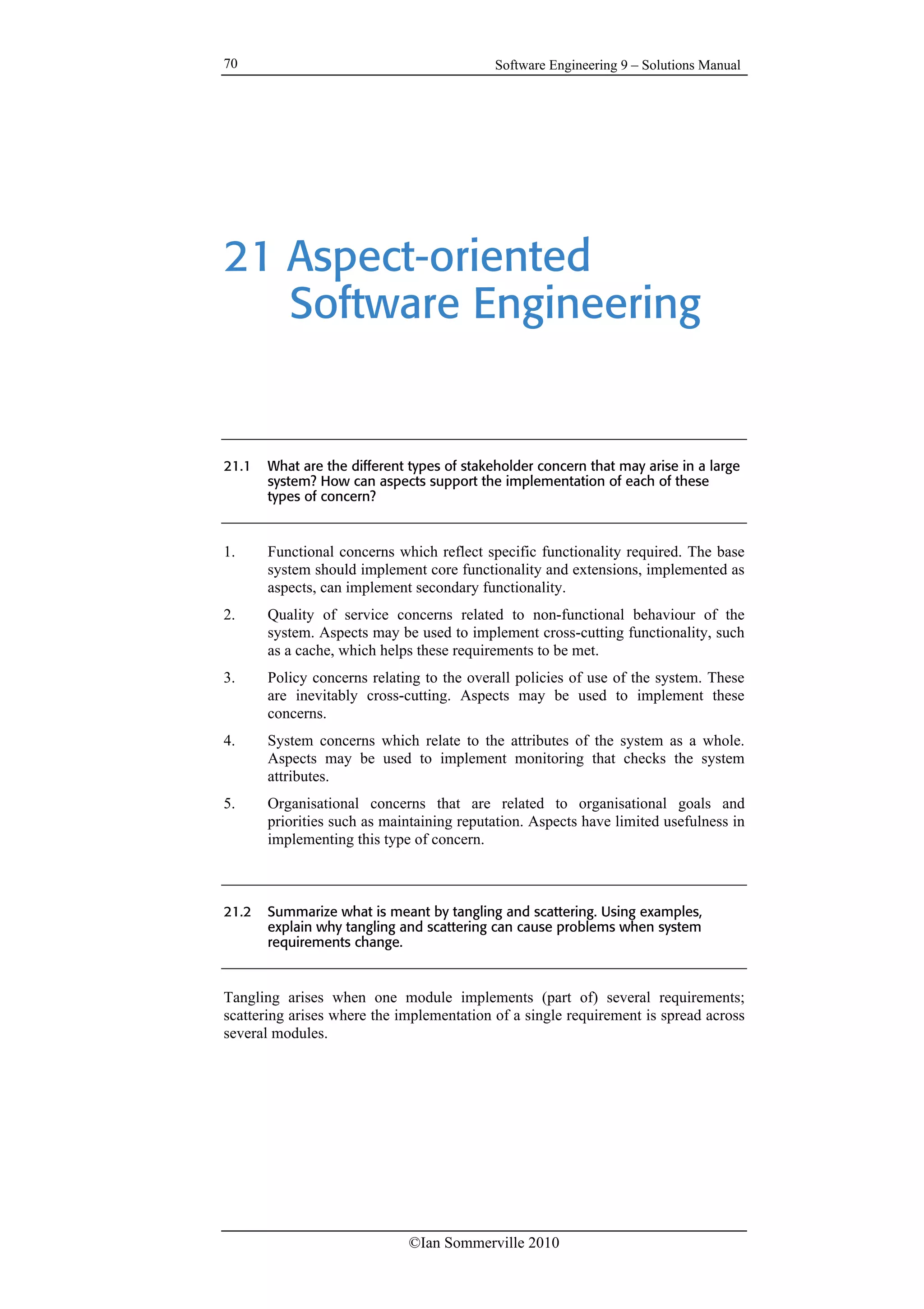 Software Engineering 9 – Solutions Manual
©Ian Sommerville 2010
70
21 Aspect-oriented
Software Engineering
21.1 What are the different types of stakeholder concern that may arise in a large
system? How can aspects support the implementation of each of these
types of concern?
1. Functional concerns which reflect specific functionality required. The base
system should implement core functionality and extensions, implemented as
aspects, can implement secondary functionality.
2. Quality of service concerns related to non-functional behaviour of the
system. Aspects may be used to implement cross-cutting functionality, such
as a cache, which helps these requirements to be met.
3. Policy concerns relating to the overall policies of use of the system. These
are inevitably cross-cutting. Aspects may be used to implement these
concerns.
4. System concerns which relate to the attributes of the system as a whole.
Aspects may be used to implement monitoring that checks the system
attributes.
5. Organisational concerns that are related to organisational goals and
priorities such as maintaining reputation. Aspects have limited usefulness in
implementing this type of concern.
21.2 Summarize what is meant by tangling and scattering. Using examples,
explain why tangling and scattering can cause problems when system
requirements change.
Tangling arises when one module implements (part of) several requirements;
scattering arises where the implementation of a single requirement is spread across
several modules.
 