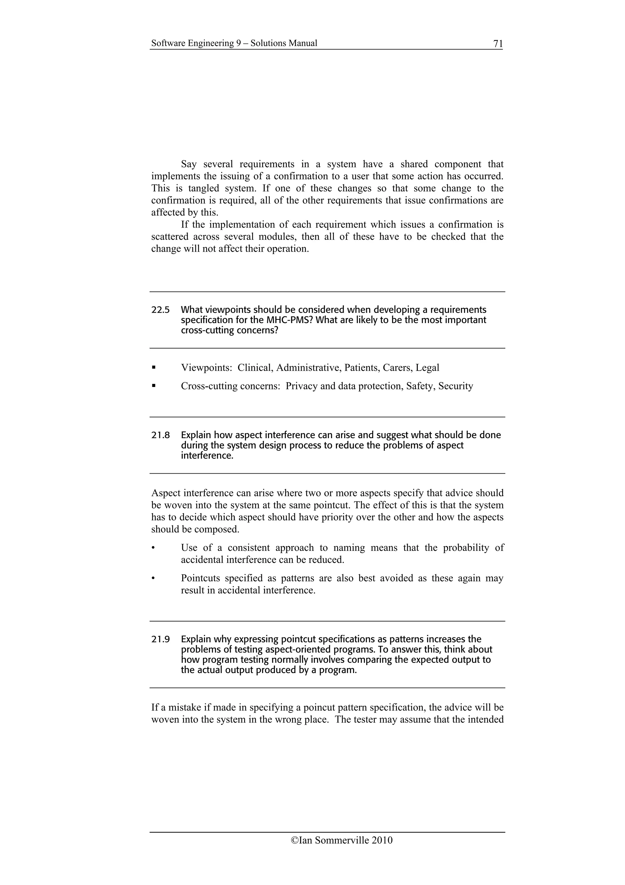 Software Engineering 9 – Solutions Manual
©Ian Sommerville 2010
71
Say several requirements in a system have a shared component that
implements the issuing of a confirmation to a user that some action has occurred.
This is tangled system. If one of these changes so that some change to the
confirmation is required, all of the other requirements that issue confirmations are
affected by this.
If the implementation of each requirement which issues a confirmation is
scattered across several modules, then all of these have to be checked that the
change will not affect their operation.
22.5 What viewpoints should be considered when developing a requirements
specification for the MHC-PMS? What are likely to be the most important
cross-cutting concerns?
 Viewpoints: Clinical, Administrative, Patients, Carers, Legal
 Cross-cutting concerns: Privacy and data protection, Safety, Security
21.8 Explain how aspect interference can arise and suggest what should be done
during the system design process to reduce the problems of aspect
interference.
Aspect interference can arise where two or more aspects specify that advice should
be woven into the system at the same pointcut. The effect of this is that the system
has to decide which aspect should have priority over the other and how the aspects
should be composed.
• Use of a consistent approach to naming means that the probability of
accidental interference can be reduced.
• Pointcuts specified as patterns are also best avoided as these again may
result in accidental interference.
21.9 Explain why expressing pointcut specifications as patterns increases the
problems of testing aspect-oriented programs. To answer this, think about
how program testing normally involves comparing the expected output to
the actual output produced by a program.
If a mistake if made in specifying a poincut pattern specification, the advice will be
woven into the system in the wrong place. The tester may assume that the intended
 