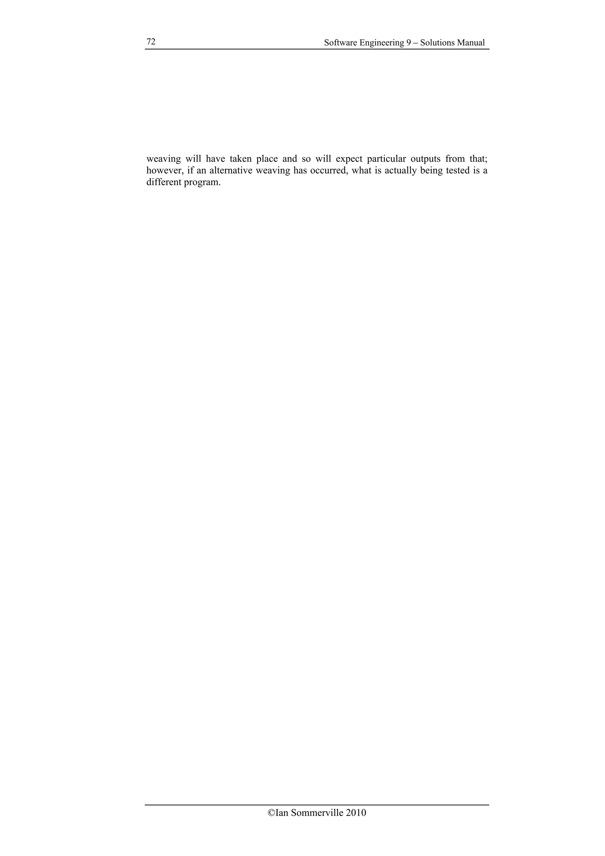 Software Engineering 9 – Solutions Manual
©Ian Sommerville 2010
72
weaving will have taken place and so will expect particular outputs from that;
however, if an alternative weaving has occurred, what is actually being tested is a
different program.
 