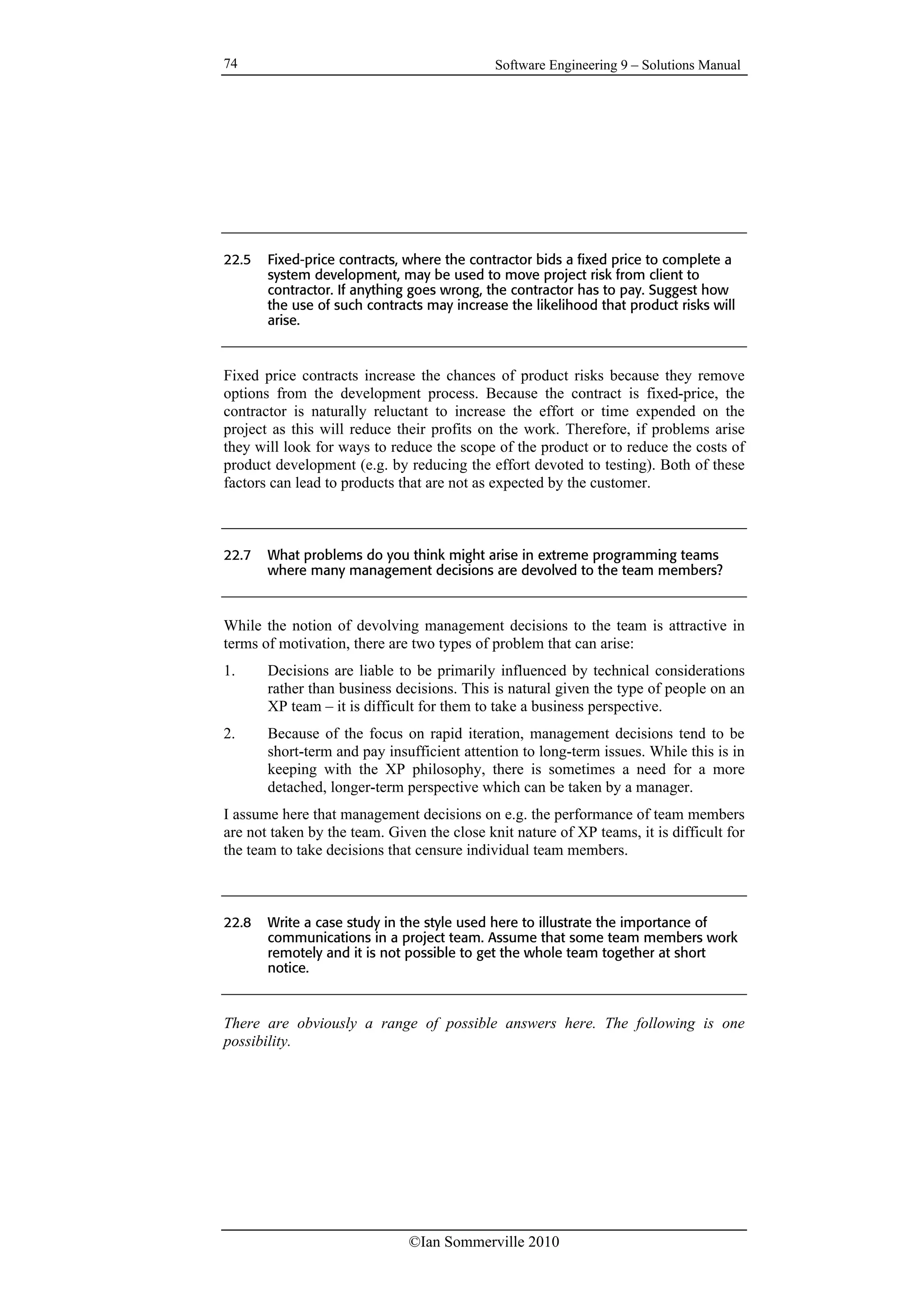 Software Engineering 9 – Solutions Manual
©Ian Sommerville 2010
74
22.5 Fixed-price contracts, where the contractor bids a fixed price to complete a
system development, may be used to move project risk from client to
contractor. If anything goes wrong, the contractor has to pay. Suggest how
the use of such contracts may increase the likelihood that product risks will
arise.
Fixed price contracts increase the chances of product risks because they remove
options from the development process. Because the contract is fixed-price, the
contractor is naturally reluctant to increase the effort or time expended on the
project as this will reduce their profits on the work. Therefore, if problems arise
they will look for ways to reduce the scope of the product or to reduce the costs of
product development (e.g. by reducing the effort devoted to testing). Both of these
factors can lead to products that are not as expected by the customer.
22.7 What problems do you think might arise in extreme programming teams
where many management decisions are devolved to the team members?
While the notion of devolving management decisions to the team is attractive in
terms of motivation, there are two types of problem that can arise:
1. Decisions are liable to be primarily influenced by technical considerations
rather than business decisions. This is natural given the type of people on an
XP team – it is difficult for them to take a business perspective.
2. Because of the focus on rapid iteration, management decisions tend to be
short-term and pay insufficient attention to long-term issues. While this is in
keeping with the XP philosophy, there is sometimes a need for a more
detached, longer-term perspective which can be taken by a manager.
I assume here that management decisions on e.g. the performance of team members
are not taken by the team. Given the close knit nature of XP teams, it is difficult for
the team to take decisions that censure individual team members.
22.8 Write a case study in the style used here to illustrate the importance of
communications in a project team. Assume that some team members work
remotely and it is not possible to get the whole team together at short
notice.
There are obviously a range of possible answers here. The following is one
possibility.
 