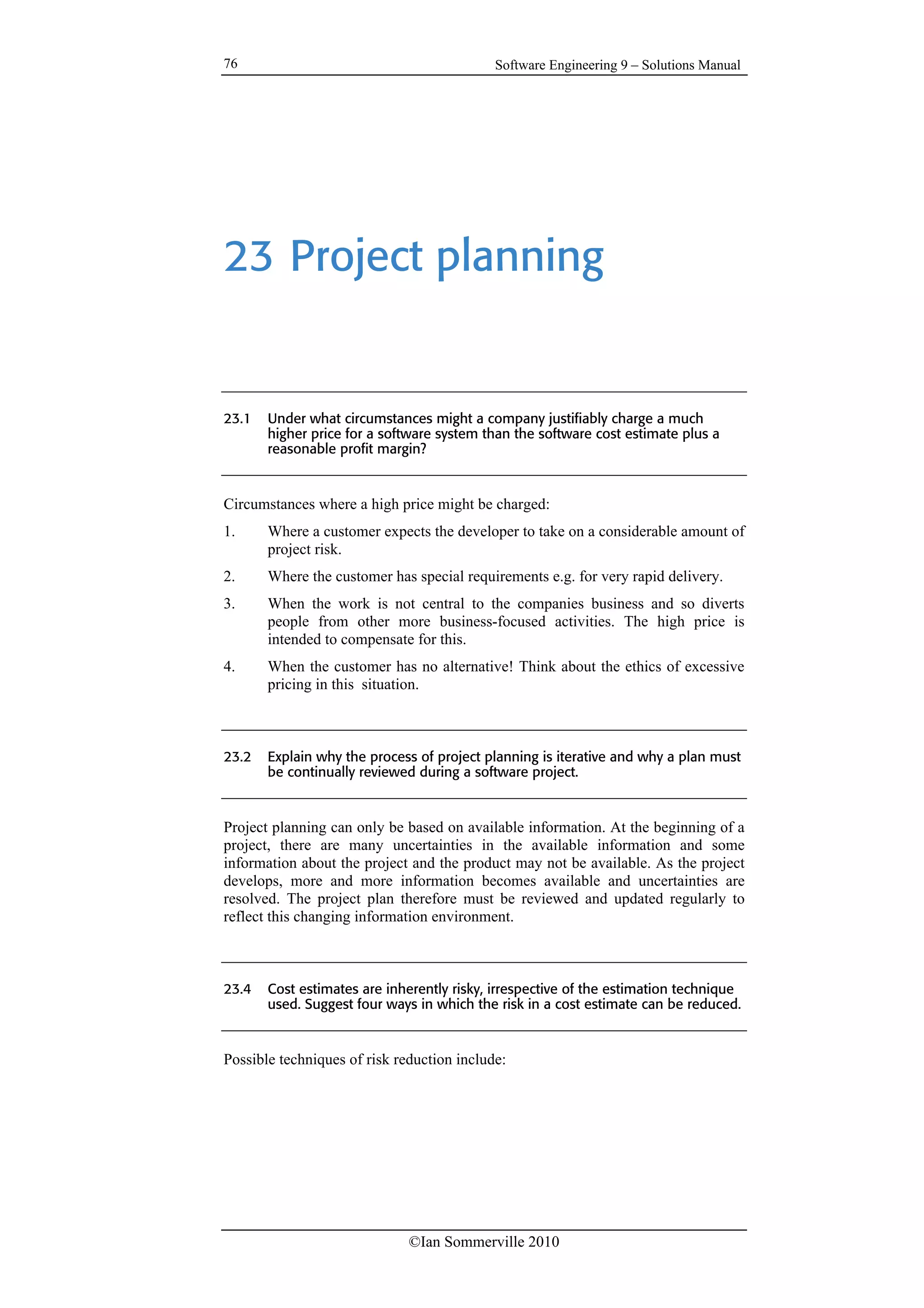 Software Engineering 9 – Solutions Manual
©Ian Sommerville 2010
76
23 Project planning
23.1 Under what circumstances might a company justifiably charge a much
higher price for a software system than the software cost estimate plus a
reasonable profit margin?
Circumstances where a high price might be charged:
1. Where a customer expects the developer to take on a considerable amount of
project risk.
2. Where the customer has special requirements e.g. for very rapid delivery.
3. When the work is not central to the companies business and so diverts
people from other more business-focused activities. The high price is
intended to compensate for this.
4. When the customer has no alternative! Think about the ethics of excessive
pricing in this situation.
23.2 Explain why the process of project planning is iterative and why a plan must
be continually reviewed during a software project.
Project planning can only be based on available information. At the beginning of a
project, there are many uncertainties in the available information and some
information about the project and the product may not be available. As the project
develops, more and more information becomes available and uncertainties are
resolved. The project plan therefore must be reviewed and updated regularly to
reflect this changing information environment.
23.4 Cost estimates are inherently risky, irrespective of the estimation technique
used. Suggest four ways in which the risk in a cost estimate can be reduced.
Possible techniques of risk reduction include:
 