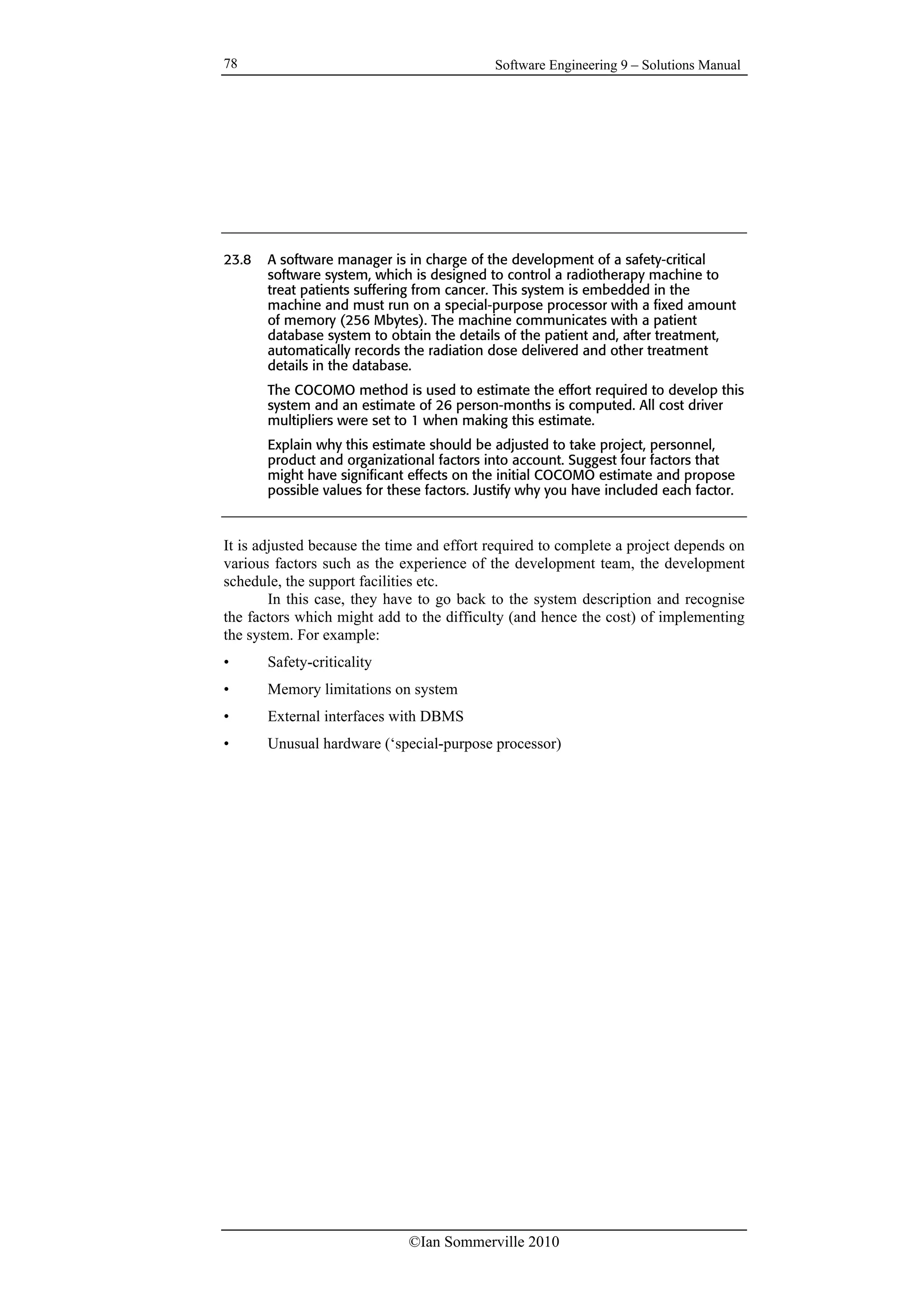 Software Engineering 9 – Solutions Manual
©Ian Sommerville 2010
78
23.8 A software manager is in charge of the development of a safety-critical
software system, which is designed to control a radiotherapy machine to
treat patients suffering from cancer. This system is embedded in the
machine and must run on a special-purpose processor with a fixed amount
of memory (256 Mbytes). The machine communicates with a patient
database system to obtain the details of the patient and, after treatment,
automatically records the radiation dose delivered and other treatment
details in the database.
The COCOMO method is used to estimate the effort required to develop this
system and an estimate of 26 person-months is computed. All cost driver
multipliers were set to 1 when making this estimate.
Explain why this estimate should be adjusted to take project, personnel,
product and organizational factors into account. Suggest four factors that
might have significant effects on the initial COCOMO estimate and propose
possible values for these factors. Justify why you have included each factor.
It is adjusted because the time and effort required to complete a project depends on
various factors such as the experience of the development team, the development
schedule, the support facilities etc.
In this case, they have to go back to the system description and recognise
the factors which might add to the difficulty (and hence the cost) of implementing
the system. For example:
• Safety-criticality
• Memory limitations on system
• External interfaces with DBMS
• Unusual hardware (‘special-purpose processor)
 