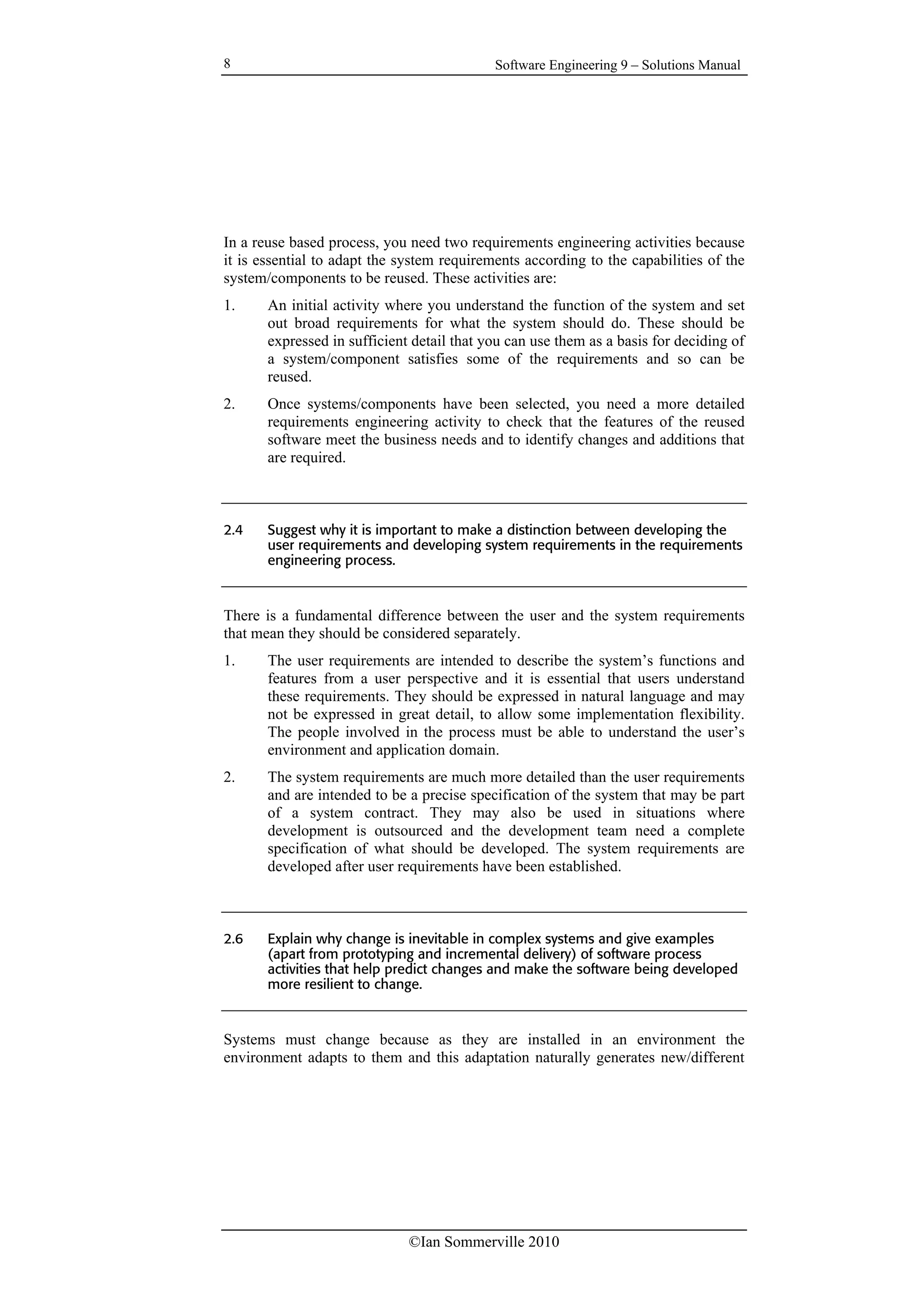 Software Engineering 9 – Solutions Manual
©Ian Sommerville 2010
8
In a reuse based process, you need two requirements engineering activities because
it is essential to adapt the system requirements according to the capabilities of the
system/components to be reused. These activities are:
1. An initial activity where you understand the function of the system and set
out broad requirements for what the system should do. These should be
expressed in sufficient detail that you can use them as a basis for deciding of
a system/component satisfies some of the requirements and so can be
reused.
2. Once systems/components have been selected, you need a more detailed
requirements engineering activity to check that the features of the reused
software meet the business needs and to identify changes and additions that
are required.
2.4 Suggest why it is important to make a distinction between developing the
user requirements and developing system requirements in the requirements
engineering process.
There is a fundamental difference between the user and the system requirements
that mean they should be considered separately.
1. The user requirements are intended to describe the system’s functions and
features from a user perspective and it is essential that users understand
these requirements. They should be expressed in natural language and may
not be expressed in great detail, to allow some implementation flexibility.
The people involved in the process must be able to understand the user’s
environment and application domain.
2. The system requirements are much more detailed than the user requirements
and are intended to be a precise specification of the system that may be part
of a system contract. They may also be used in situations where
development is outsourced and the development team need a complete
specification of what should be developed. The system requirements are
developed after user requirements have been established.
2.6 Explain why change is inevitable in complex systems and give examples
(apart from prototyping and incremental delivery) of software process
activities that help predict changes and make the software being developed
more resilient to change.
Systems must change because as they are installed in an environment the
environment adapts to them and this adaptation naturally generates new/different
 