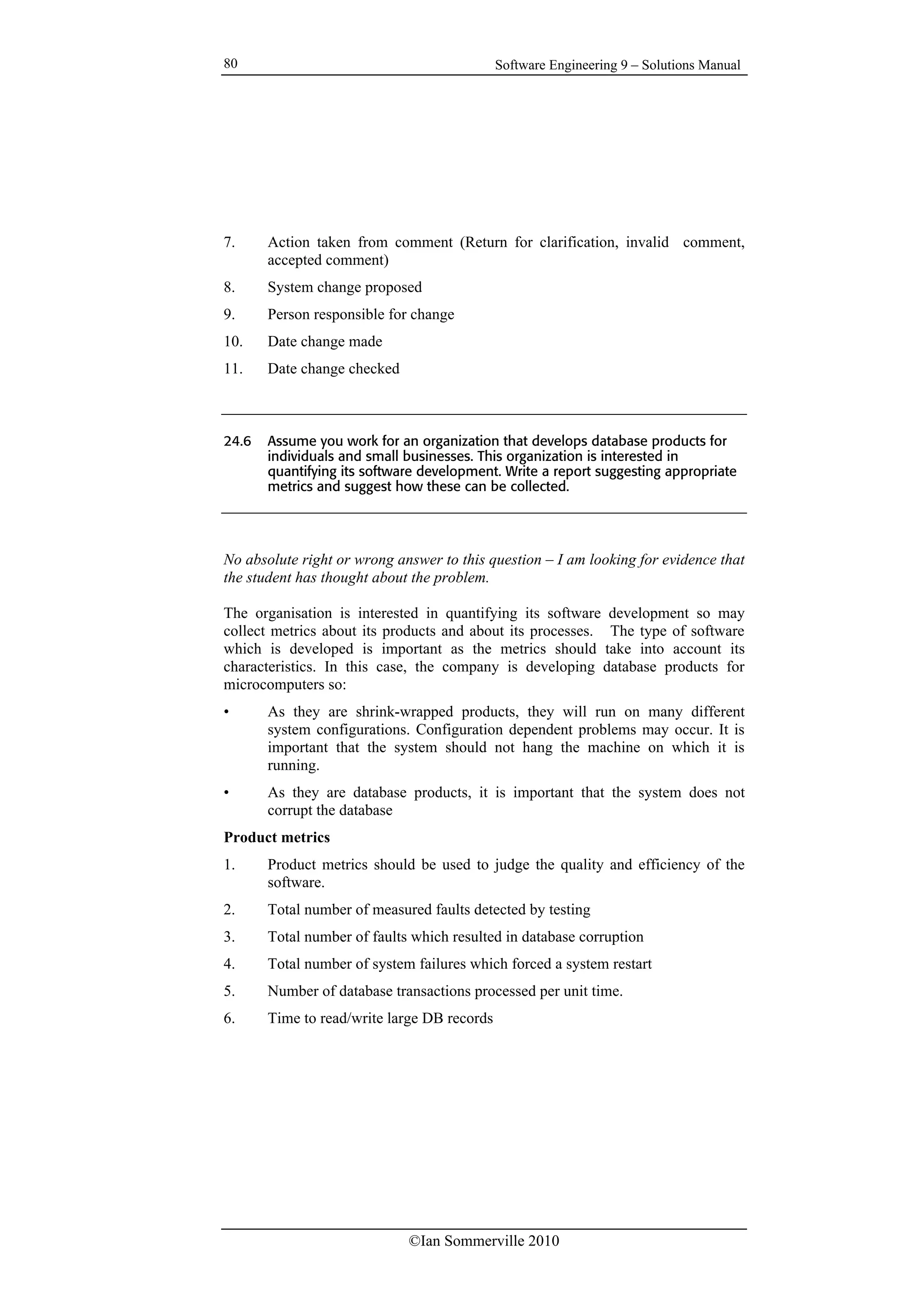 Software Engineering 9 – Solutions Manual
©Ian Sommerville 2010
80
7. Action taken from comment (Return for clarification, invalid comment,
accepted comment)
8. System change proposed
9. Person responsible for change
10. Date change made
11. Date change checked
24.6 Assume you work for an organization that develops database products for
individuals and small businesses. This organization is interested in
quantifying its software development. Write a report suggesting appropriate
metrics and suggest how these can be collected.
No absolute right or wrong answer to this question – I am looking for evidence that
the student has thought about the problem.
The organisation is interested in quantifying its software development so may
collect metrics about its products and about its processes. The type of software
which is developed is important as the metrics should take into account its
characteristics. In this case, the company is developing database products for
microcomputers so:
• As they are shrink-wrapped products, they will run on many different
system configurations. Configuration dependent problems may occur. It is
important that the system should not hang the machine on which it is
running.
• As they are database products, it is important that the system does not
corrupt the database
Product metrics
1. Product metrics should be used to judge the quality and efficiency of the
software.
2. Total number of measured faults detected by testing
3. Total number of faults which resulted in database corruption
4. Total number of system failures which forced a system restart
5. Number of database transactions processed per unit time.
6. Time to read/write large DB records
 