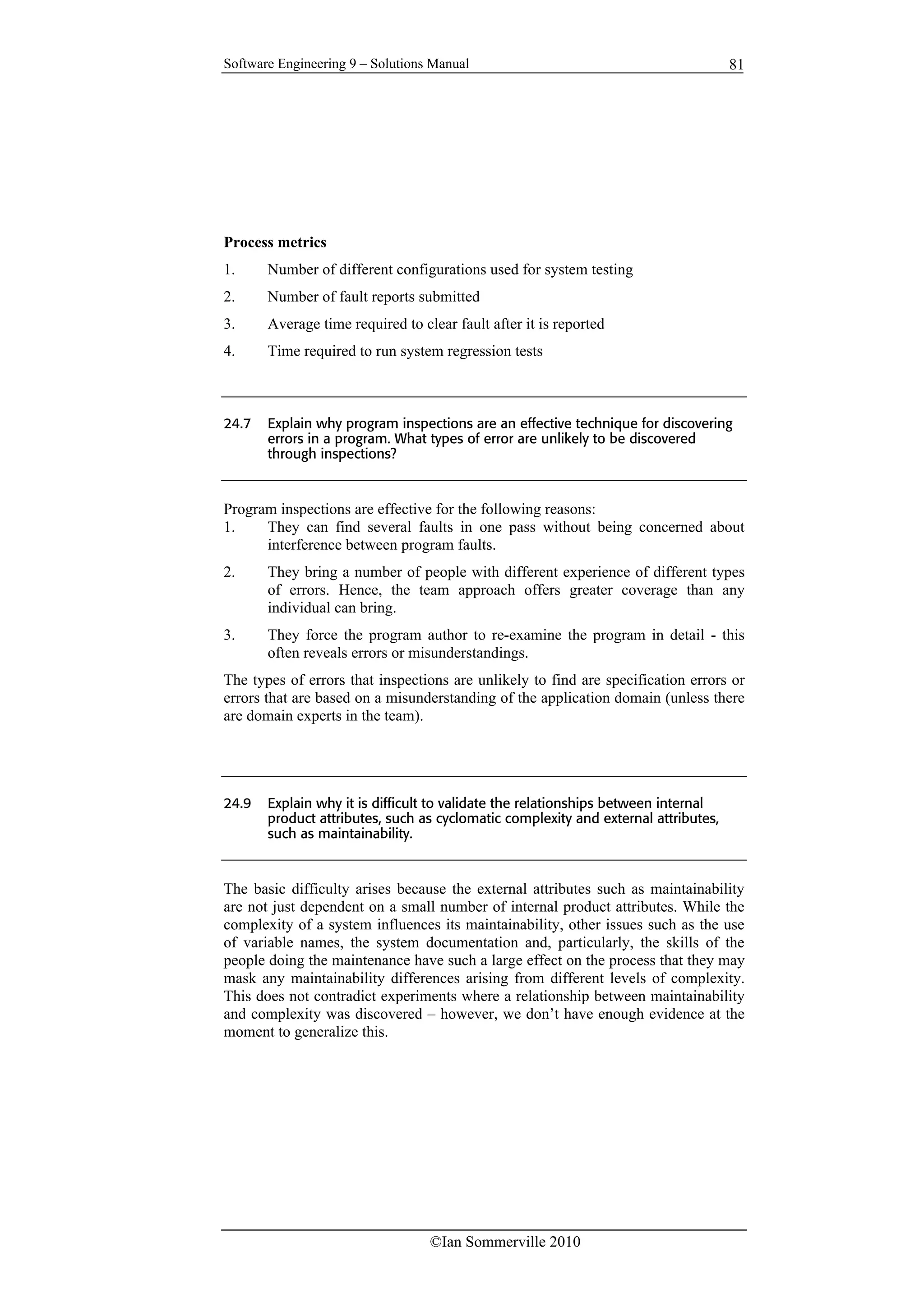 Software Engineering 9 – Solutions Manual
©Ian Sommerville 2010
81
Process metrics
1. Number of different configurations used for system testing
2. Number of fault reports submitted
3. Average time required to clear fault after it is reported
4. Time required to run system regression tests
24.7 Explain why program inspections are an effective technique for discovering
errors in a program. What types of error are unlikely to be discovered
through inspections?
Program inspections are effective for the following reasons:
1. They can find several faults in one pass without being concerned about
interference between program faults.
2. They bring a number of people with different experience of different types
of errors. Hence, the team approach offers greater coverage than any
individual can bring.
3. They force the program author to re-examine the program in detail - this
often reveals errors or misunderstandings.
The types of errors that inspections are unlikely to find are specification errors or
errors that are based on a misunderstanding of the application domain (unless there
are domain experts in the team).
24.9 Explain why it is difficult to validate the relationships between internal
product attributes, such as cyclomatic complexity and external attributes,
such as maintainability.
The basic difficulty arises because the external attributes such as maintainability
are not just dependent on a small number of internal product attributes. While the
complexity of a system influences its maintainability, other issues such as the use
of variable names, the system documentation and, particularly, the skills of the
people doing the maintenance have such a large effect on the process that they may
mask any maintainability differences arising from different levels of complexity.
This does not contradict experiments where a relationship between maintainability
and complexity was discovered – however, we don’t have enough evidence at the
moment to generalize this.
 