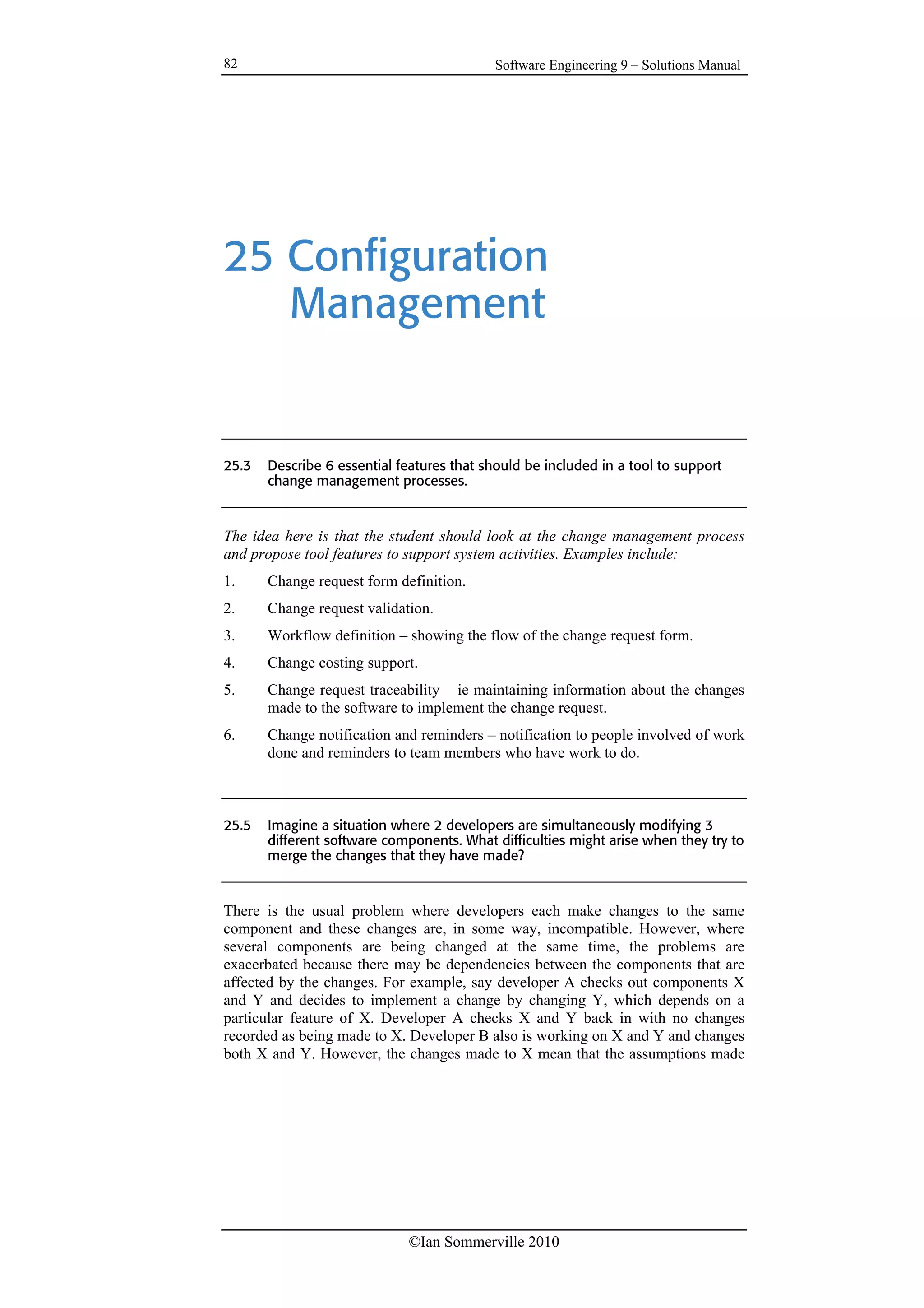 Software Engineering 9 – Solutions Manual
©Ian Sommerville 2010
82
25 Configuration
Management
25.3 Describe 6 essential features that should be included in a tool to support
change management processes.
The idea here is that the student should look at the change management process
and propose tool features to support system activities. Examples include:
1. Change request form definition.
2. Change request validation.
3. Workflow definition – showing the flow of the change request form.
4. Change costing support.
5. Change request traceability – ie maintaining information about the changes
made to the software to implement the change request.
6. Change notification and reminders – notification to people involved of work
done and reminders to team members who have work to do.
25.5 Imagine a situation where 2 developers are simultaneously modifying 3
different software components. What difficulties might arise when they try to
merge the changes that they have made?
There is the usual problem where developers each make changes to the same
component and these changes are, in some way, incompatible. However, where
several components are being changed at the same time, the problems are
exacerbated because there may be dependencies between the components that are
affected by the changes. For example, say developer A checks out components X
and Y and decides to implement a change by changing Y, which depends on a
particular feature of X. Developer A checks X and Y back in with no changes
recorded as being made to X. Developer B also is working on X and Y and changes
both X and Y. However, the changes made to X mean that the assumptions made
 