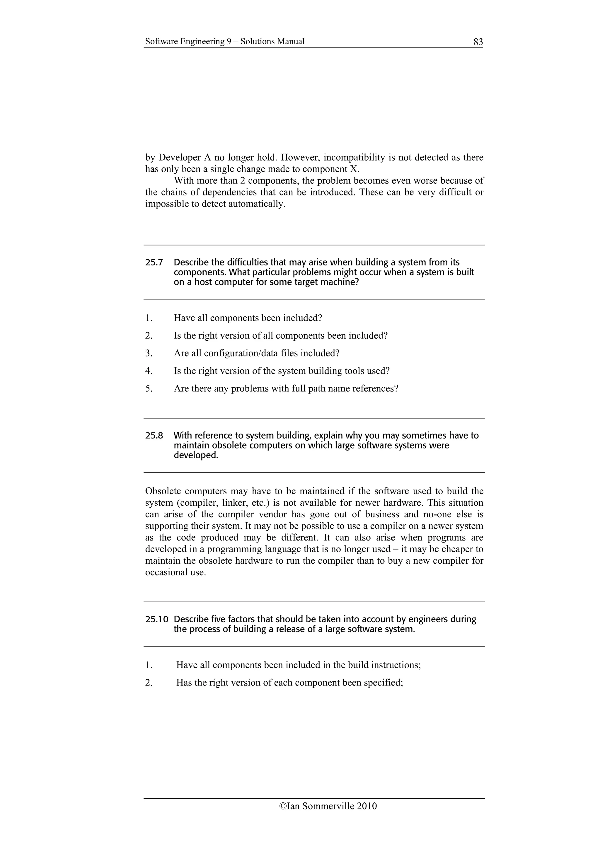 Software Engineering 9 – Solutions Manual
©Ian Sommerville 2010
83
by Developer A no longer hold. However, incompatibility is not detected as there
has only been a single change made to component X.
With more than 2 components, the problem becomes even worse because of
the chains of dependencies that can be introduced. These can be very difficult or
impossible to detect automatically.
25.7 Describe the difficulties that may arise when building a system from its
components. What particular problems might occur when a system is built
on a host computer for some target machine?
1. Have all components been included?
2. Is the right version of all components been included?
3. Are all configuration/data files included?
4. Is the right version of the system building tools used?
5. Are there any problems with full path name references?
25.8 With reference to system building, explain why you may sometimes have to
maintain obsolete computers on which large software systems were
developed.
Obsolete computers may have to be maintained if the software used to build the
system (compiler, linker, etc.) is not available for newer hardware. This situation
can arise of the compiler vendor has gone out of business and no-one else is
supporting their system. It may not be possible to use a compiler on a newer system
as the code produced may be different. It can also arise when programs are
developed in a programming language that is no longer used – it may be cheaper to
maintain the obsolete hardware to run the compiler than to buy a new compiler for
occasional use.
25.10 Describe five factors that should be taken into account by engineers during
the process of building a release of a large software system.
1. Have all components been included in the build instructions;
2. Has the right version of each component been specified;
 