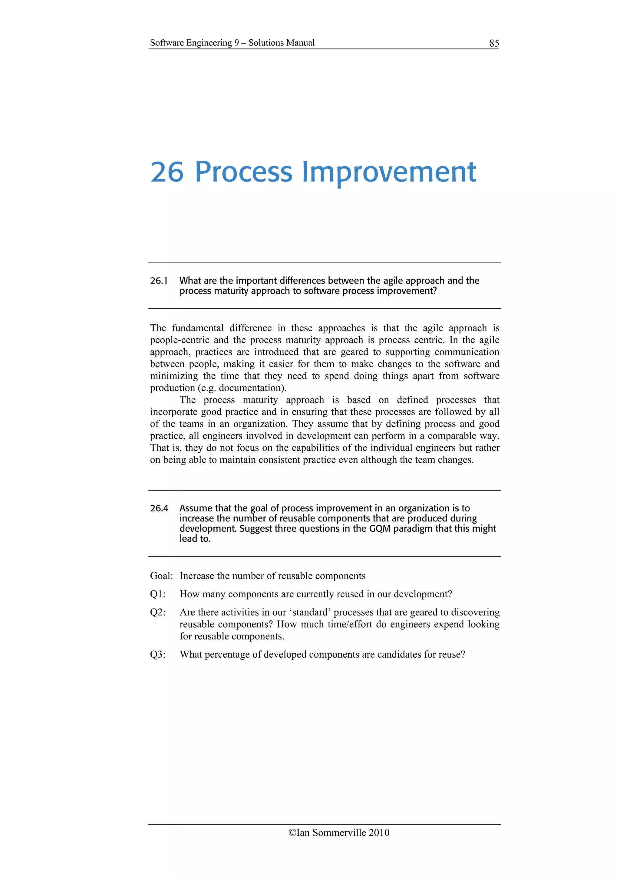 Software Engineering 9 – Solutions Manual
©Ian Sommerville 2010
85
26 Process Improvement
26.1 What are the important differences between the agile approach and the
process maturity approach to software process improvement?
The fundamental difference in these approaches is that the agile approach is
people-centric and the process maturity approach is process centric. In the agile
approach, practices are introduced that are geared to supporting communication
between people, making it easier for them to make changes to the software and
minimizing the time that they need to spend doing things apart from software
production (e.g. documentation).
The process maturity approach is based on defined processes that
incorporate good practice and in ensuring that these processes are followed by all
of the teams in an organization. They assume that by defining process and good
practice, all engineers involved in development can perform in a comparable way.
That is, they do not focus on the capabilities of the individual engineers but rather
on being able to maintain consistent practice even although the team changes.
26.4 Assume that the goal of process improvement in an organization is to
increase the number of reusable components that are produced during
development. Suggest three questions in the GQM paradigm that this might
lead to.
Goal: Increase the number of reusable components
Q1: How many components are currently reused in our development?
Q2: Are there activities in our ‘standard’ processes that are geared to discovering
reusable components? How much time/effort do engineers expend looking
for reusable components.
Q3: What percentage of developed components are candidates for reuse?
 