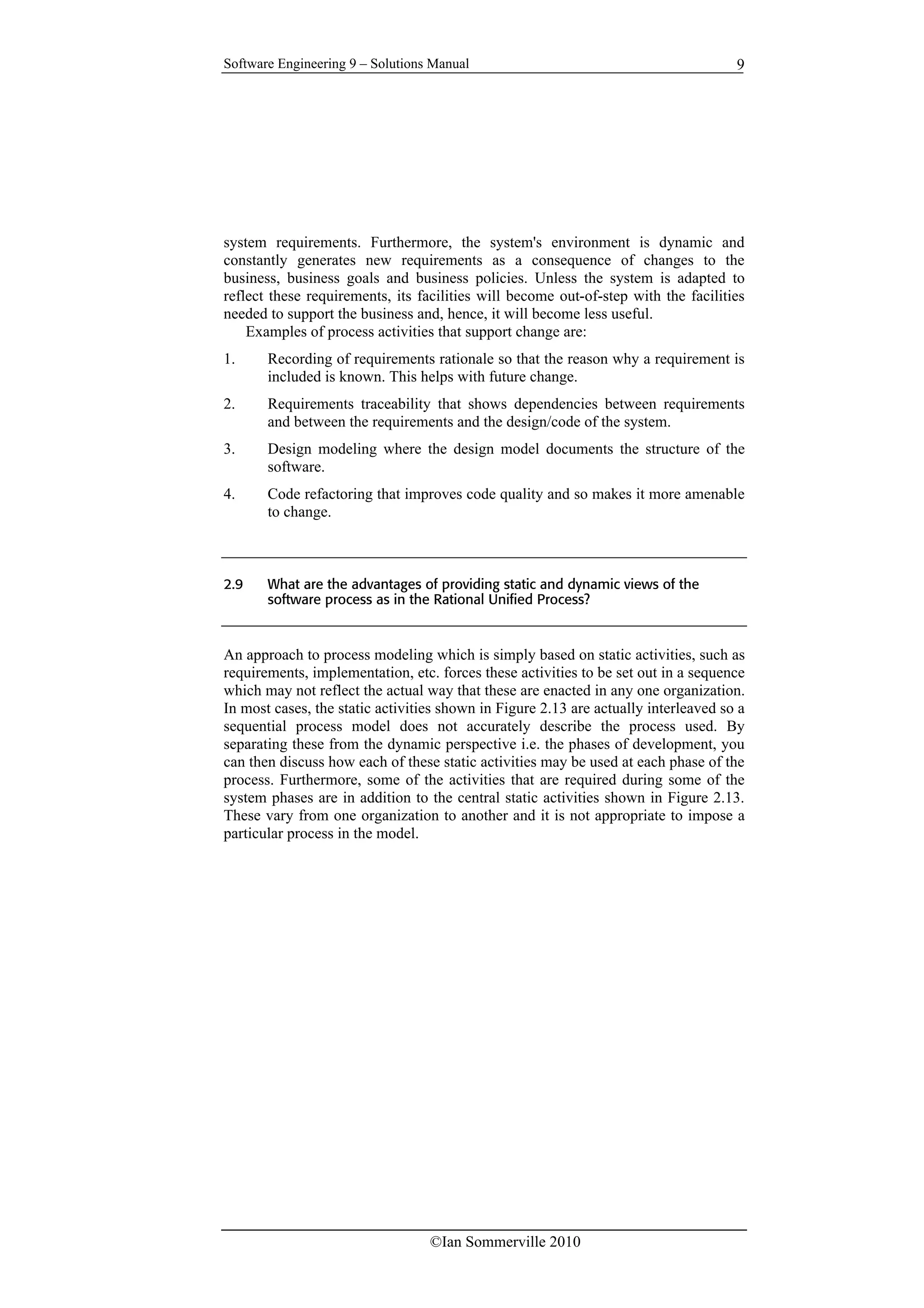Software Engineering 9 – Solutions Manual
©Ian Sommerville 2010
9
system requirements. Furthermore, the system's environment is dynamic and
constantly generates new requirements as a consequence of changes to the
business, business goals and business policies. Unless the system is adapted to
reflect these requirements, its facilities will become out-of-step with the facilities
needed to support the business and, hence, it will become less useful.
Examples of process activities that support change are:
1. Recording of requirements rationale so that the reason why a requirement is
included is known. This helps with future change.
2. Requirements traceability that shows dependencies between requirements
and between the requirements and the design/code of the system.
3. Design modeling where the design model documents the structure of the
software.
4. Code refactoring that improves code quality and so makes it more amenable
to change.
2.9 What are the advantages of providing static and dynamic views of the
software process as in the Rational Unified Process?
An approach to process modeling which is simply based on static activities, such as
requirements, implementation, etc. forces these activities to be set out in a sequence
which may not reflect the actual way that these are enacted in any one organization.
In most cases, the static activities shown in Figure 2.13 are actually interleaved so a
sequential process model does not accurately describe the process used. By
separating these from the dynamic perspective i.e. the phases of development, you
can then discuss how each of these static activities may be used at each phase of the
process. Furthermore, some of the activities that are required during some of the
system phases are in addition to the central static activities shown in Figure 2.13.
These vary from one organization to another and it is not appropriate to impose a
particular process in the model.
 