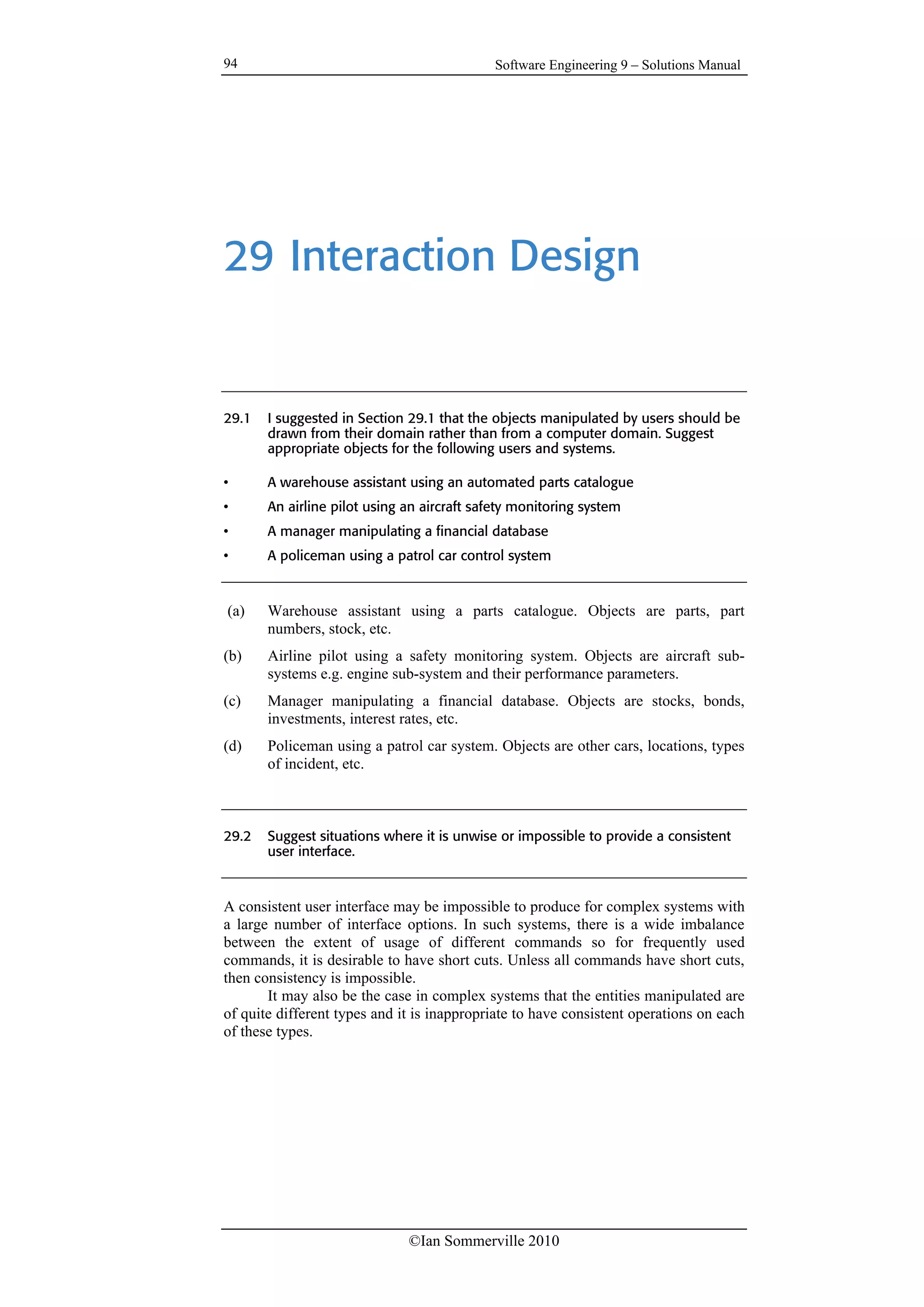 Software Engineering 9 – Solutions Manual
©Ian Sommerville 2010
94
29 Interaction Design
29.1 I suggested in Section 29.1 that the objects manipulated by users should be
drawn from their domain rather than from a computer domain. Suggest
appropriate objects for the following users and systems.
• A warehouse assistant using an automated parts catalogue
• An airline pilot using an aircraft safety monitoring system
• A manager manipulating a financial database
• A policeman using a patrol car control system
(a) Warehouse assistant using a parts catalogue. Objects are parts, part
numbers, stock, etc.
(b) Airline pilot using a safety monitoring system. Objects are aircraft sub-
systems e.g. engine sub-system and their performance parameters.
(c) Manager manipulating a financial database. Objects are stocks, bonds,
investments, interest rates, etc.
(d) Policeman using a patrol car system. Objects are other cars, locations, types
of incident, etc.
29.2 Suggest situations where it is unwise or impossible to provide a consistent
user interface.
A consistent user interface may be impossible to produce for complex systems with
a large number of interface options. In such systems, there is a wide imbalance
between the extent of usage of different commands so for frequently used
commands, it is desirable to have short cuts. Unless all commands have short cuts,
then consistency is impossible.
It may also be the case in complex systems that the entities manipulated are
of quite different types and it is inappropriate to have consistent operations on each
of these types.
 