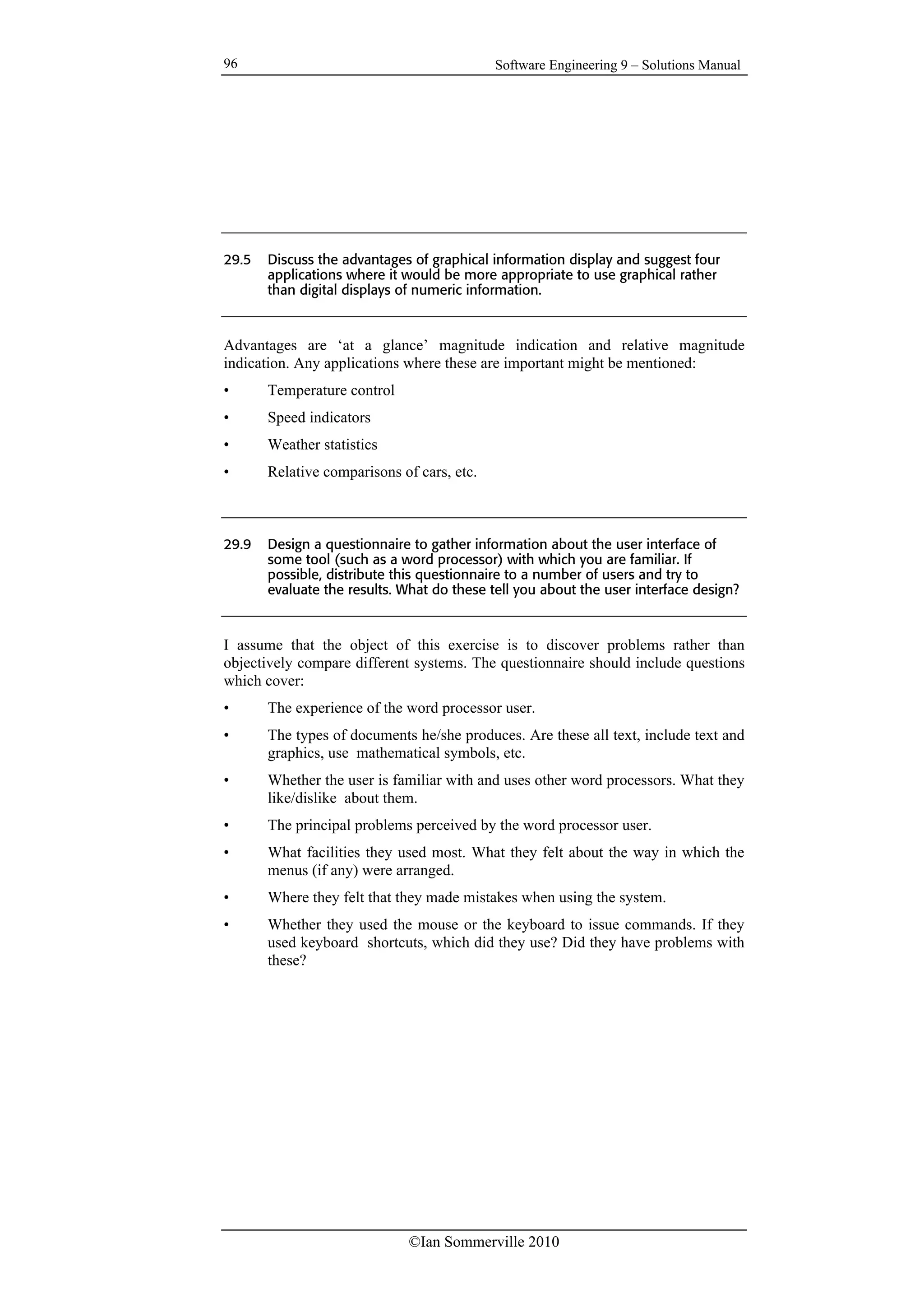 Software Engineering 9 – Solutions Manual
©Ian Sommerville 2010
96
29.5 Discuss the advantages of graphical information display and suggest four
applications where it would be more appropriate to use graphical rather
than digital displays of numeric information.
Advantages are ‘at a glance’ magnitude indication and relative magnitude
indication. Any applications where these are important might be mentioned:
• Temperature control
• Speed indicators
• Weather statistics
• Relative comparisons of cars, etc.
29.9 Design a questionnaire to gather information about the user interface of
some tool (such as a word processor) with which you are familiar. If
possible, distribute this questionnaire to a number of users and try to
evaluate the results. What do these tell you about the user interface design?
I assume that the object of this exercise is to discover problems rather than
objectively compare different systems. The questionnaire should include questions
which cover:
• The experience of the word processor user.
• The types of documents he/she produces. Are these all text, include text and
graphics, use mathematical symbols, etc.
• Whether the user is familiar with and uses other word processors. What they
like/dislike about them.
• The principal problems perceived by the word processor user.
• What facilities they used most. What they felt about the way in which the
menus (if any) were arranged.
• Where they felt that they made mistakes when using the system.
• Whether they used the mouse or the keyboard to issue commands. If they
used keyboard shortcuts, which did they use? Did they have problems with
these?
 