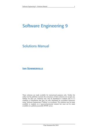 Software Engineering 9 – Solutions Manual
©Ian Sommerville 2010
1
Software Engineering 9
Solutions Manual
IAN SOMMERVILLE
These solutions are made available for instructional purposes only. Neither the
author nor the publisher warrants the correctness of these solutions nor accepts any
liability for their use. Solutions may only be distributed to students and it is a
condition of distribution that they are only distributed by accredited instructors
using ‘Software Engineering, 9th
edition’ as a textbook. The solutions may be made
available to students on a password-protected intranet but must not be made
available on a publicly-accessible WWW server.
 