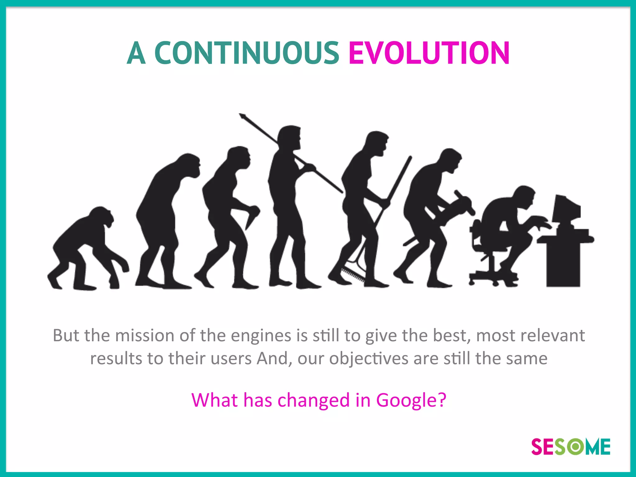 A CONTINUOUS EVOLUTION
But	
  the	
  mission	
  of	
  the	
  engines	
  is	
  s>ll	
  to	
  give	
  the	
  best,	
  most	
  relevant	
  
results	
  to	
  their	
  users	
  And,	
  our	
  objec>ves	
  are	
  s>ll	
  the	
  same	
  
	
  	
  
What	
  has	
  changed	
  in	
  Google?	
  
 