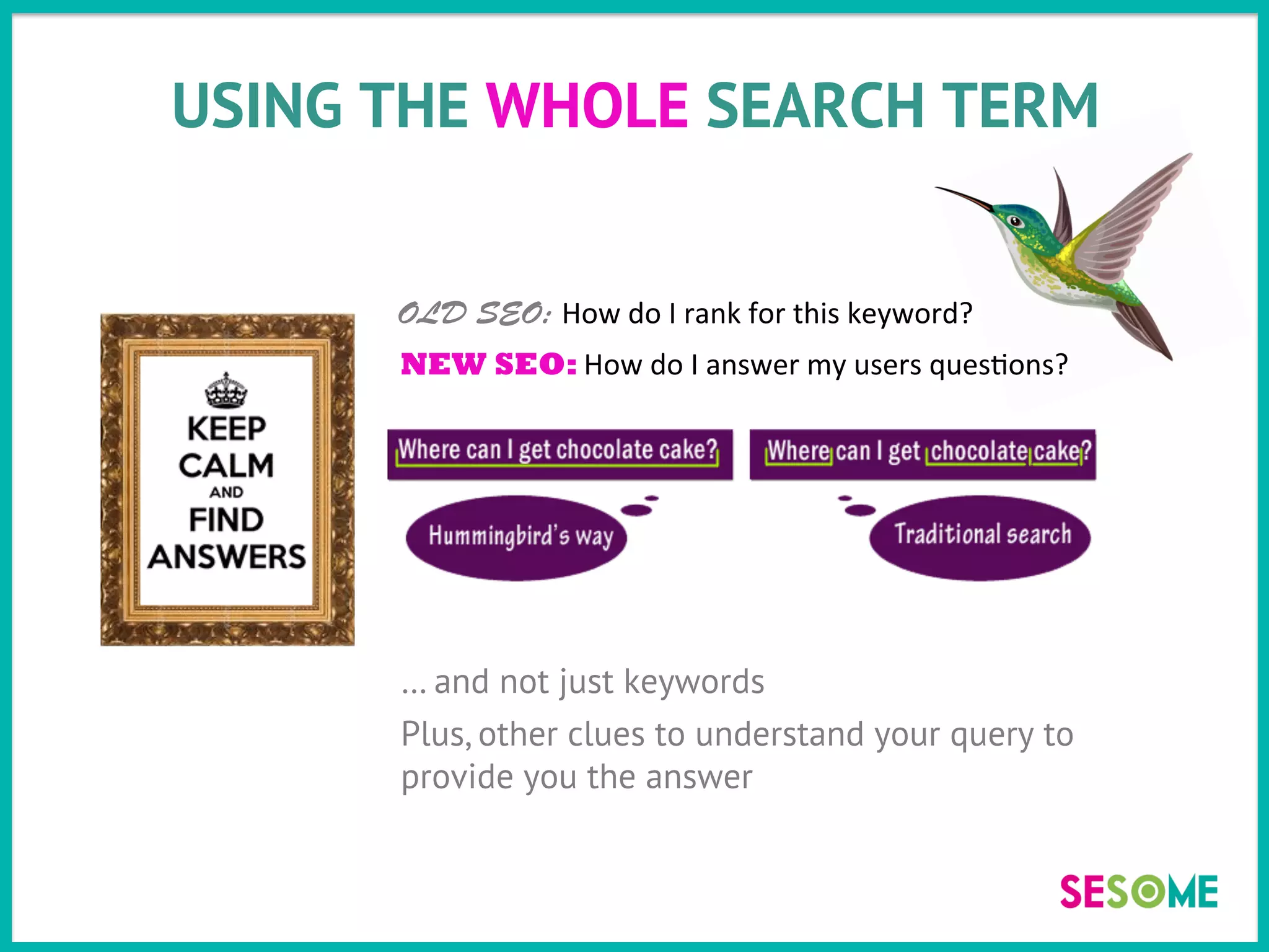 USING THE WHOLE SEARCH TERM
… and not just keywords
Plus, other clues to understand your query to
provide you the answer
OLD SEO: How	
  do	
  I	
  rank	
  for	
  this	
  keyword?	
  
NEW SEO: How	
  do	
  I	
  answer	
  my	
  users	
  ques>ons?	
  
	
  
 