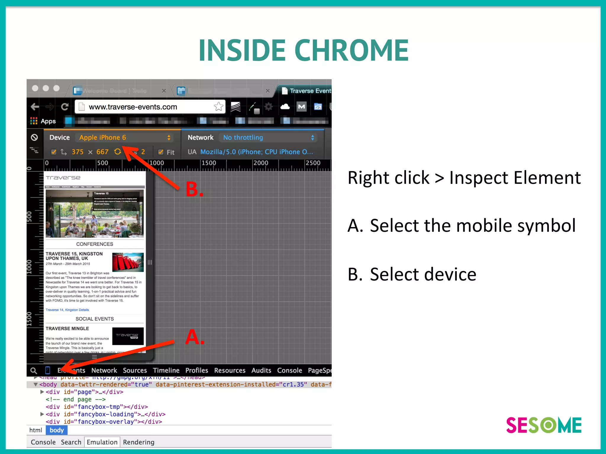 INSIDE CHROME
Right	
  click	
  >	
  Inspect	
  Element	
  
	
  
A.  Select	
  the	
  mobile	
  symbol	
  
B.  Select	
  device	
  
A.	
  
B.	
  
 