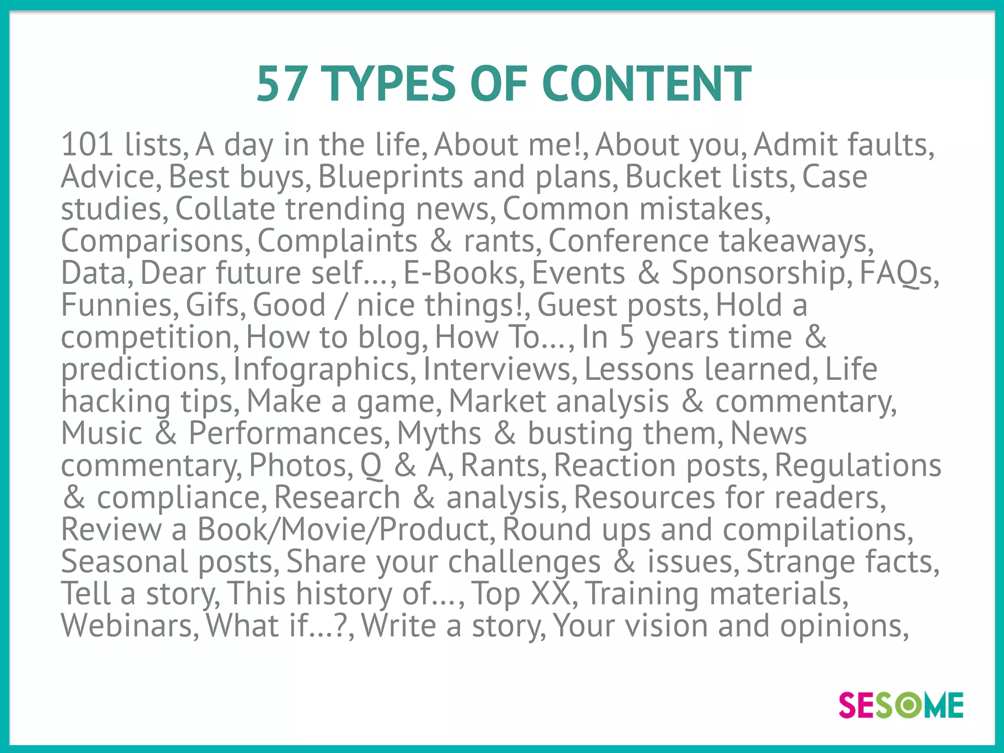 57 TYPES OF CONTENT
101 lists, A day in the life, About me!, About you, Admit faults,
Advice, Best buys, Blueprints and plans, Bucket lists, Case
studies, Collate trending news, Common mistakes,
Comparisons, Complaints & rants, Conference takeaways,
Data, Dear future self…, E-Books, Events & Sponsorship, FAQs,
Funnies, Gifs, Good / nice things!, Guest posts, Hold a
competition, How to blog, How To…, In 5 years time &
predictions, Infographics, Interviews, Lessons learned, Life
hacking tips, Make a game, Market analysis & commentary,
Music & Performances, Myths & busting them, News
commentary, Photos, Q & A, Rants, Reaction posts, Regulations
& compliance, Research & analysis, Resources for readers,
Review a Book/Movie/Product, Round ups and compilations,
Seasonal posts, Share your challenges & issues, Strange facts,
Tell a story, This history of…, Top XX, Training materials,
Webinars, What if…?, Write a story, Your vision and opinions,
 