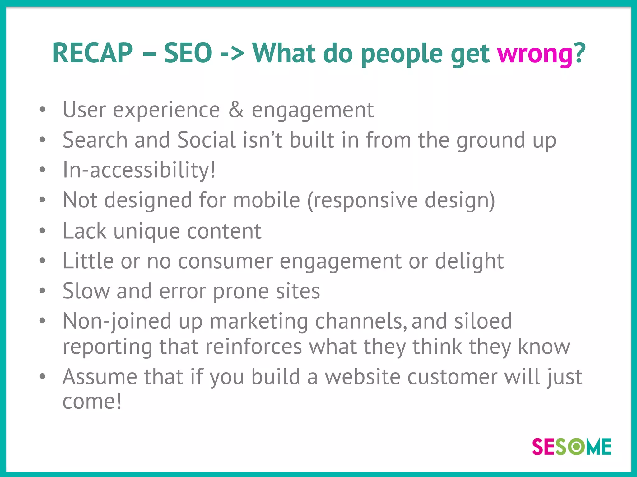 RECAP – SEO -> What do people get wrong?
•  User experience & engagement
•  Search and Social isn’t built in from the ground up
•  In-accessibility!
•  Not designed for mobile (responsive design)
•  Lack unique content
•  Little or no consumer engagement or delight
•  Slow and error prone sites
•  Non-joined up marketing channels, and siloed
reporting that reinforces what they think they know
•  Assume that if you build a website customer will just
come!
 