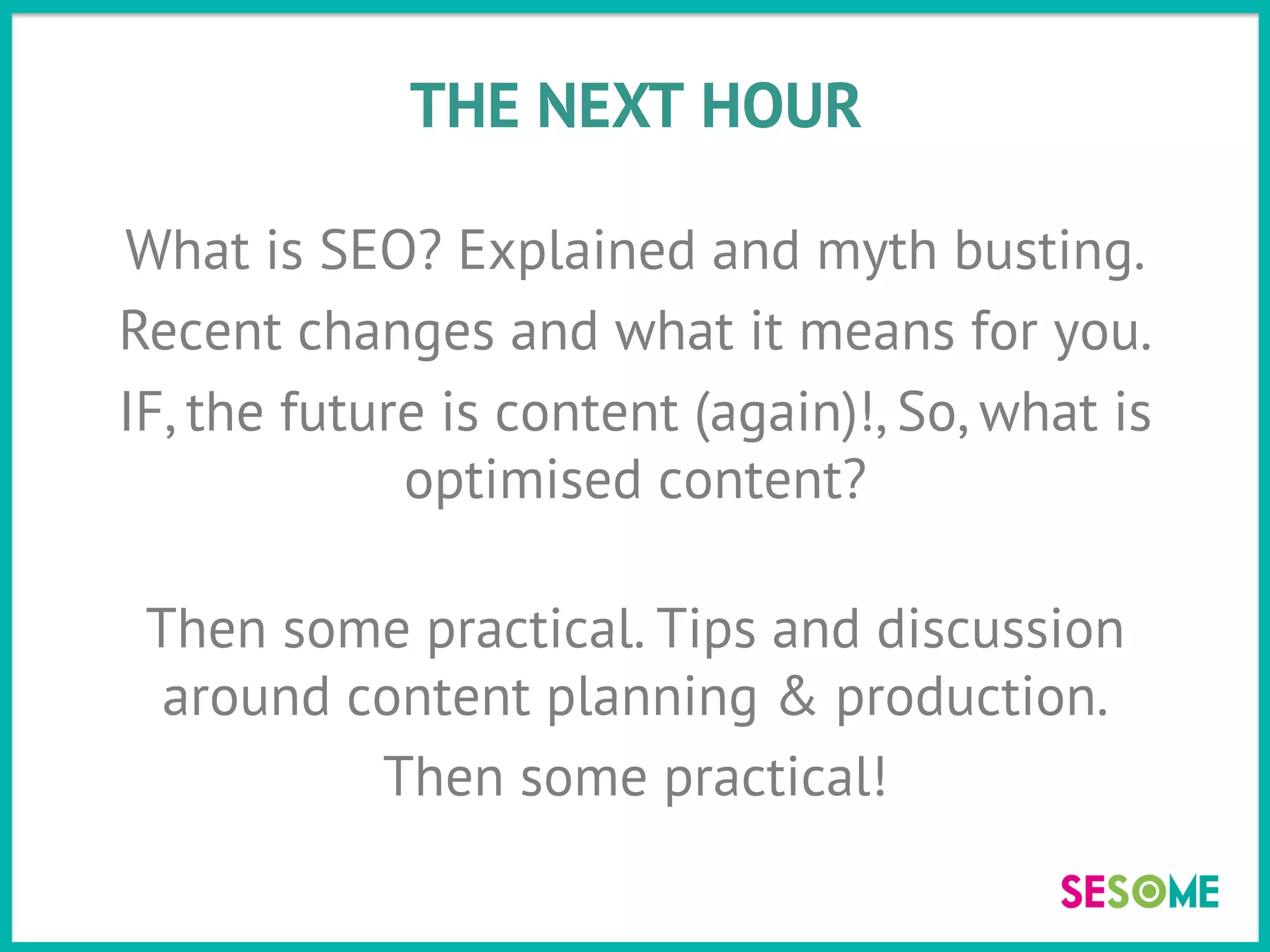 THE NEXT HOUR
What is SEO? Explained and myth busting.
Recent changes and what it means for you.
IF, the future is content (again)!, So, what is
optimised content?
Then some practical. Tips and discussion
around content planning & production.
Then some practical!
 
